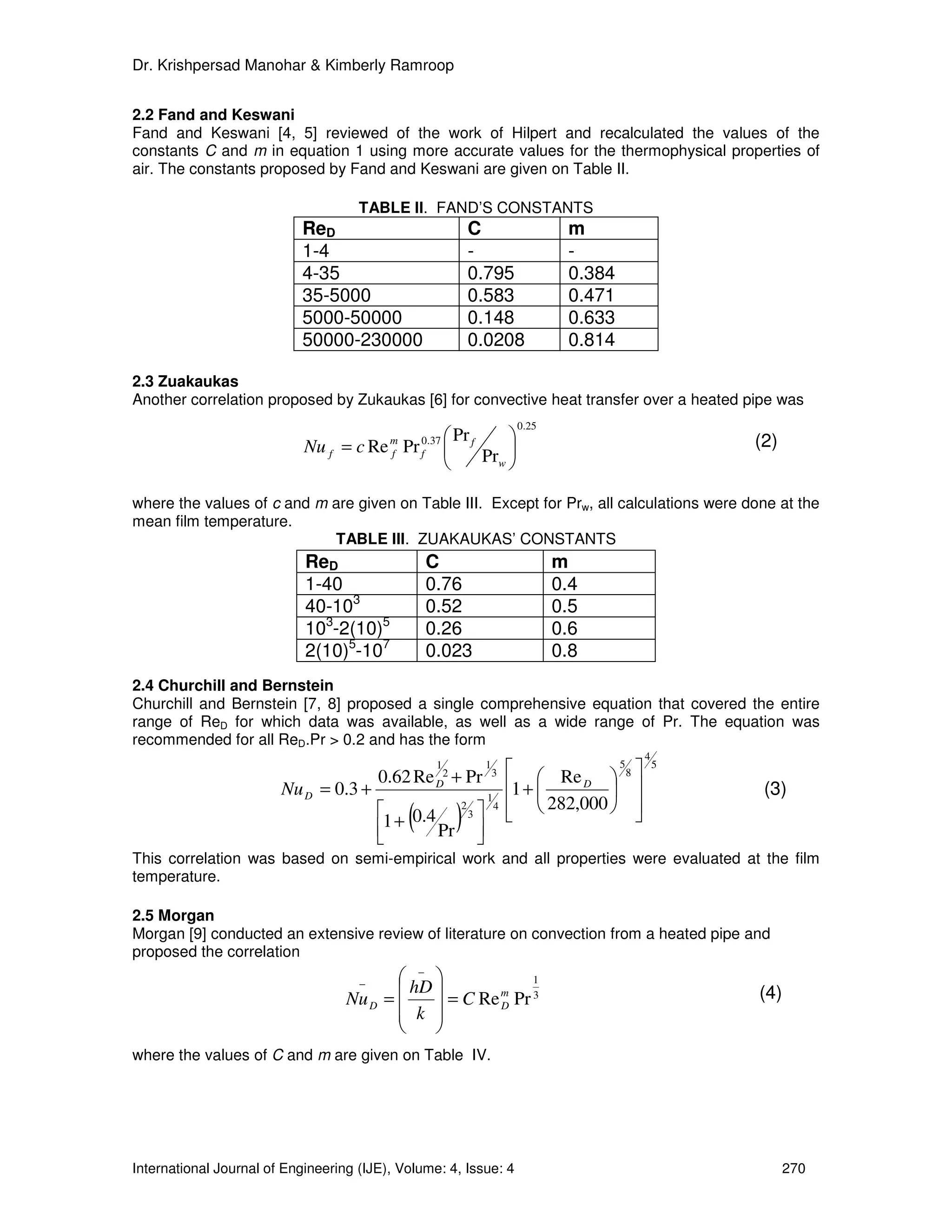 Dr. Krishpersad Manohar & Kimberly Ramroop


2.2 Fand and Keswani
Fand and Keswani [4, 5] reviewed of the work of Hilpert and recalculated the values of the
constants C and m in equation 1 using more accurate values for the thermophysical properties of
air. The constants proposed by Fand and Keswani are given on Table II.

                                     TABLE II. FAND’S CONSTANTS
                            ReD                            C                        m
                            1-4                            -                        -
                            4-35                           0.795                    0.384
                            35-5000                        0.583                    0.471
                            5000-50000                     0.148                    0.633
                            50000-230000                   0.0208                   0.814

2.3 Zuakaukas
Another correlation proposed by Zukaukas [6] for convective heat transfer over a heated pipe was
                                                                            0.25
                                                    Pr                                              (2)
                            Nu f = c Re m Pr f0.37  f
                                        f
                                                       Prw 
                                                            

where the values of c and m are given on Table III. Except for Prw, all calculations were done at the
mean film temperature.
                            TABLE III. ZUAKAUKAS’ CONSTANTS
                            ReD                  C                                 m
                            1-40                 0.76                              0.4
                            40-103               0.52                              0.5
                            103-2(10)5           0.26                              0.6
                            2(10)5-107           0.023                             0.8
2.4 Churchill and Bernstein
Churchill and Bernstein [7, 8] proposed a single comprehensive equation that covered the entire
range of ReD for which data was available, as well as a wide range of Pr. The equation was
recommended for all ReD.Pr > 0.2 and has the form
                                                                                              4
                                                  1
                                         0.62 Re D2 + Pr
                                                                   1
                                                                       3     Re       8
                                                                                        5         5

                        Nu D = 0.3 +                                       1 +   D
                                                                                                     (3)
                                                                             282,000  
                                                                   1
                                                      2
                                                               
                                         1 +
                                         
                                             (0.4
                                                  Pr
                                                       )   3
                                                               
                                                               
                                                                       4
                                                                                         

This correlation was based on semi-empirical work and all properties were evaluated at the film
temperature.

2.5 Morgan
Morgan [9] conducted an extensive review of literature on convection from a heated pipe and
proposed the correlation
                                           −               1
                                     −
                                           hD                                                       (4)
                                   Nu D =       = C Re m Pr 3
                                           k 
                                                        D
                                               
                                              
where the values of C and m are given on Table IV.




International Journal of Engineering (IJE), Volume: 4, Issue: 4                                             270
 