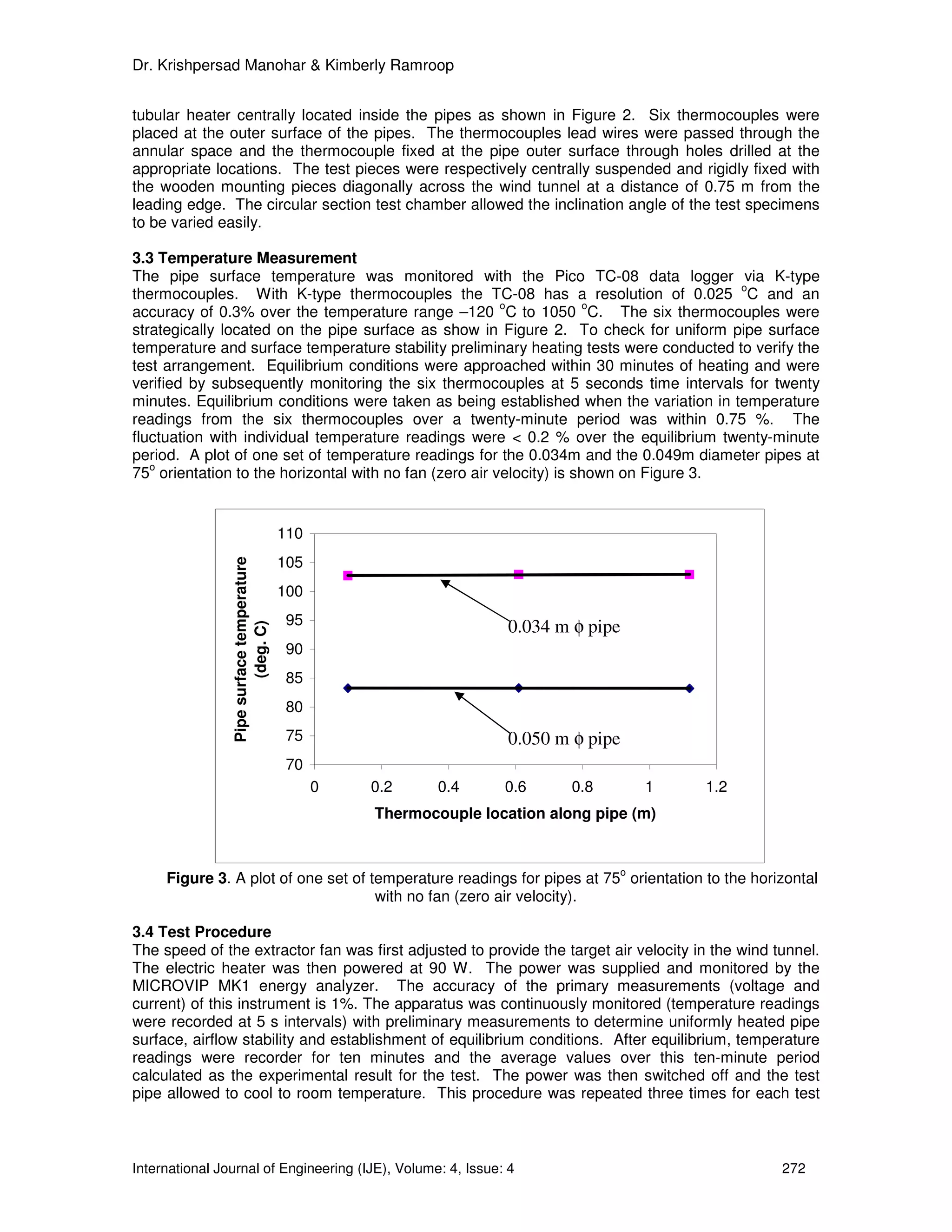 Dr. Krishpersad Manohar & Kimberly Ramroop


tubular heater centrally located inside the pipes as shown in Figure 2. Six thermocouples were
placed at the outer surface of the pipes. The thermocouples lead wires were passed through the
annular space and the thermocouple fixed at the pipe outer surface through holes drilled at the
appropriate locations. The test pieces were respectively centrally suspended and rigidly fixed with
the wooden mounting pieces diagonally across the wind tunnel at a distance of 0.75 m from the
leading edge. The circular section test chamber allowed the inclination angle of the test specimens
to be varied easily.

3.3 Temperature Measurement
The pipe surface temperature was monitored with the Pico TC-08 data logger via K-type
                                                                                        o
thermocouples. With K-type thermocouples the TC-08 has a resolution of 0.025 C and an
                                                        o             o
accuracy of 0.3% over the temperature range –120 C to 1050 C. The six thermocouples were
strategically located on the pipe surface as show in Figure 2. To check for uniform pipe surface
temperature and surface temperature stability preliminary heating tests were conducted to verify the
test arrangement. Equilibrium conditions were approached within 30 minutes of heating and were
verified by subsequently monitoring the six thermocouples at 5 seconds time intervals for twenty
minutes. Equilibrium conditions were taken as being established when the variation in temperature
readings from the six thermocouples over a twenty-minute period was within 0.75 %. The
fluctuation with individual temperature readings were < 0.2 % over the equilibrium twenty-minute
period. A plot of one set of temperature readings for the 0.034m and the 0.049m diameter pipes at
   o
75 orientation to the horizontal with no fan (zero air velocity) is shown on Figure 3.


                                           110
                                           105
                Pipe surface temperature




                                           100
                                           95                         0.034 m φ pipe
                         (deg. C)




                                           90
                                           85
                                           80
                                           75                         0.050 m φ pipe
                                           70
                                                 0   0.2     0.4     0.6      0.8       1   1.2
                                                     Thermocouple location along pipe (m)


                                                                                    o
     Figure 3. A plot of one set of temperature readings for pipes at 75 orientation to the horizontal
                                     with no fan (zero air velocity).

3.4 Test Procedure
The speed of the extractor fan was first adjusted to provide the target air velocity in the wind tunnel.
The electric heater was then powered at 90 W. The power was supplied and monitored by the
MICROVIP MK1 energy analyzer. The accuracy of the primary measurements (voltage and
current) of this instrument is 1%. The apparatus was continuously monitored (temperature readings
were recorded at 5 s intervals) with preliminary measurements to determine uniformly heated pipe
surface, airflow stability and establishment of equilibrium conditions. After equilibrium, temperature
readings were recorder for ten minutes and the average values over this ten-minute period
calculated as the experimental result for the test. The power was then switched off and the test
pipe allowed to cool to room temperature. This procedure was repeated three times for each test



International Journal of Engineering (IJE), Volume: 4, Issue: 4                                   272
 