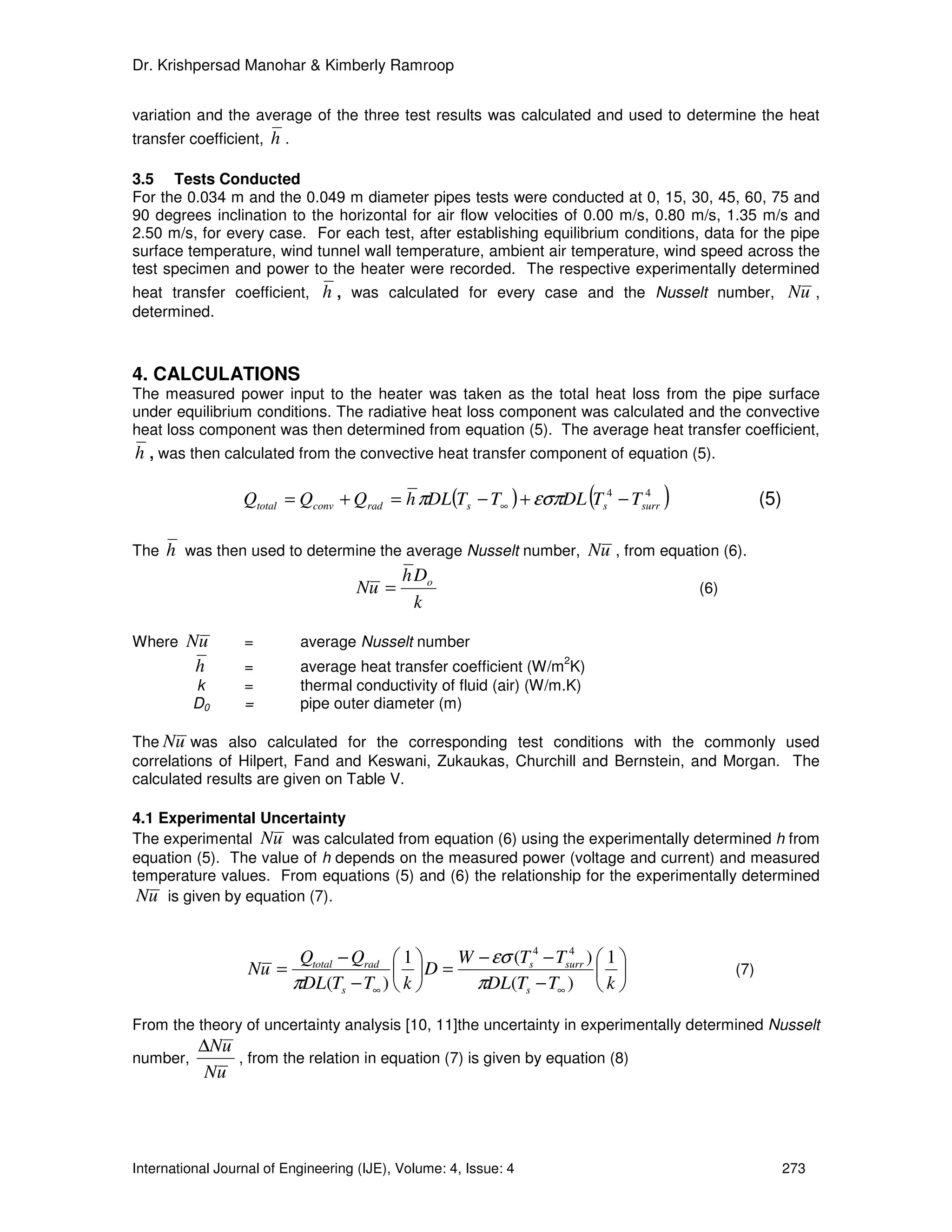 Dr. Krishpersad Manohar & Kimberly Ramroop


variation and the average of the three test results was calculated and used to determine the heat
transfer coefficient, h .

3.5 Tests Conducted
For the 0.034 m and the 0.049 m diameter pipes tests were conducted at 0, 15, 30, 45, 60, 75 and
90 degrees inclination to the horizontal for air flow velocities of 0.00 m/s, 0.80 m/s, 1.35 m/s and
2.50 m/s, for every case. For each test, after establishing equilibrium conditions, data for the pipe
surface temperature, wind tunnel wall temperature, ambient air temperature, wind speed across the
test specimen and power to the heater were recorded. The respective experimentally determined
heat transfer coefficient, h , was calculated for every case and the Nusselt number, Nu ,
determined.



4. CALCULATIONS
The measured power input to the heater was taken as the total heat loss from the pipe surface
under equilibrium conditions. The radiative heat loss component was calculated and the convective
heat loss component was then determined from equation (5). The average heat transfer coefficient,
h , was then calculated from the convective heat transfer component of equation (5).

                                                                           (
                  Qtotal = Qconv + Qrad = h πDL(Ts − T∞ ) + εσπDL Ts4 − Tsurr
                                                                          4
                                                                                )             (5)

The   h was then used to determine the average Nusselt number, Nu , from equation (6).
                                      h Do
                               Nu =                                           (6)
                                        k

Where   Nu        =          average Nusselt number
                                                                    2
         h        =          average heat transfer coefficient (W/m K)
          k       =          thermal conductivity of fluid (air) (W/m.K)
          D0      =          pipe outer diameter (m)

The Nu was also calculated for the corresponding test conditions with the commonly used
correlations of Hilpert, Fand and Keswani, Zukaukas, Churchill and Bernstein, and Morgan. The
calculated results are given on Table V.

4.1 Experimental Uncertainty
The experimental Nu was calculated from equation (6) using the experimentally determined h from
equation (5). The value of h depends on the measured power (voltage and current) and measured
temperature values. From equations (5) and (6) the relationship for the experimentally determined
 Nu is given by equation (7).


                             Qtotal − Qrad  1   W − εσ (Ts4 − Tsurr )  1 
                                                                  4
                   Nu =                     D =                                     (7)
                            πDL(Ts − T∞ )  k      πDL(Ts − T∞ )  k 

From the theory of uncertainty analysis [10, 11]the uncertainty in experimentally determined Nusselt
          ∆Nu
number,       , from the relation in equation (7) is given by equation (8)
           Nu




International Journal of Engineering (IJE), Volume: 4, Issue: 4                                     273
 