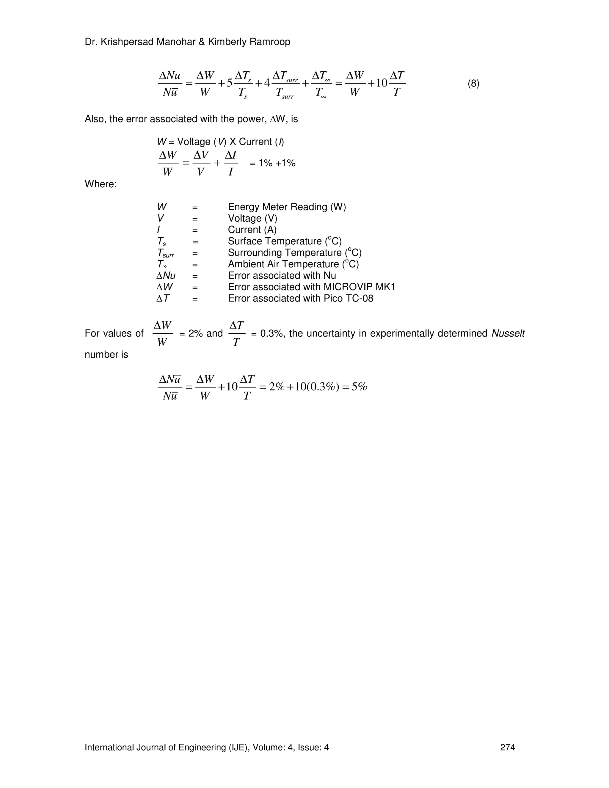 Dr. Krishpersad Manohar & Kimberly Ramroop


                   ∆Nu ∆W     ∆T    ∆T     ∆T   ∆W      ∆T
                       =   + 5 s + 4 surr + ∞ =    + 10                         (8)
                    Nu   W    Ts    Tsurr  T∞   W       T

Also, the error associated with the power, ∆W, is

                  W = Voltage (V) X Current (I)
                   ∆W ∆V ∆I
                     =   +                = 1% +1%
                   W   V   I
Where:

                  W        =        Energy Meter Reading (W)
                  V        =        Voltage (V)
                  I        =        Current (A)
                                                           o
                  Ts       =        Surface Temperature ( C)
                                                                o
                  Tsurr    =        Surrounding Temperature ( C)
                                                               o
                  T∞       =        Ambient Air Temperature ( C)
                  ∆Nu      =        Error associated with Nu
                  ∆W       =        Error associated with MICROVIP MK1
                  ∆T       =        Error associated with Pico TC-08

                 ∆W          ∆T
For values of       = 2% and    = 0.3%, the uncertainty in experimentally determined Nusselt
                 W           T
number is

                   ∆Nu ∆W       ∆T
                       =   + 10    = 2% + 10(0.3%) = 5%
                    Nu   W      T




International Journal of Engineering (IJE), Volume: 4, Issue: 4                        274
 