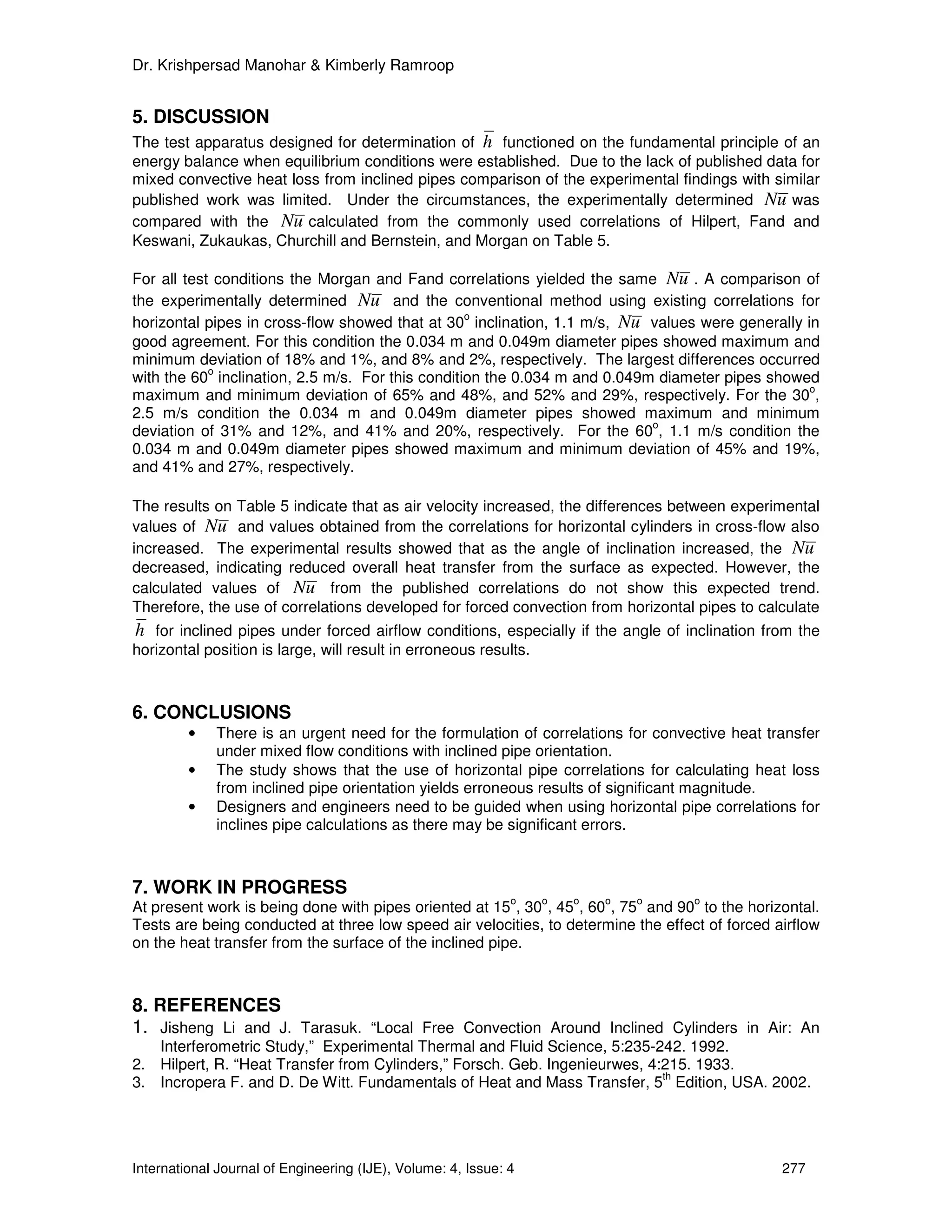 Dr. Krishpersad Manohar & Kimberly Ramroop


5. DISCUSSION
The test apparatus designed for determination of h functioned on the fundamental principle of an
energy balance when equilibrium conditions were established. Due to the lack of published data for
mixed convective heat loss from inclined pipes comparison of the experimental findings with similar
published work was limited. Under the circumstances, the experimentally determined Nu was
compared with the Nu calculated from the commonly used correlations of Hilpert, Fand and
Keswani, Zukaukas, Churchill and Bernstein, and Morgan on Table 5.

For all test conditions the Morgan and Fand correlations yielded the same Nu . A comparison of
the experimentally determined Nu and the conventional method using existing correlations for
                                                  o
horizontal pipes in cross-flow showed that at 30 inclination, 1.1 m/s, Nu values were generally in
good agreement. For this condition the 0.034 m and 0.049m diameter pipes showed maximum and
minimum deviation of 18% and 1%, and 8% and 2%, respectively. The largest differences occurred
            o
with the 60 inclination, 2.5 m/s. For this condition the 0.034 m and 0.049m diameter pipes showed
                                                                                                 o
maximum and minimum deviation of 65% and 48%, and 52% and 29%, respectively. For the 30 ,
2.5 m/s condition the 0.034 m and 0.049m diameter pipes showed maximum and minimum
                                                                           o
deviation of 31% and 12%, and 41% and 20%, respectively. For the 60 , 1.1 m/s condition the
0.034 m and 0.049m diameter pipes showed maximum and minimum deviation of 45% and 19%,
and 41% and 27%, respectively.

The results on Table 5 indicate that as air velocity increased, the differences between experimental
values of Nu and values obtained from the correlations for horizontal cylinders in cross-flow also
increased. The experimental results showed that as the angle of inclination increased, the Nu
decreased, indicating reduced overall heat transfer from the surface as expected. However, the
calculated values of Nu from the published correlations do not show this expected trend.
Therefore, the use of correlations developed for forced convection from horizontal pipes to calculate
h for inclined pipes under forced airflow conditions, especially if the angle of inclination from the
horizontal position is large, will result in erroneous results.



6. CONCLUSIONS
         •   There is an urgent need for the formulation of correlations for convective heat transfer
             under mixed flow conditions with inclined pipe orientation.
         •   The study shows that the use of horizontal pipe correlations for calculating heat loss
             from inclined pipe orientation yields erroneous results of significant magnitude.
         •   Designers and engineers need to be guided when using horizontal pipe correlations for
             inclines pipe calculations as there may be significant errors.



7. WORK IN PROGRESS
                                                              o   o   o   o   o    o
At present work is being done with pipes oriented at 15 , 30 , 45 , 60 , 75 and 90 to the horizontal.
Tests are being conducted at three low speed air velocities, to determine the effect of forced airflow
on the heat transfer from the surface of the inclined pipe.



8. REFERENCES
1. Jisheng Li and J. Tarasuk. “Local Free Convection Around Inclined Cylinders in Air: An
   Interferometric Study,” Experimental Thermal and Fluid Science, 5:235-242. 1992.
2. Hilpert, R. “Heat Transfer from Cylinders,” Forsch. Geb. Ingenieurwes, 4:215. 1933.
                                                                            th
3. Incropera F. and D. De Witt. Fundamentals of Heat and Mass Transfer, 5 Edition, USA. 2002.




International Journal of Engineering (IJE), Volume: 4, Issue: 4                                 277
 