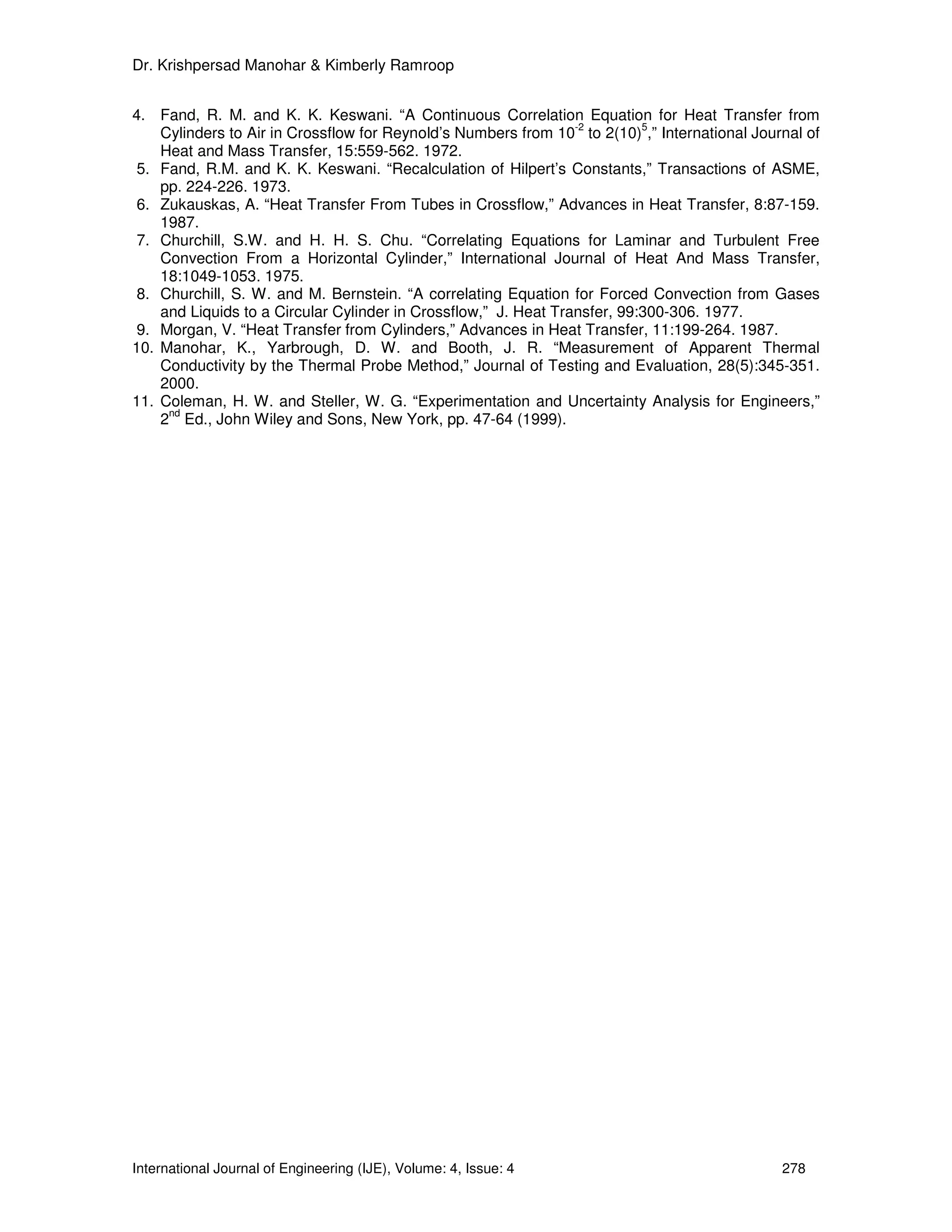 Dr. Krishpersad Manohar & Kimberly Ramroop


4. Fand, R. M. and K. K. Keswani. “A Continuous Correlation Equation for Heat Transfer from
                                                                 -2        5
    Cylinders to Air in Crossflow for Reynold’s Numbers from 10 to 2(10) ,” International Journal of
    Heat and Mass Transfer, 15:559-562. 1972.
 5. Fand, R.M. and K. K. Keswani. “Recalculation of Hilpert’s Constants,” Transactions of ASME,
    pp. 224-226. 1973.
 6. Zukauskas, A. “Heat Transfer From Tubes in Crossflow,” Advances in Heat Transfer, 8:87-159.
    1987.
 7. Churchill, S.W. and H. H. S. Chu. “Correlating Equations for Laminar and Turbulent Free
    Convection From a Horizontal Cylinder,” International Journal of Heat And Mass Transfer,
    18:1049-1053. 1975.
 8. Churchill, S. W. and M. Bernstein. “A correlating Equation for Forced Convection from Gases
    and Liquids to a Circular Cylinder in Crossflow,” J. Heat Transfer, 99:300-306. 1977.
 9. Morgan, V. “Heat Transfer from Cylinders,” Advances in Heat Transfer, 11:199-264. 1987.
10. Manohar, K., Yarbrough, D. W. and Booth, J. R. “Measurement of Apparent Thermal
    Conductivity by the Thermal Probe Method,” Journal of Testing and Evaluation, 28(5):345-351.
    2000.
11. Coleman, H. W. and Steller, W. G. “Experimentation and Uncertainty Analysis for Engineers,”
     nd
    2 Ed., John Wiley and Sons, New York, pp. 47-64 (1999).




International Journal of Engineering (IJE), Volume: 4, Issue: 4                               278
 