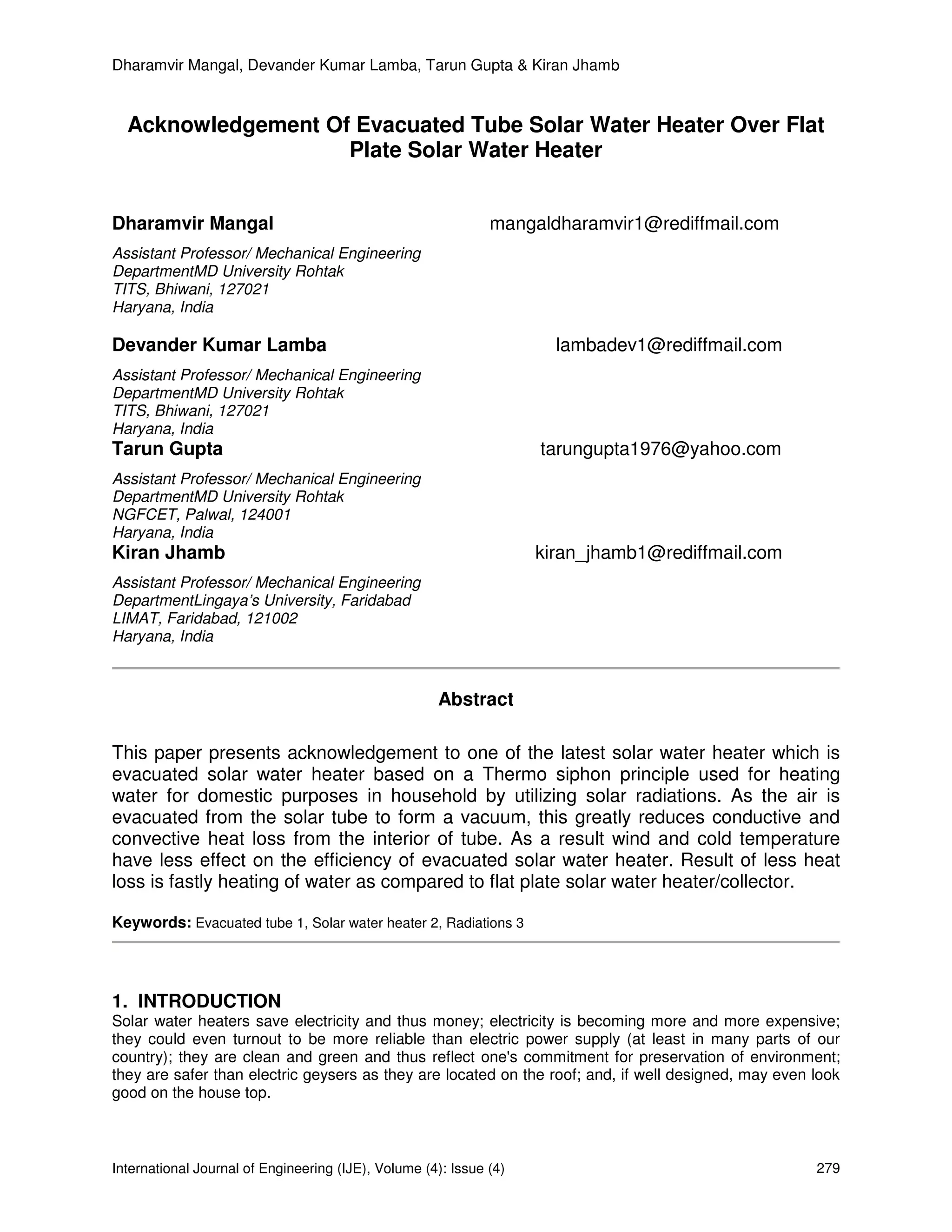 Dharamvir Mangal, Devander Kumar Lamba, Tarun Gupta & Kiran Jhamb


  Acknowledgement Of Evacuated Tube Solar Water Heater Over Flat
                    Plate Solar Water Heater


Dharamvir Mangal                                              mangaldharamvir1@rediffmail.com
Assistant Professor/ Mechanical Engineering
DepartmentMD University Rohtak
TITS, Bhiwani, 127021
Haryana, India

Devander Kumar Lamba                                                  lambadev1@rediffmail.com
Assistant Professor/ Mechanical Engineering
DepartmentMD University Rohtak
TITS, Bhiwani, 127021
Haryana, India
Tarun Gupta                                                         tarungupta1976@yahoo.com
Assistant Professor/ Mechanical Engineering
DepartmentMD University Rohtak
NGFCET, Palwal, 124001
Haryana, India
Kiran Jhamb                                                         kiran_jhamb1@rediffmail.com
Assistant Professor/ Mechanical Engineering
DepartmentLingaya’s University, Faridabad
LIMAT, Faridabad, 121002
Haryana, India



                                                     Abstract

This paper presents acknowledgement to one of the latest solar water heater which is
evacuated solar water heater based on a Thermo siphon principle used for heating
water for domestic purposes in household by utilizing solar radiations. As the air is
evacuated from the solar tube to form a vacuum, this greatly reduces conductive and
convective heat loss from the interior of tube. As a result wind and cold temperature
have less effect on the efficiency of evacuated solar water heater. Result of less heat
loss is fastly heating of water as compared to flat plate solar water heater/collector.

Keywords: Evacuated tube 1, Solar water heater 2, Radiations 3




1. INTRODUCTION
Solar water heaters save electricity and thus money; electricity is becoming more and more expensive;
they could even turnout to be more reliable than electric power supply (at least in many parts of our
country); they are clean and green and thus reflect one's commitment for preservation of environment;
they are safer than electric geysers as they are located on the roof; and, if well designed, may even look
good on the house top.



International Journal of Engineering (IJE), Volume (4): Issue (4)                                     279
 