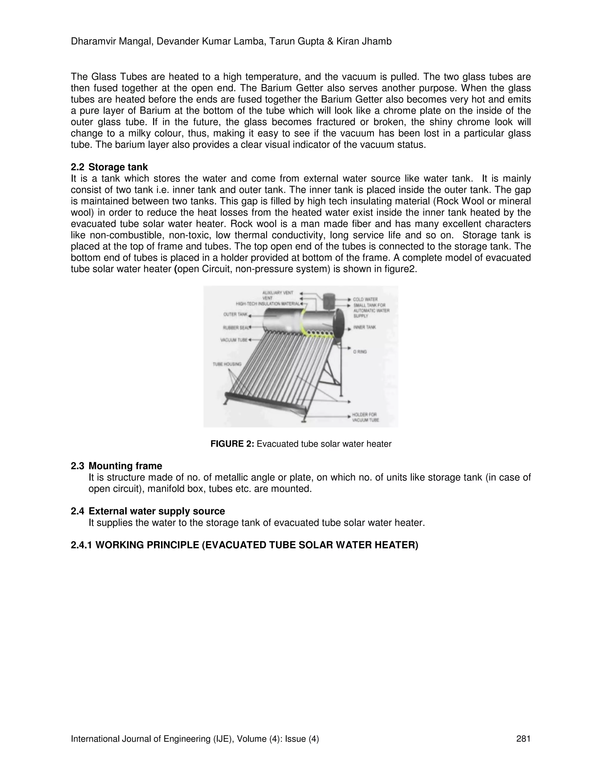 Dharamvir Mangal, Devander Kumar Lamba, Tarun Gupta & Kiran Jhamb


The Glass Tubes are heated to a high temperature, and the vacuum is pulled. The two glass tubes are
then fused together at the open end. The Barium Getter also serves another purpose. When the glass
tubes are heated before the ends are fused together the Barium Getter also becomes very hot and emits
a pure layer of Barium at the bottom of the tube which will look like a chrome plate on the inside of the
outer glass tube. If in the future, the glass becomes fractured or broken, the shiny chrome look will
change to a milky colour, thus, making it easy to see if the vacuum has been lost in a particular glass
tube. The barium layer also provides a clear visual indicator of the vacuum status.

2.2 Storage tank
It is a tank which stores the water and come from external water source like water tank. It is mainly
consist of two tank i.e. inner tank and outer tank. The inner tank is placed inside the outer tank. The gap
is maintained between two tanks. This gap is filled by high tech insulating material (Rock Wool or mineral
wool) in order to reduce the heat losses from the heated water exist inside the inner tank heated by the
evacuated tube solar water heater. Rock wool is a man made fiber and has many excellent characters
like non-combustible, non-toxic, low thermal conductivity, long service life and so on. Storage tank is
placed at the top of frame and tubes. The top open end of the tubes is connected to the storage tank. The
bottom end of tubes is placed in a holder provided at bottom of the frame. A complete model of evacuated
tube solar water heater (open Circuit, non-pressure system) is shown in figure2.




                                    FIGURE 2: Evacuated tube solar water heater

2.3 Mounting frame
    It is structure made of no. of metallic angle or plate, on which no. of units like storage tank (in case of
    open circuit), manifold box, tubes etc. are mounted.

2.4 External water supply source
    It supplies the water to the storage tank of evacuated tube solar water heater.

2.4.1 WORKING PRINCIPLE (EVACUATED TUBE SOLAR WATER HEATER)




International Journal of Engineering (IJE), Volume (4): Issue (4)                                          281
 