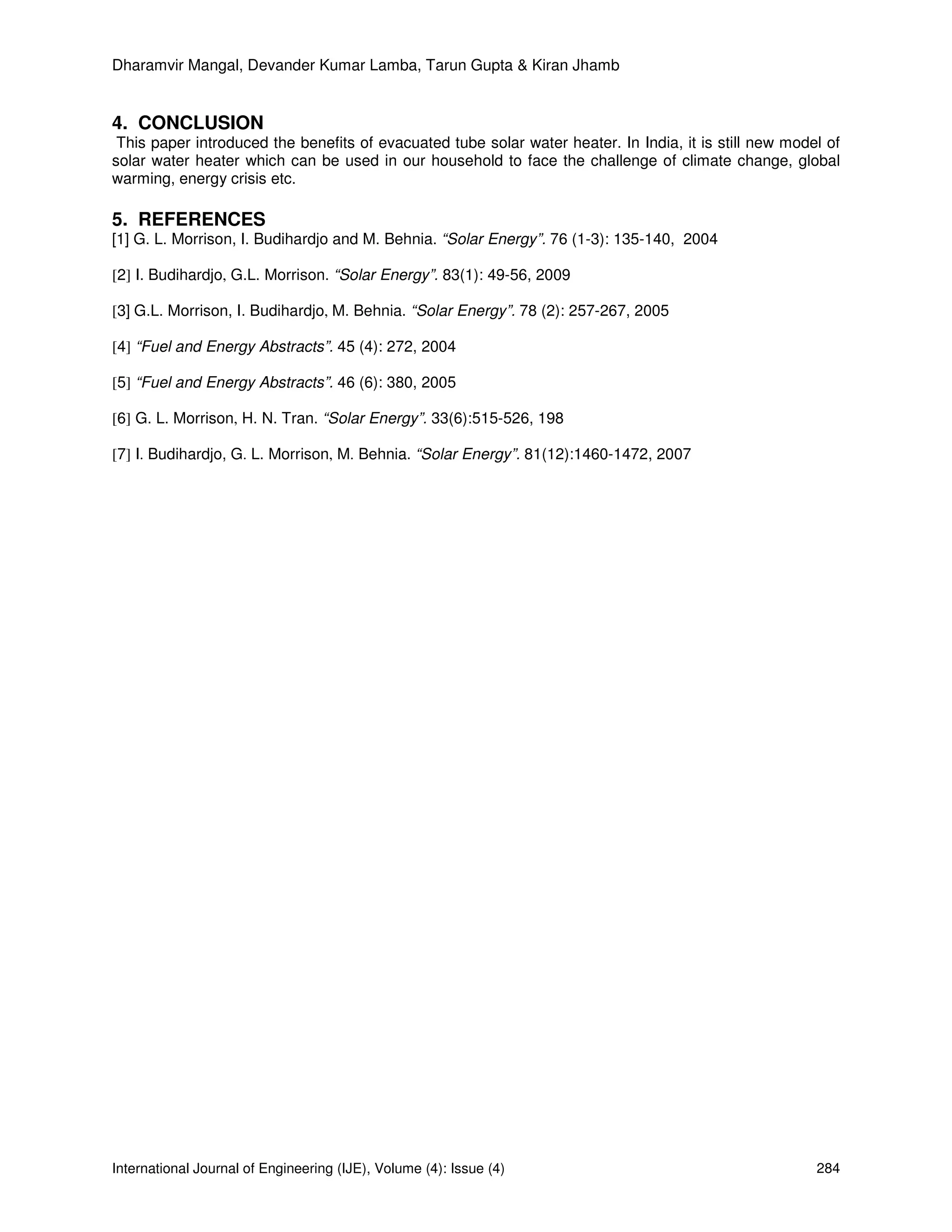 Dharamvir Mangal, Devander Kumar Lamba, Tarun Gupta & Kiran Jhamb


4. CONCLUSION
 This paper introduced the benefits of evacuated tube solar water heater. In India, it is still new model of
solar water heater which can be used in our household to face the challenge of climate change, global
warming, energy crisis etc.

5. REFERENCES
[1] G. L. Morrison, I. Budihardjo and M. Behnia. “Solar Energy”. 76 (1-3): 135-140, 2004

[2] I. Budihardjo, G.L. Morrison. “Solar Energy”. 83(1): 49-56, 2009

[3] G.L. Morrison, I. Budihardjo, M. Behnia. “Solar Energy”. 78 (2): 257-267, 2005

[4] “Fuel and Energy Abstracts”. 45 (4): 272, 2004

[5] “Fuel and Energy Abstracts”. 46 (6): 380, 2005

[6] G. L. Morrison, H. N. Tran. “Solar Energy”. 33(6):515-526, 198

[7] I. Budihardjo, G. L. Morrison, M. Behnia. “Solar Energy”. 81(12):1460-1472, 2007




International Journal of Engineering (IJE), Volume (4): Issue (4)                                       284
 