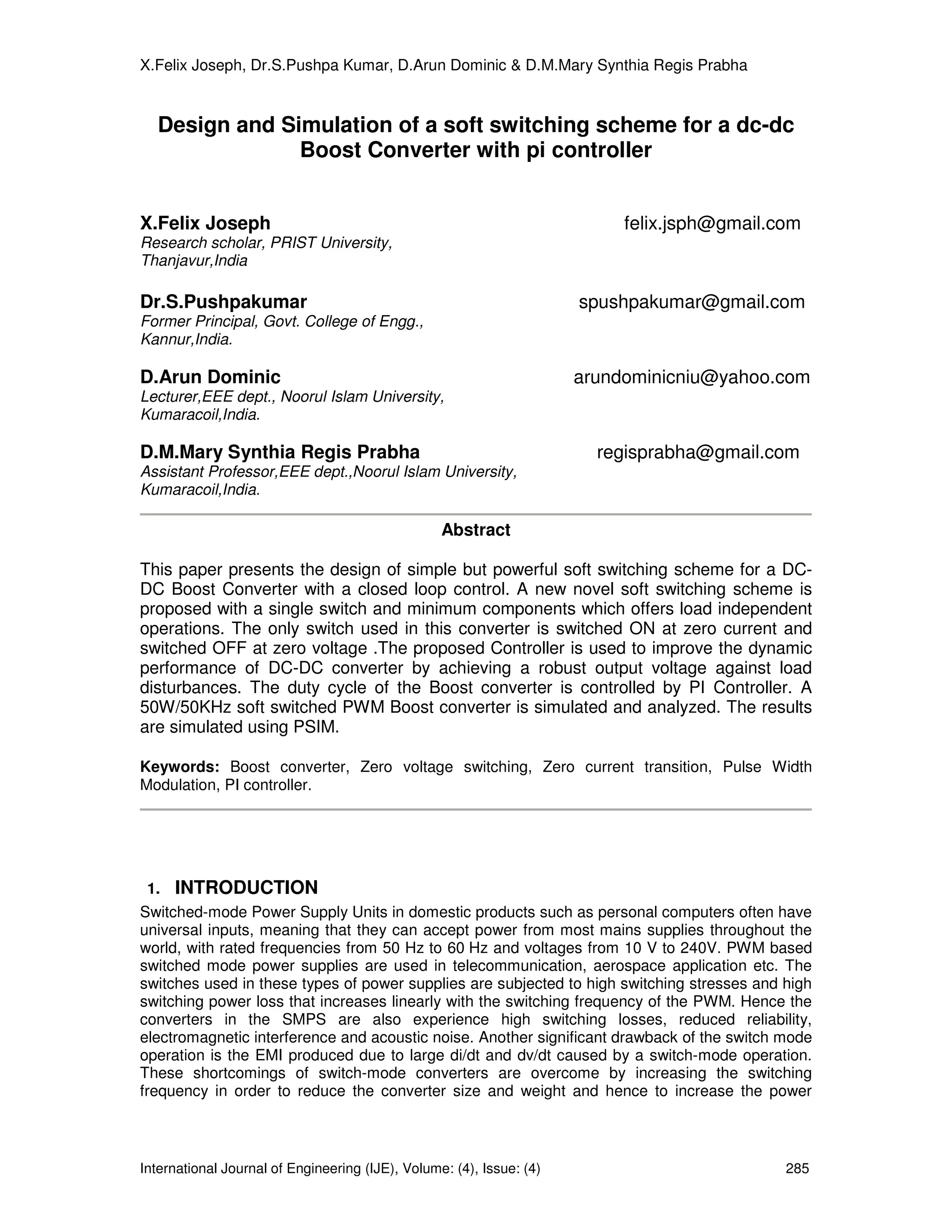 X.Felix Joseph, Dr.S.Pushpa Kumar, D.Arun Dominic & D.M.Mary Synthia Regis Prabha


  Design and Simulation of a soft switching scheme for a dc-dc
               Boost Converter with pi controller


X.Felix Joseph                                                             felix.jsph@gmail.com
Research scholar, PRIST University,
Thanjavur,India

Dr.S.Pushpakumar                                                      spushpakumar@gmail.com
Former Principal, Govt. College of Engg.,
Kannur,India.

D.Arun Dominic                                                        arundominicniu@yahoo.com
Lecturer,EEE dept., Noorul Islam University,
Kumaracoil,India.

D.M.Mary Synthia Regis Prabha                                           regisprabha@gmail.com
Assistant Professor,EEE dept.,Noorul Islam University,
Kumaracoil,India.

                                                  Abstract

This paper presents the design of simple but powerful soft switching scheme for a DC-
DC Boost Converter with a closed loop control. A new novel soft switching scheme is
proposed with a single switch and minimum components which offers load independent
operations. The only switch used in this converter is switched ON at zero current and
switched OFF at zero voltage .The proposed Controller is used to improve the dynamic
performance of DC-DC converter by achieving a robust output voltage against load
disturbances. The duty cycle of the Boost converter is controlled by PI Controller. A
50W/50KHz soft switched PWM Boost converter is simulated and analyzed. The results
are simulated using PSIM.

Keywords: Boost converter, Zero voltage switching, Zero current transition, Pulse Width
Modulation, PI controller.




 1.   INTRODUCTION
Switched-mode Power Supply Units in domestic products such as personal computers often have
universal inputs, meaning that they can accept power from most mains supplies throughout the
world, with rated frequencies from 50 Hz to 60 Hz and voltages from 10 V to 240V. PWM based
switched mode power supplies are used in telecommunication, aerospace application etc. The
switches used in these types of power supplies are subjected to high switching stresses and high
switching power loss that increases linearly with the switching frequency of the PWM. Hence the
converters in the SMPS are also experience high switching losses, reduced reliability,
electromagnetic interference and acoustic noise. Another significant drawback of the switch mode
operation is the EMI produced due to large di/dt and dv/dt caused by a switch-mode operation.
These shortcomings of switch-mode converters are overcome by increasing the switching
frequency in order to reduce the converter size and weight and hence to increase the power



International Journal of Engineering (IJE), Volume: (4), Issue: (4)                          285
 