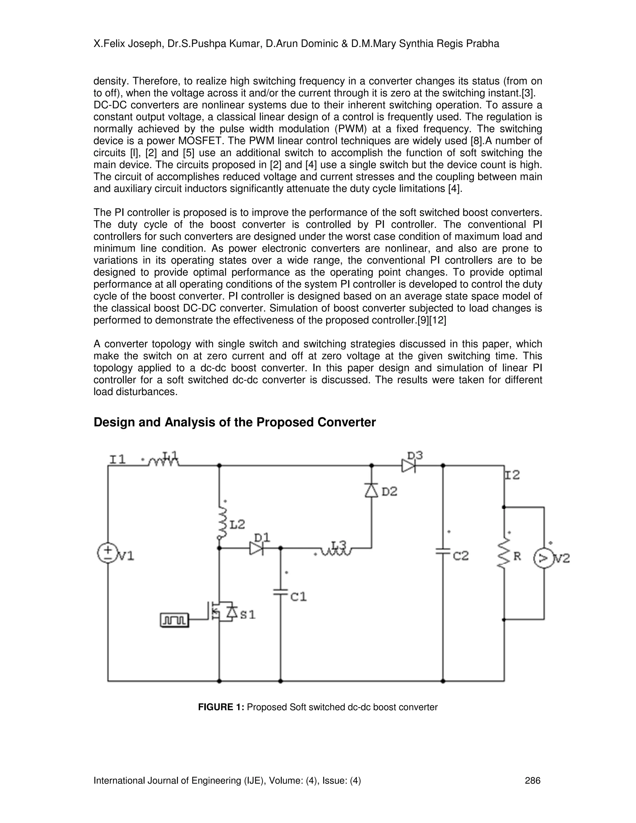 X.Felix Joseph, Dr.S.Pushpa Kumar, D.Arun Dominic & D.M.Mary Synthia Regis Prabha


density. Therefore, to realize high switching frequency in a converter changes its status (from on
to off), when the voltage across it and/or the current through it is zero at the switching instant.[3].
DC-DC converters are nonlinear systems due to their inherent switching operation. To assure a
constant output voltage, a classical linear design of a control is frequently used. The regulation is
normally achieved by the pulse width modulation (PWM) at a fixed frequency. The switching
device is a power MOSFET. The PWM linear control techniques are widely used [8].A number of
circuits [l], [2] and [5] use an additional switch to accomplish the function of soft switching the
main device. The circuits proposed in [2] and [4] use a single switch but the device count is high.
The circuit of accomplishes reduced voltage and current stresses and the coupling between main
and auxiliary circuit inductors significantly attenuate the duty cycle limitations [4].

The PI controller is proposed is to improve the performance of the soft switched boost converters.
The duty cycle of the boost converter is controlled by PI controller. The conventional PI
controllers for such converters are designed under the worst case condition of maximum load and
minimum line condition. As power electronic converters are nonlinear, and also are prone to
variations in its operating states over a wide range, the conventional PI controllers are to be
designed to provide optimal performance as the operating point changes. To provide optimal
performance at all operating conditions of the system PI controller is developed to control the duty
cycle of the boost converter. PI controller is designed based on an average state space model of
the classical boost DC-DC converter. Simulation of boost converter subjected to load changes is
performed to demonstrate the effectiveness of the proposed controller.[9][12]

A converter topology with single switch and switching strategies discussed in this paper, which
make the switch on at zero current and off at zero voltage at the given switching time. This
topology applied to a dc-dc boost converter. In this paper design and simulation of linear PI
controller for a soft switched dc-dc converter is discussed. The results were taken for different
load disturbances.


Design and Analysis of the Proposed Converter




                          FIGURE 1: Proposed Soft switched dc-dc boost converter




International Journal of Engineering (IJE), Volume: (4), Issue: (4)                               286
 