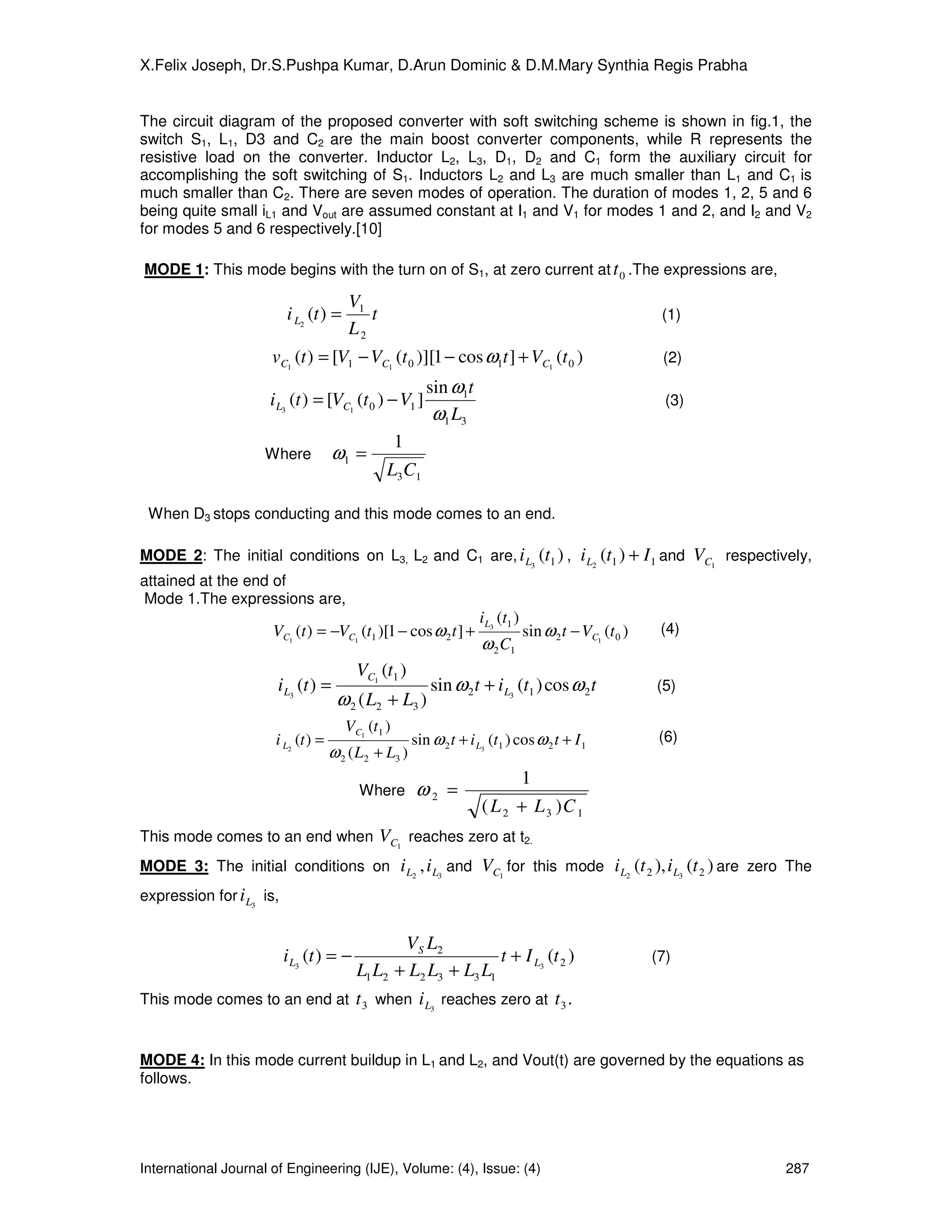 X.Felix Joseph, Dr.S.Pushpa Kumar, D.Arun Dominic & D.M.Mary Synthia Regis Prabha


The circuit diagram of the proposed converter with soft switching scheme is shown in fig.1, the
switch S1, L1, D3 and C2 are the main boost converter components, while R represents the
resistive load on the converter. Inductor L2, L3, D1, D2 and C1 form the auxiliary circuit for
accomplishing the soft switching of S1. Inductors L2 and L3 are much smaller than L1 and C1 is
much smaller than C2. There are seven modes of operation. The duration of modes 1, 2, 5 and 6
being quite small iL1 and Vout are assumed constant at I1 and V1 for modes 1 and 2, and I2 and V2
for modes 5 and 6 respectively.[10]

MODE 1: This mode begins with the turn on of S1, at zero current at t 0 .The expressions are,

                                        V1
                          i L2 (t ) =      t                                                                 (1)
                                        L2
                      vC1 (t ) = [V1 − VC1 (t 0 )][1 − cos ω1t ] + VC1 (t 0 )                                (2)
                                                           sin ω1t
                     i L3 (t ) = [VC1 (t 0 ) − V1 ]                                                           (3)
                                                            ω1 L3
                                                    1
                    Where            ω1 =
                                                L3 C1

 When D3 stops conducting and this mode comes to an end.

MODE 2: The initial conditions on L3, L2 and C1 are, i L3 (t1 ) ,                              i L2 (t1 ) + I 1 and VC1 respectively,
attained at the end of
 Mode 1.The expressions are,
                                                                      i L3 (t1 )
                      VC1 (t ) = −VC1 (t1 )[1 − cos ω 2 t ] +                      sin ω 2 t − VC1 (t 0 )    (4)
                                                                       ω 2 C1
                                          VC1 (t1 )
                       i L3 (t ) =                          sin ω 2 t + i L3 (t1 ) cos ω 2 t                (5)
                                     ω 2 ( L2 + L3 )
                                        VC1 (t1 )
                      i L2 (t ) =                       sin ω 2 t + i L3 (t1 ) cos ω 2 t + I 1               (6)
                                    ω 2 ( L 2 + L3 )
                                                                                   1
                                          Where         ω2 =
                                                                       ( L 2 + L 3 )C 1
This mode comes to an end when                 VC1 reaches zero at t2.
MODE 3: The initial conditions on                   i L2 , i L3 and VC1 for this mode i L2 (t 2 ), i L3 (t 2 ) are zero The
expression for i L3 is,


                                                 V S L2
                          i L3 (t ) = −                         t + I L3 (t 2 )                             (7)
                                          L1 L2 + L2 L3 + L3 L1
This mode comes to an end at              t 3 when i L3 reaches zero at t 3 .


MODE 4: In this mode current buildup in L1 and L2, and Vout(t) are governed by the equations as
follows.




International Journal of Engineering (IJE), Volume: (4), Issue: (4)                                                             287
 