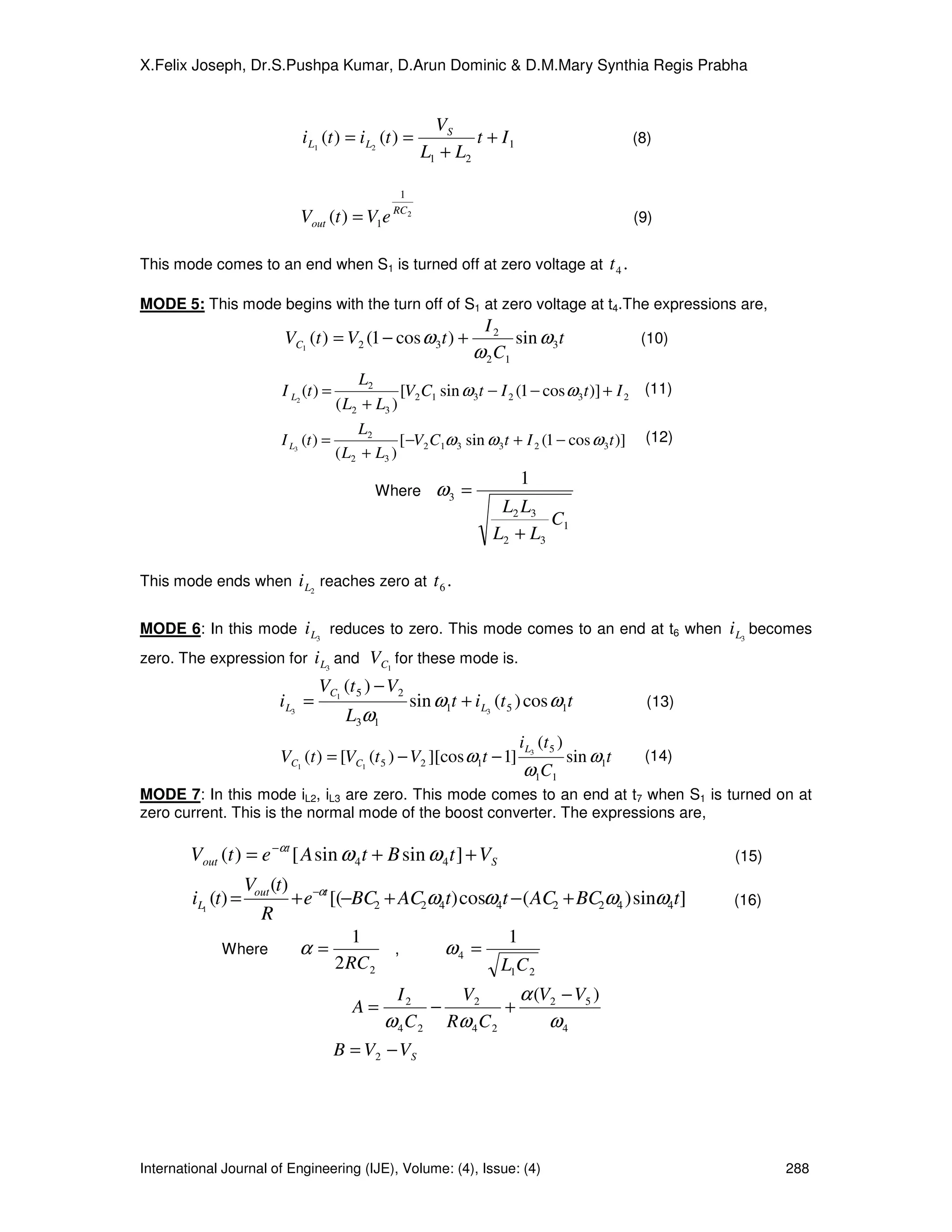 X.Felix Joseph, Dr.S.Pushpa Kumar, D.Arun Dominic & D.M.Mary Synthia Regis Prabha


                                                       VS
                           i L1 (t ) = i L2 (t ) =           t + I1                              (8)
                                                     L1 + L2

                                               1
                                              RC 2
                           Vout (t ) = V1e                                                       (9)


This mode comes to an end when S1 is turned off at zero voltage at                        t4 .

MODE 5: This mode begins with the turn off of S1 at zero voltage at t4.The expressions are,
                                                               I2
                        VC1 (t ) = V2 (1 − cos ω 3 t ) +             sin ω 3 t                    (10)
                                                              ω 2 C1
                                       L2
                       I L2 (t ) =             [V2 C1 sin ω 3t − I 2 (1 − cos ω 3 t )] + I 2 (11)
                                   ( L2 + L3 )
                                       L2
                       I L3 (t ) =             [ −V2 C1ω 3 sin ω 3 t + I 2 (1 − cos ω 3 t )] (12)
                                   ( L2 + L3 )
                                                                      1
                                          Where        ω3 =
                                                                  L2 L3
                                                                         C1
                                                                 L2 + L3

This mode ends when i L2 reaches zero at              t6 .

MODE 6: In this mode i L3 reduces to zero. This mode comes to an end at t6 when i L3 becomes
zero. The expression for i L3 and VC1 for these mode is.
                                VC1 (t 5 ) − V2
                       i L3 =                     sin ω1t + i L3 (t 5 ) cos ω1t                    (13)
                                      L3ω1
                                                                      i L3 (t 5 )
                       VC1 (t ) = [VC1 (t 5 ) − V2 ][cos ω1t − 1]                   sin ω1t       (14)
                                                                      ω1C1
MODE 7: In this mode iL2, iL3 are zero. This mode comes to an end at t7 when S1 is turned on at
zero current. This is the normal mode of the boost converter. The expressions are,

        Vout (t ) = e −αt [ A sin ω 4 t + B sin ω 4 t ] + VS                                              (15)
               Vout (t) −αt
        iL1 (t) =      + e [(−BC2 + AC2ω4t) cosω4t − ( AC2 + BC2ω4 ) sinω4t]                              (16)
                 R
                               1                  1
             Where      α=         ,     ω4 =
                            2 RC 2               L1C 2
                                               I2     V2        α (V2 − V5 )
                                       A=           −         +
                                             ω 4 C 2 Rω 4 C 2       ω4
                                     B = V2 − V S




International Journal of Engineering (IJE), Volume: (4), Issue: (4)                                              288
 