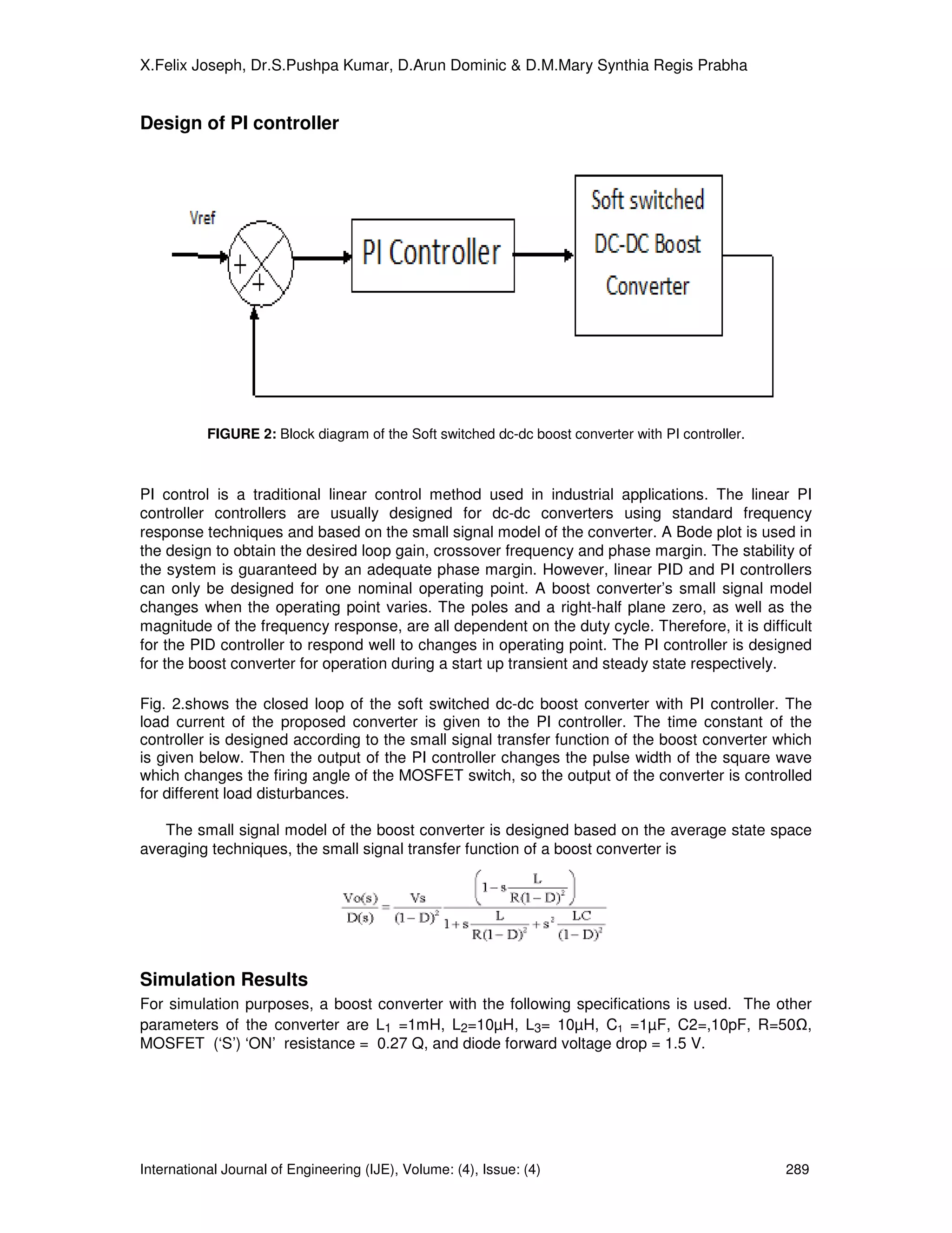 X.Felix Joseph, Dr.S.Pushpa Kumar, D.Arun Dominic & D.M.Mary Synthia Regis Prabha


Design of PI controller




           FIGURE 2: Block diagram of the Soft switched dc-dc boost converter with PI controller.



PI control is a traditional linear control method used in industrial applications. The linear PI
controller controllers are usually designed for dc-dc converters using standard frequency
response techniques and based on the small signal model of the converter. A Bode plot is used in
the design to obtain the desired loop gain, crossover frequency and phase margin. The stability of
the system is guaranteed by an adequate phase margin. However, linear PID and PI controllers
can only be designed for one nominal operating point. A boost converter’s small signal model
changes when the operating point varies. The poles and a right-half plane zero, as well as the
magnitude of the frequency response, are all dependent on the duty cycle. Therefore, it is difficult
for the PID controller to respond well to changes in operating point. The PI controller is designed
for the boost converter for operation during a start up transient and steady state respectively.

Fig. 2.shows the closed loop of the soft switched dc-dc boost converter with PI controller. The
load current of the proposed converter is given to the PI controller. The time constant of the
controller is designed according to the small signal transfer function of the boost converter which
is given below. Then the output of the PI controller changes the pulse width of the square wave
which changes the firing angle of the MOSFET switch, so the output of the converter is controlled
for different load disturbances.

   The small signal model of the boost converter is designed based on the average state space
averaging techniques, the small signal transfer function of a boost converter is




Simulation Results
For simulation purposes, a boost converter with the following specifications is used. The other
parameters of the converter are L1 =1mH, L2=10µH, L3= 10µH, C1 =1µF, C2=,10pF, R=50 ,
MOSFET (‘S’) ‘ON’ resistance = 0.27 Q, and diode forward voltage drop = 1.5 V.




International Journal of Engineering (IJE), Volume: (4), Issue: (4)                                 289
 
