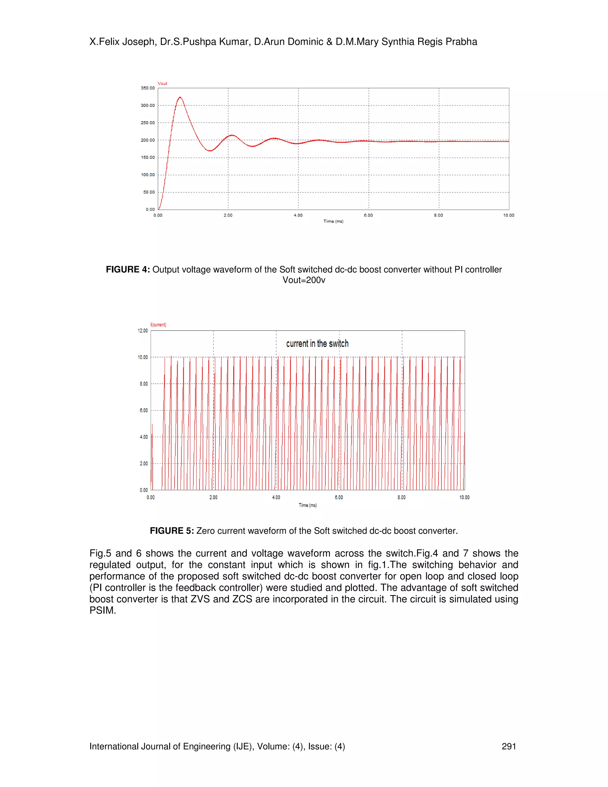 X.Felix Joseph, Dr.S.Pushpa Kumar, D.Arun Dominic & D.M.Mary Synthia Regis Prabha




    FIGURE 4: Output voltage waveform of the Soft switched dc-dc boost converter without PI controller
                                              Vout=200v




               FIGURE 5: Zero current waveform of the Soft switched dc-dc boost converter.

Fig.5 and 6 shows the current and voltage waveform across the switch.Fig.4 and 7 shows the
regulated output, for the constant input which is shown in fig.1.The switching behavior and
performance of the proposed soft switched dc-dc boost converter for open loop and closed loop
(PI controller is the feedback controller) were studied and plotted. The advantage of soft switched
boost converter is that ZVS and ZCS are incorporated in the circuit. The circuit is simulated using
PSIM.




International Journal of Engineering (IJE), Volume: (4), Issue: (4)                                  291
 