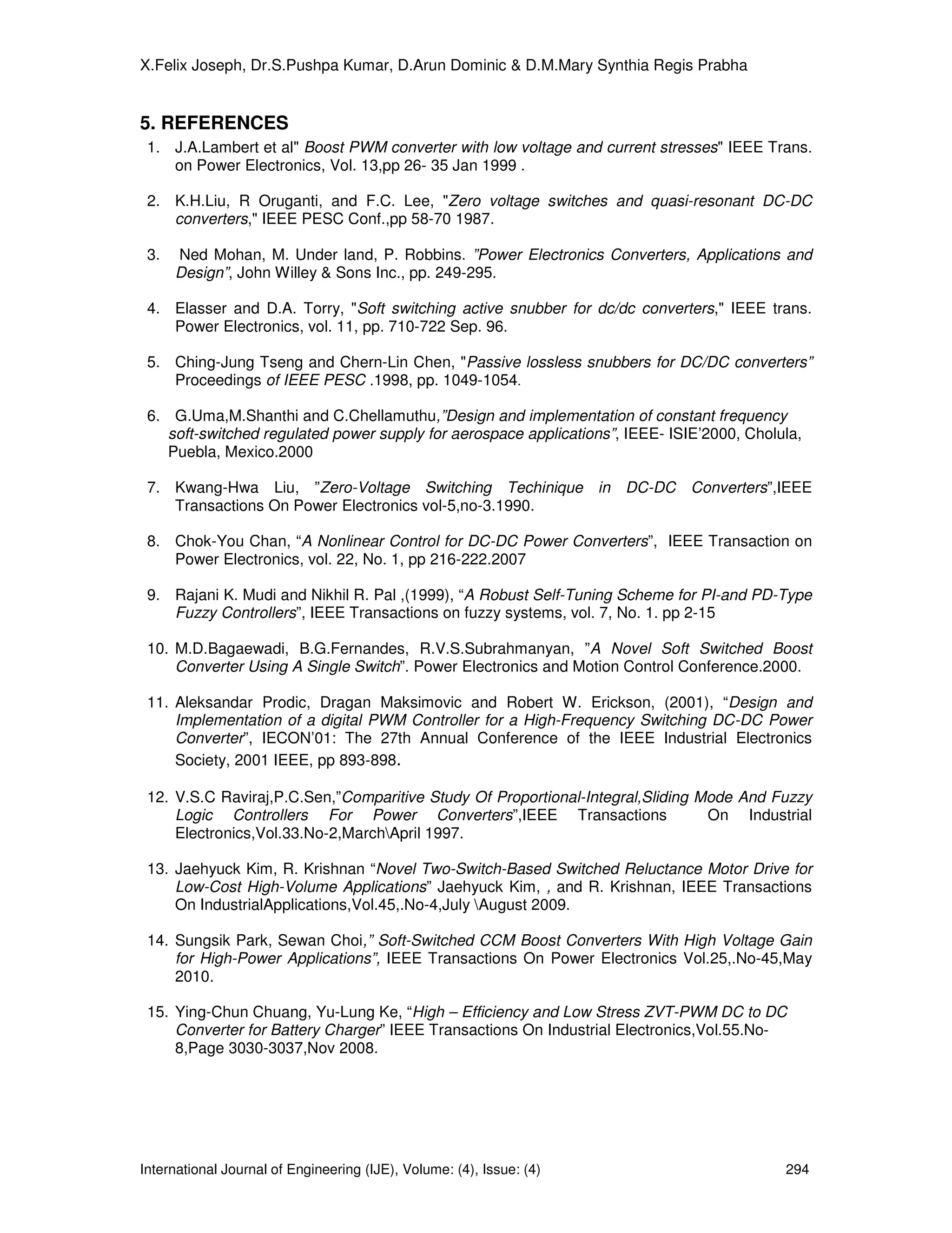 X.Felix Joseph, Dr.S.Pushpa Kumar, D.Arun Dominic & D.M.Mary Synthia Regis Prabha


5. REFERENCES
 1. J.A.Lambert et al" Boost PWM converter with low voltage and current stresses" IEEE Trans.
    on Power Electronics, Vol. 13,pp 26- 35 Jan 1999 .

 2. K.H.Liu, R Oruganti, and F.C. Lee, "Zero voltage switches and quasi-resonant DC-DC
    converters," IEEE PESC Conf.,pp 58-70 1987.

 3.   Ned Mohan, M. Under land, P. Robbins. ”Power Electronics Converters, Applications and
      Design”, John Willey & Sons Inc., pp. 249-295.

 4. Elasser and D.A. Torry, "Soft switching active snubber for dc/dc converters," IEEE trans.
    Power Electronics, vol. 11, pp. 710-722 Sep. 96.

 5. Ching-Jung Tseng and Chern-Lin Chen, "Passive lossless snubbers for DC/DC converters”
    Proceedings of IEEE PESC .1998, pp. 1049-1054.

 6. G.Uma,M.Shanthi and C.Chellamuthu,”Design and implementation of constant frequency
    soft-switched regulated power supply for aerospace applications”, IEEE- ISIE’2000, Cholula,
    Puebla, Mexico.2000

 7. Kwang-Hwa Liu, ”Zero-Voltage Switching Techinique in DC-DC Converters”,IEEE
    Transactions On Power Electronics vol-5,no-3.1990.

 8. Chok-You Chan, “A Nonlinear Control for DC-DC Power Converters”, IEEE Transaction on
    Power Electronics, vol. 22, No. 1, pp 216-222.2007

 9. Rajani K. Mudi and Nikhil R. Pal ,(1999), “A Robust Self-Tuning Scheme for PI-and PD-Type
    Fuzzy Controllers”, IEEE Transactions on fuzzy systems, vol. 7, No. 1. pp 2-15

 10. M.D.Bagaewadi, B.G.Fernandes, R.V.S.Subrahmanyan, ”A Novel Soft Switched Boost
     Converter Using A Single Switch”. Power Electronics and Motion Control Conference.2000.

 11. Aleksandar Prodic, Dragan Maksimovic and Robert W. Erickson, (2001), “Design and
     Implementation of a digital PWM Controller for a High-Frequency Switching DC-DC Power
     Converter”, IECON’01: The 27th Annual Conference of the IEEE Industrial Electronics
     Society, 2001 IEEE, pp 893-898.

 12. V.S.C Raviraj,P.C.Sen,”Comparitive Study Of Proportional-Integral,Sliding Mode And Fuzzy
     Logic Controllers For Power Converters”,IEEE Transactions                  On Industrial
     Electronics,Vol.33.No-2,MarchApril 1997.

 13. Jaehyuck Kim, R. Krishnan “Novel Two-Switch-Based Switched Reluctance Motor Drive for
     Low-Cost High-Volume Applications” Jaehyuck Kim, , and R. Krishnan, IEEE Transactions
     On IndustrialApplications,Vol.45,.No-4,July August 2009.

 14. Sungsik Park, Sewan Choi,” Soft-Switched CCM Boost Converters With High Voltage Gain
     for High-Power Applications”, IEEE Transactions On Power Electronics Vol.25,.No-45,May
     2010.

 15. Ying-Chun Chuang, Yu-Lung Ke, “High – Efficiency and Low Stress ZVT-PWM DC to DC
     Converter for Battery Charger” IEEE Transactions On Industrial Electronics,Vol.55.No-
     8,Page 3030-3037,Nov 2008.




International Journal of Engineering (IJE), Volume: (4), Issue: (4)                         294
 