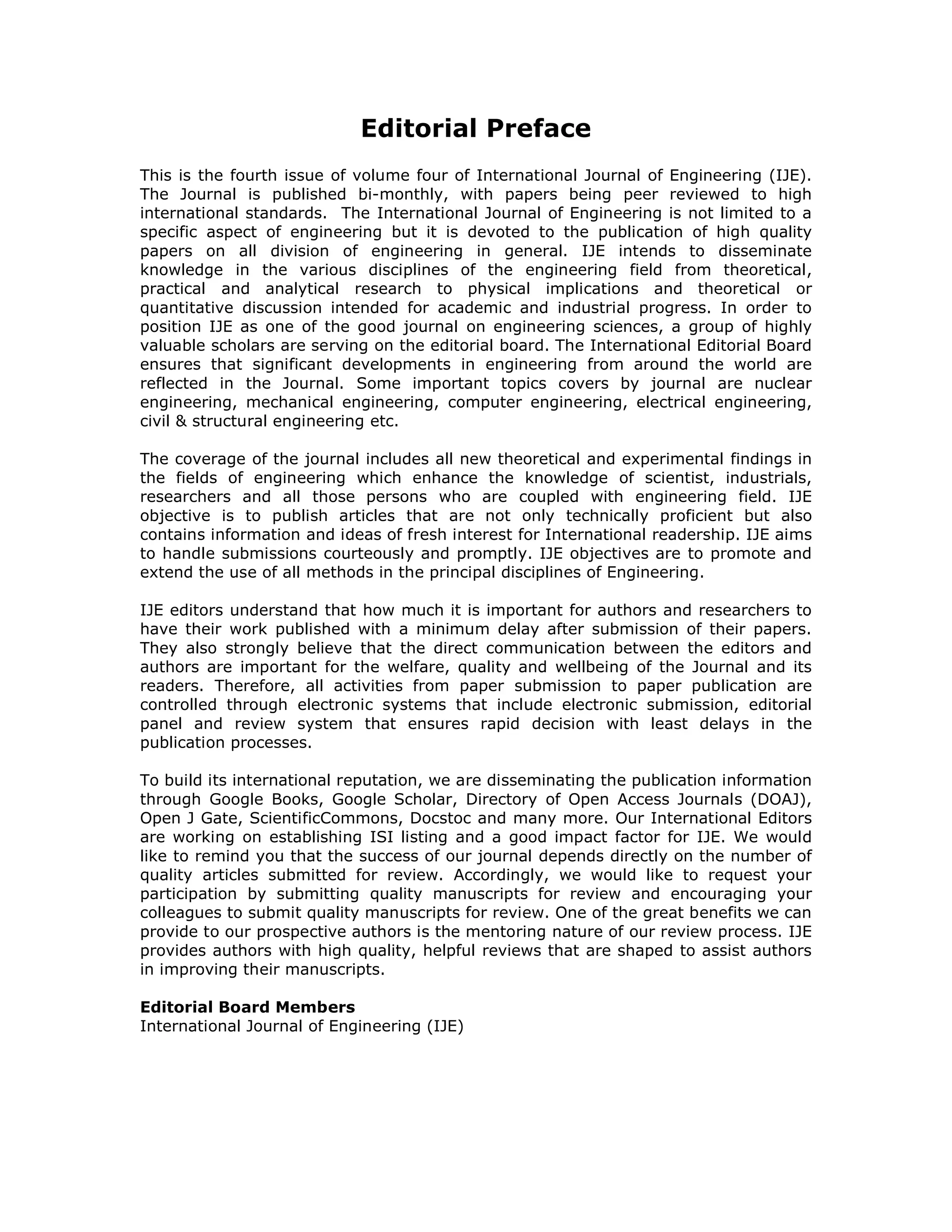 Editorial Preface
This is the fourth issue of volume four of International Journal of Engineering (IJE).
The Journal is published bi-monthly, with papers being peer reviewed to high
international standards. The International Journal of Engineering is not limited to a
specific aspect of engineering but it is devoted to the publication of high quality
papers on all division of engineering in general. IJE intends to disseminate
knowledge in the various disciplines of the engineering field from theoretical,
practical and analytical research to physical implications and theoretical or
quantitative discussion intended for academic and industrial progress. In order to
position IJE as one of the good journal on engineering sciences, a group of highly
valuable scholars are serving on the editorial board. The International Editorial Board
ensures that significant developments in engineering from around the world are
reflected in the Journal. Some important topics covers by journal are nuclear
engineering, mechanical engineering, computer engineering, electrical engineering,
civil & structural engineering etc.

The coverage of the journal includes all new theoretical and experimental findings in
the fields of engineering which enhance the knowledge of scientist, industrials,
researchers and all those persons who are coupled with engineering field. IJE
objective is to publish articles that are not only technically proficient but also
contains information and ideas of fresh interest for International readership. IJE aims
to handle submissions courteously and promptly. IJE objectives are to promote and
extend the use of all methods in the principal disciplines of Engineering.

IJE editors understand that how much it is important for authors and researchers to
have their work published with a minimum delay after submission of their papers.
They also strongly believe that the direct communication between the editors and
authors are important for the welfare, quality and wellbeing of the Journal and its
readers. Therefore, all activities from paper submission to paper publication are
controlled through electronic systems that include electronic submission, editorial
panel and review system that ensures rapid decision with least delays in the
publication processes.

To build its international reputation, we are disseminating the publication information
through Google Books, Google Scholar, Directory of Open Access Journals (DOAJ),
Open J Gate, ScientificCommons, Docstoc and many more. Our International Editors
are working on establishing ISI listing and a good impact factor for IJE. We would
like to remind you that the success of our journal depends directly on the number of
quality articles submitted for review. Accordingly, we would like to request your
participation by submitting quality manuscripts for review and encouraging your
colleagues to submit quality manuscripts for review. One of the great benefits we can
provide to our prospective authors is the mentoring nature of our review process. IJE
provides authors with high quality, helpful reviews that are shaped to assist authors
in improving their manuscripts.

Editorial Board Members
International Journal of Engineering (IJE)
 
