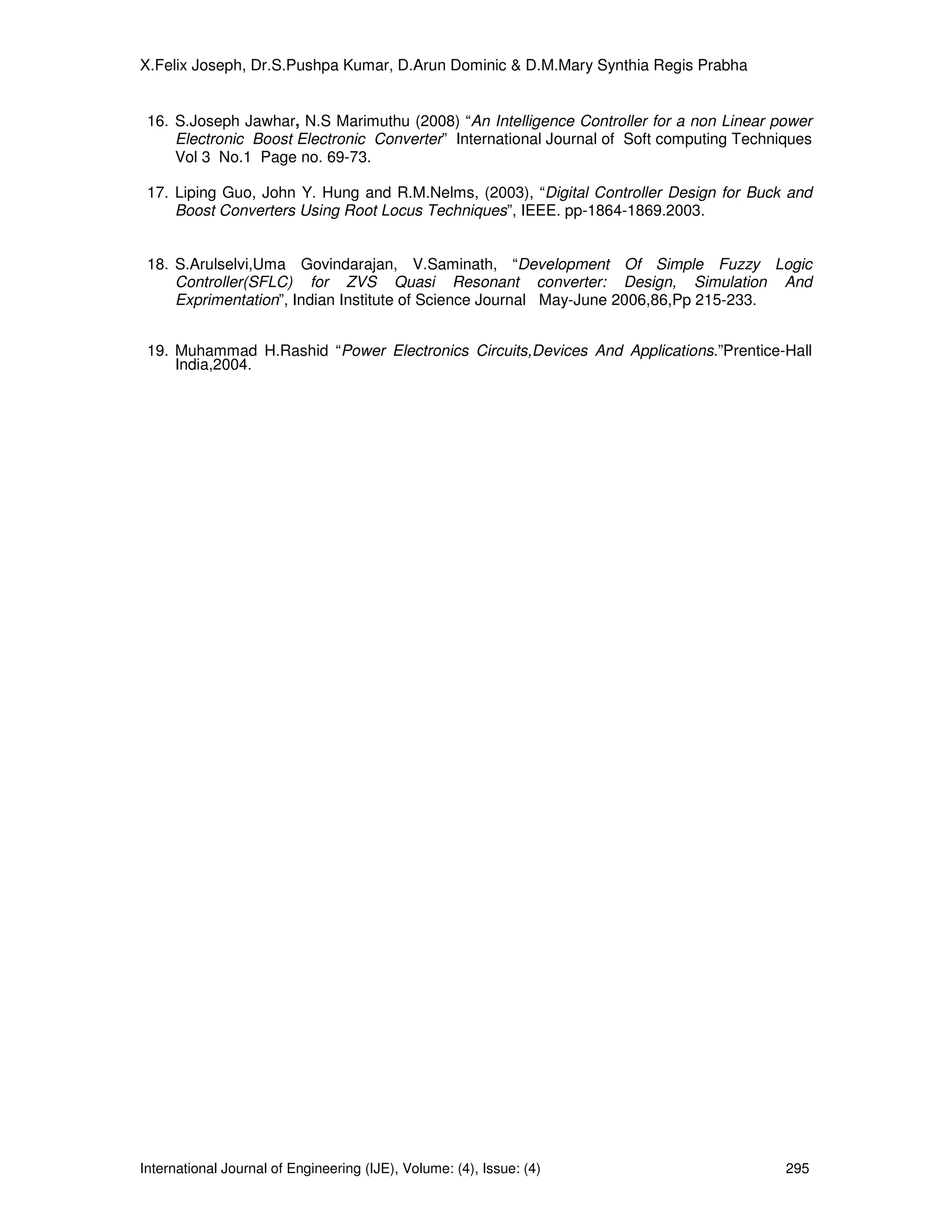 X.Felix Joseph, Dr.S.Pushpa Kumar, D.Arun Dominic & D.M.Mary Synthia Regis Prabha


 16. S.Joseph Jawhar, N.S Marimuthu (2008) “An Intelligence Controller for a non Linear power
     Electronic Boost Electronic Converter” International Journal of Soft computing Techniques
     Vol 3 No.1 Page no. 69-73.

 17. Liping Guo, John Y. Hung and R.M.Nelms, (2003), “Digital Controller Design for Buck and
     Boost Converters Using Root Locus Techniques”, IEEE. pp-1864-1869.2003.


 18. S.Arulselvi,Uma Govindarajan, V.Saminath, “Development Of Simple Fuzzy Logic
     Controller(SFLC) for ZVS Quasi Resonant converter: Design, Simulation And
     Exprimentation”, Indian Institute of Science Journal May-June 2006,86,Pp 215-233.


 19. Muhammad H.Rashid “Power Electronics Circuits,Devices And Applications.”Prentice-Hall
     India,2004.




International Journal of Engineering (IJE), Volume: (4), Issue: (4)                       295
 