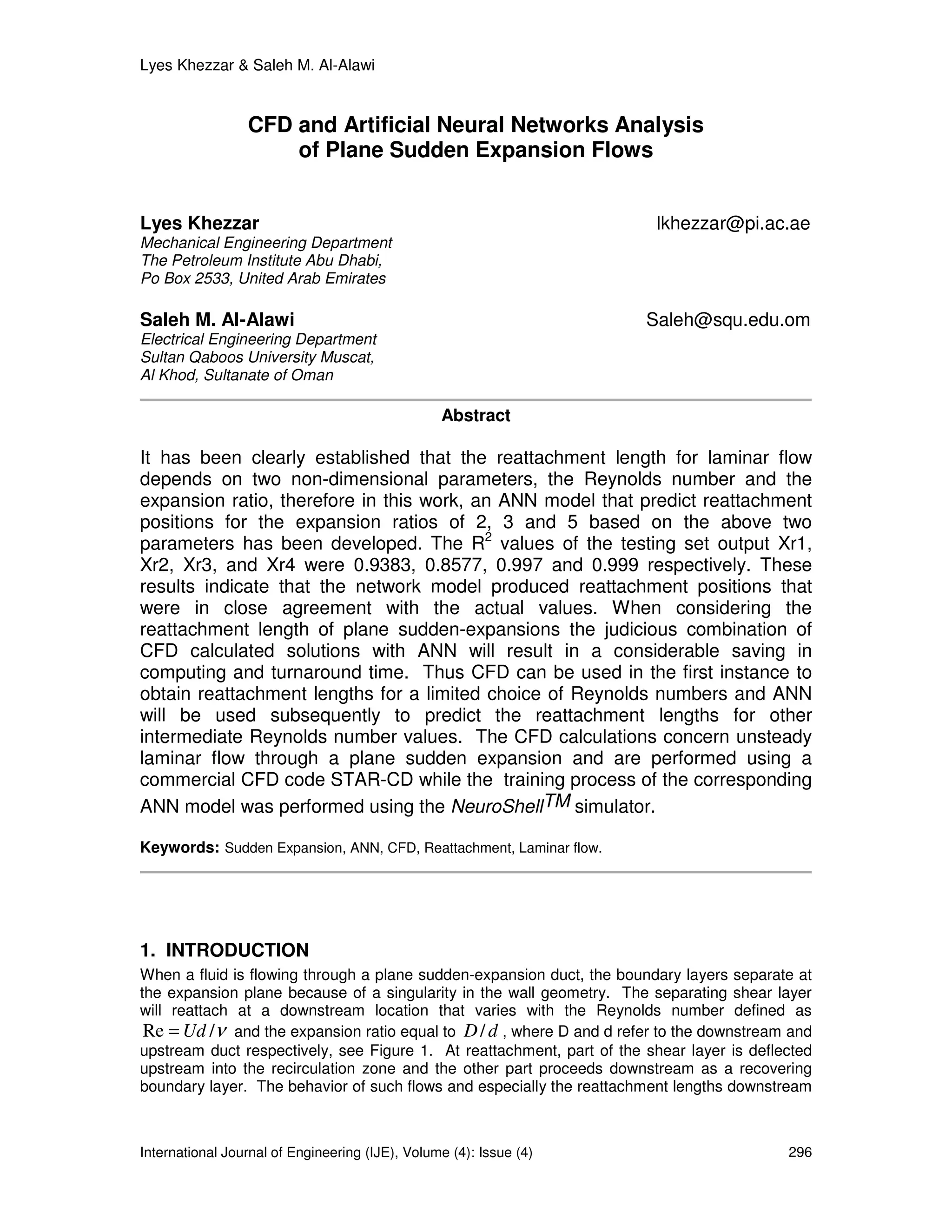 Lyes Khezzar & Saleh M. Al-Alawi


                 CFD and Artificial Neural Networks Analysis
                     of Plane Sudden Expansion Flows


Lyes Khezzar                                                             lkhezzar@pi.ac.ae
Mechanical Engineering Department
The Petroleum Institute Abu Dhabi,
Po Box 2533, United Arab Emirates

Saleh M. Al-Alawi                                                      Saleh@squ.edu.om
Electrical Engineering Department
Sultan Qaboos University Muscat,
Al Khod, Sultanate of Oman

                                                 Abstract

It has been clearly established that the reattachment length for laminar flow
depends on two non-dimensional parameters, the Reynolds number and the
expansion ratio, therefore in this work, an ANN model that predict reattachment
positions for the expansion ratios of 2, 3 and 5 based on the above two
parameters has been developed. The R2 values of the testing set output Xr1,
Xr2, Xr3, and Xr4 were 0.9383, 0.8577, 0.997 and 0.999 respectively. These
results indicate that the network model produced reattachment positions that
were in close agreement with the actual values. When considering the
reattachment length of plane sudden-expansions the judicious combination of
CFD calculated solutions with ANN will result in a considerable saving in
computing and turnaround time. Thus CFD can be used in the first instance to
obtain reattachment lengths for a limited choice of Reynolds numbers and ANN
will be used subsequently to predict the reattachment lengths for other
intermediate Reynolds number values. The CFD calculations concern unsteady
laminar flow through a plane sudden expansion and are performed using a
commercial CFD code STAR-CD while the training process of the corresponding
ANN model was performed using the NeuroShellTM simulator.

Keywords: Sudden Expansion, ANN, CFD, Reattachment, Laminar flow.




1. INTRODUCTION
When a fluid is flowing through a plane sudden-expansion duct, the boundary layers separate at
the expansion plane because of a singularity in the wall geometry. The separating shear layer
will reattach at a downstream location that varies with the Reynolds number defined as
 Re = Ud /ν and the expansion ratio equal to D / d , where D and d refer to the downstream and
upstream duct respectively, see Figure 1. At reattachment, part of the shear layer is deflected
upstream into the recirculation zone and the other part proceeds downstream as a recovering
boundary layer. The behavior of such flows and especially the reattachment lengths downstream



International Journal of Engineering (IJE), Volume (4): Issue (4)                          296
 
