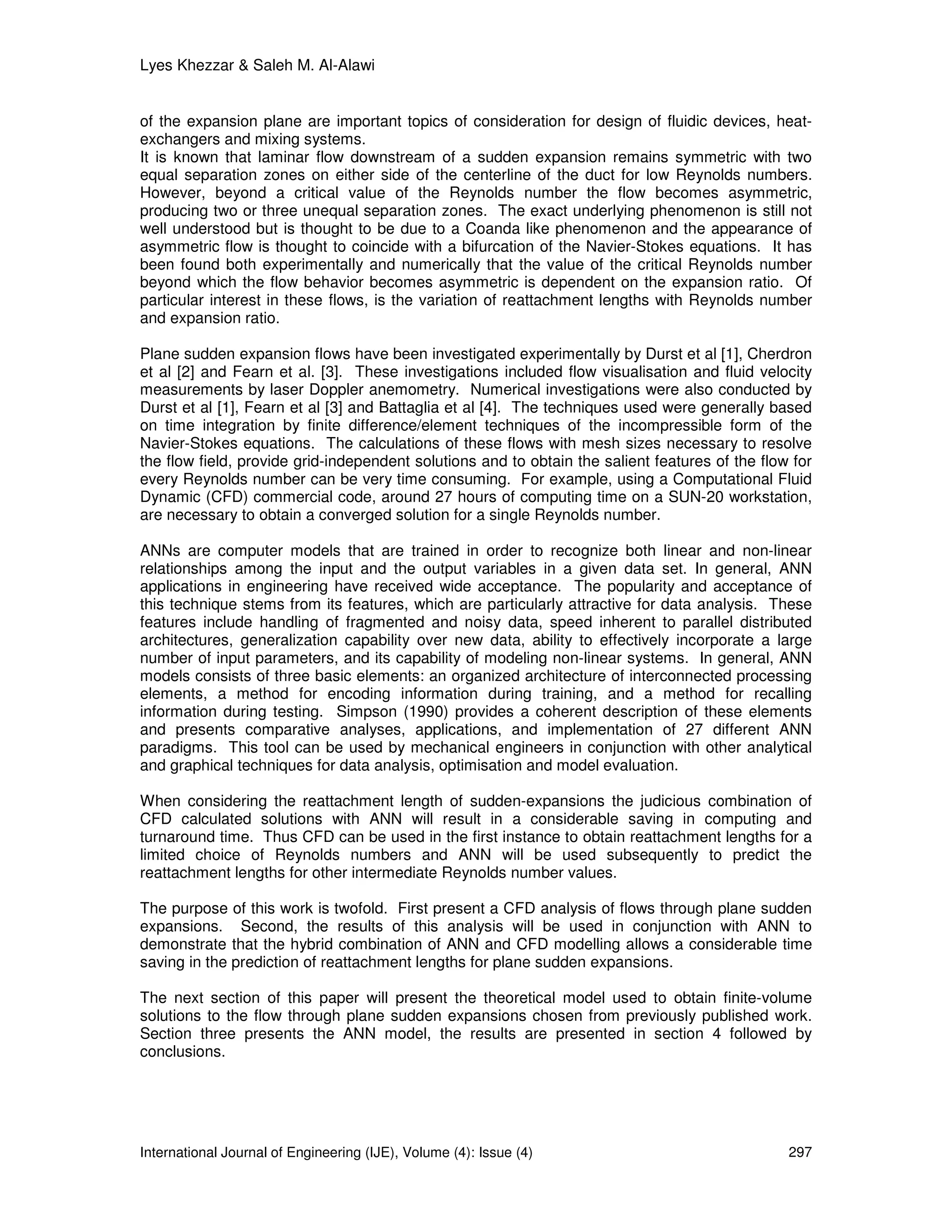 Lyes Khezzar & Saleh M. Al-Alawi


of the expansion plane are important topics of consideration for design of fluidic devices, heat-
exchangers and mixing systems.
It is known that laminar flow downstream of a sudden expansion remains symmetric with two
equal separation zones on either side of the centerline of the duct for low Reynolds numbers.
However, beyond a critical value of the Reynolds number the flow becomes asymmetric,
producing two or three unequal separation zones. The exact underlying phenomenon is still not
well understood but is thought to be due to a Coanda like phenomenon and the appearance of
asymmetric flow is thought to coincide with a bifurcation of the Navier-Stokes equations. It has
been found both experimentally and numerically that the value of the critical Reynolds number
beyond which the flow behavior becomes asymmetric is dependent on the expansion ratio. Of
particular interest in these flows, is the variation of reattachment lengths with Reynolds number
and expansion ratio.

Plane sudden expansion flows have been investigated experimentally by Durst et al [1], Cherdron
et al [2] and Fearn et al. [3]. These investigations included flow visualisation and fluid velocity
measurements by laser Doppler anemometry. Numerical investigations were also conducted by
Durst et al [1], Fearn et al [3] and Battaglia et al [4]. The techniques used were generally based
on time integration by finite difference/element techniques of the incompressible form of the
Navier-Stokes equations. The calculations of these flows with mesh sizes necessary to resolve
the flow field, provide grid-independent solutions and to obtain the salient features of the flow for
every Reynolds number can be very time consuming. For example, using a Computational Fluid
Dynamic (CFD) commercial code, around 27 hours of computing time on a SUN-20 workstation,
are necessary to obtain a converged solution for a single Reynolds number.

ANNs are computer models that are trained in order to recognize both linear and non-linear
relationships among the input and the output variables in a given data set. In general, ANN
applications in engineering have received wide acceptance. The popularity and acceptance of
this technique stems from its features, which are particularly attractive for data analysis. These
features include handling of fragmented and noisy data, speed inherent to parallel distributed
architectures, generalization capability over new data, ability to effectively incorporate a large
number of input parameters, and its capability of modeling non-linear systems. In general, ANN
models consists of three basic elements: an organized architecture of interconnected processing
elements, a method for encoding information during training, and a method for recalling
information during testing. Simpson (1990) provides a coherent description of these elements
and presents comparative analyses, applications, and implementation of 27 different ANN
paradigms. This tool can be used by mechanical engineers in conjunction with other analytical
and graphical techniques for data analysis, optimisation and model evaluation.

When considering the reattachment length of sudden-expansions the judicious combination of
CFD calculated solutions with ANN will result in a considerable saving in computing and
turnaround time. Thus CFD can be used in the first instance to obtain reattachment lengths for a
limited choice of Reynolds numbers and ANN will be used subsequently to predict the
reattachment lengths for other intermediate Reynolds number values.

The purpose of this work is twofold. First present a CFD analysis of flows through plane sudden
expansions. Second, the results of this analysis will be used in conjunction with ANN to
demonstrate that the hybrid combination of ANN and CFD modelling allows a considerable time
saving in the prediction of reattachment lengths for plane sudden expansions.

The next section of this paper will present the theoretical model used to obtain finite-volume
solutions to the flow through plane sudden expansions chosen from previously published work.
Section three presents the ANN model, the results are presented in section 4 followed by
conclusions.




International Journal of Engineering (IJE), Volume (4): Issue (4)                                297
 