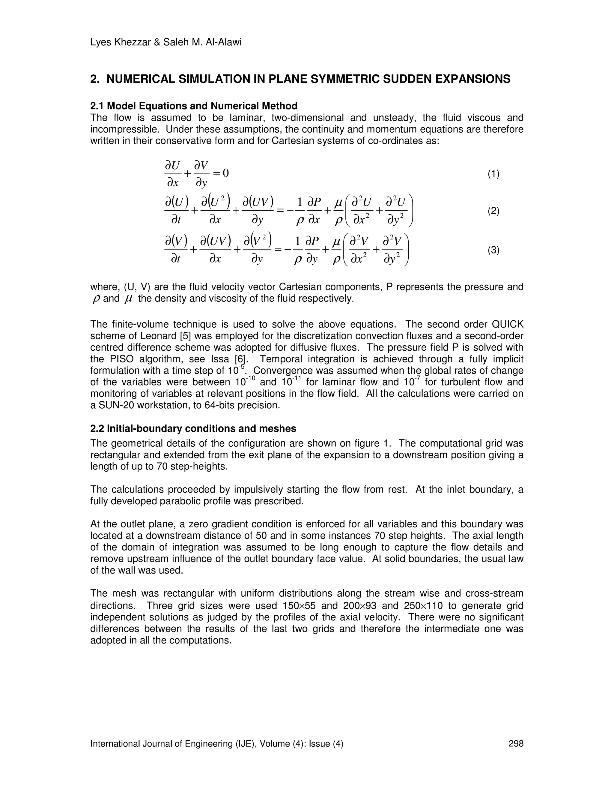Lyes Khezzar & Saleh M. Al-Alawi


2. NUMERICAL SIMULATION IN PLANE SYMMETRIC SUDDEN EXPANSIONS

2.1 Model Equations and Numerical Method
The flow is assumed to be laminar, two-dimensional and unsteady, the fluid viscous and
incompressible. Under these assumptions, the continuity and momentum equations are therefore
written in their conservative form and for Cartesian systems of co-ordinates as:

                   ∂U ∂V
                     +   =0                                                                 (1)
                   ∂x ∂y

                        +
                              ( )
                   ∂(U ) ∂ U 2 ∂(UV )
                               +      =−
                                         1 ∂P µ  ∂ 2U ∂ 2U 
                                             +        +                                   (2)
                    ∂t     ∂x     ∂y     ρ ∂x ρ  ∂x 2 ∂y 2 
                                                            
                   ∂(V ) ∂(UV ) ∂ V
                        +      +
                                    2
                                      =−
                                         ( )
                                         1 ∂P µ  ∂ V ∂ V 
                                             + 
                                                   2
                                                      +
                                                         2
                                                                                           (3)
                    ∂t     ∂x     ∂y     ρ ∂y ρ  ∂x 2 ∂y 2 
                                                           
where, (U, V) are the fluid velocity vector Cartesian components, P represents the pressure and
ρ and µ the density and viscosity of the fluid respectively.
The finite-volume technique is used to solve the above equations. The second order QUICK
scheme of Leonard [5] was employed for the discretization convection fluxes and a second-order
centred difference scheme was adopted for diffusive fluxes. The pressure field P is solved with
the PISO algorithm, see Issa [6]. Temporal integration is achieved through a fully implicit
                                  -5
formulation with a time step of 10 . Convergence was assumed when the global rates of change
                                     -10       -11                           -7
of the variables were between 10 and 10 for laminar flow and 10 for turbulent flow and
monitoring of variables at relevant positions in the flow field. All the calculations were carried on
a SUN-20 workstation, to 64-bits precision.

2.2 Initial-boundary conditions and meshes
The geometrical details of the configuration are shown on figure 1. The computational grid was
rectangular and extended from the exit plane of the expansion to a downstream position giving a
length of up to 70 step-heights.

The calculations proceeded by impulsively starting the flow from rest. At the inlet boundary, a
fully developed parabolic profile was prescribed.

At the outlet plane, a zero gradient condition is enforced for all variables and this boundary was
located at a downstream distance of 50 and in some instances 70 step heights. The axial length
of the domain of integration was assumed to be long enough to capture the flow details and
remove upstream influence of the outlet boundary face value. At solid boundaries, the usual law
of the wall was used.

The mesh was rectangular with uniform distributions along the stream wise and cross-stream
directions. Three grid sizes were used 150×55 and 200×93 and 250×110 to generate grid
independent solutions as judged by the profiles of the axial velocity. There were no significant
differences between the results of the last two grids and therefore the intermediate one was
adopted in all the computations.




International Journal of Engineering (IJE), Volume (4): Issue (4)                                 298
 
