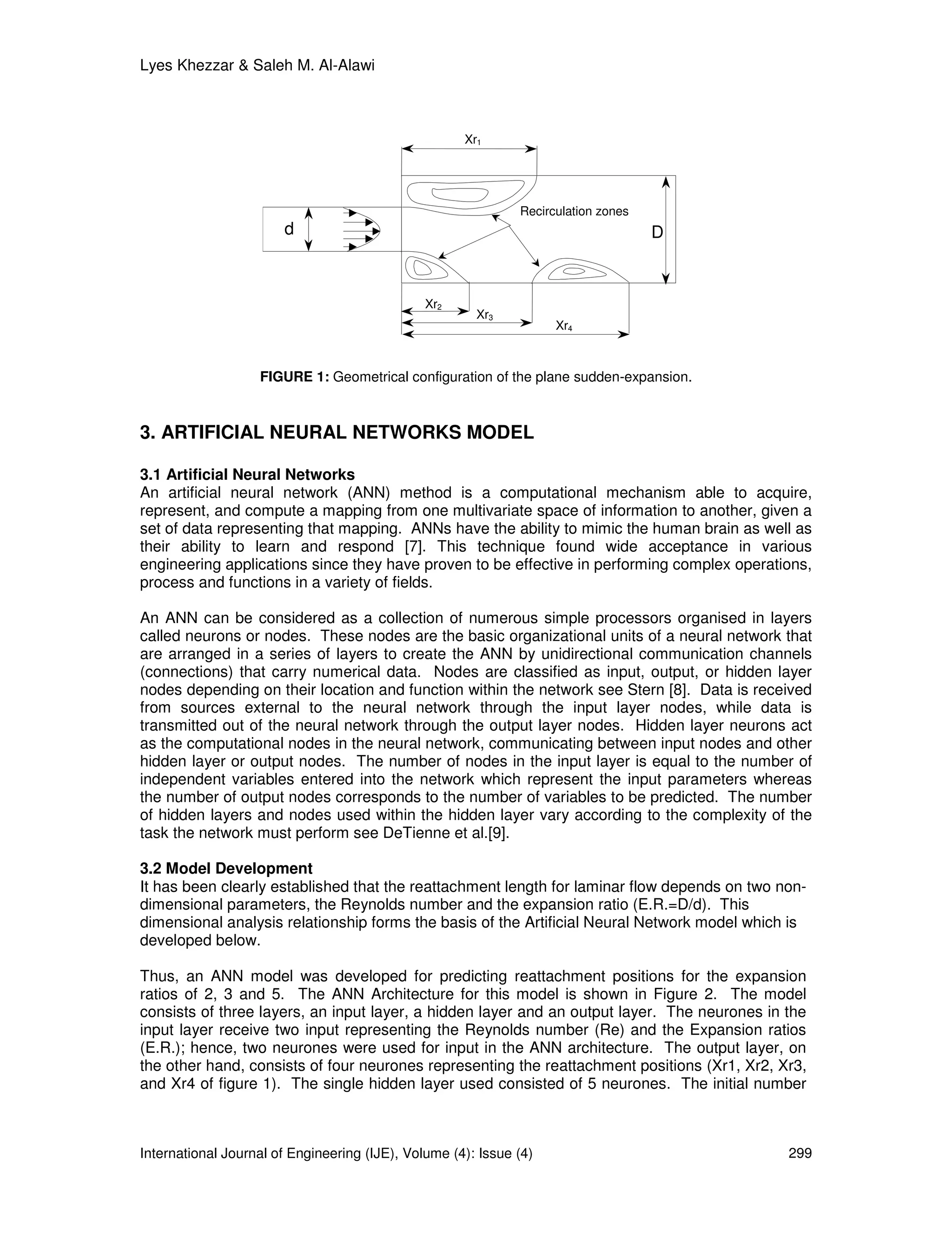 Lyes Khezzar & Saleh M. Al-Alawi



                                                     Xr1




                                                              Recirculation zones
                       d                                                            D



                                               Xr2
                                                       Xr3
                                                                    Xr4



                   FIGURE 1: Geometrical configuration of the plane sudden-expansion.



3. ARTIFICIAL NEURAL NETWORKS MODEL

3.1 Artificial Neural Networks
An artificial neural network (ANN) method is a computational mechanism able to acquire,
represent, and compute a mapping from one multivariate space of information to another, given a
set of data representing that mapping. ANNs have the ability to mimic the human brain as well as
their ability to learn and respond [7]. This technique found wide acceptance in various
engineering applications since they have proven to be effective in performing complex operations,
process and functions in a variety of fields.

An ANN can be considered as a collection of numerous simple processors organised in layers
called neurons or nodes. These nodes are the basic organizational units of a neural network that
are arranged in a series of layers to create the ANN by unidirectional communication channels
(connections) that carry numerical data. Nodes are classified as input, output, or hidden layer
nodes depending on their location and function within the network see Stern [8]. Data is received
from sources external to the neural network through the input layer nodes, while data is
transmitted out of the neural network through the output layer nodes. Hidden layer neurons act
as the computational nodes in the neural network, communicating between input nodes and other
hidden layer or output nodes. The number of nodes in the input layer is equal to the number of
independent variables entered into the network which represent the input parameters whereas
the number of output nodes corresponds to the number of variables to be predicted. The number
of hidden layers and nodes used within the hidden layer vary according to the complexity of the
task the network must perform see DeTienne et al.[9].

3.2 Model Development
It has been clearly established that the reattachment length for laminar flow depends on two non-
dimensional parameters, the Reynolds number and the expansion ratio (E.R.=D/d). This
dimensional analysis relationship forms the basis of the Artificial Neural Network model which is
developed below.

Thus, an ANN model was developed for predicting reattachment positions for the expansion
ratios of 2, 3 and 5. The ANN Architecture for this model is shown in Figure 2. The model
consists of three layers, an input layer, a hidden layer and an output layer. The neurones in the
input layer receive two input representing the Reynolds number (Re) and the Expansion ratios
(E.R.); hence, two neurones were used for input in the ANN architecture. The output layer, on
the other hand, consists of four neurones representing the reattachment positions (Xr1, Xr2, Xr3,
and Xr4 of figure 1). The single hidden layer used consisted of 5 neurones. The initial number



International Journal of Engineering (IJE), Volume (4): Issue (4)                             299
 