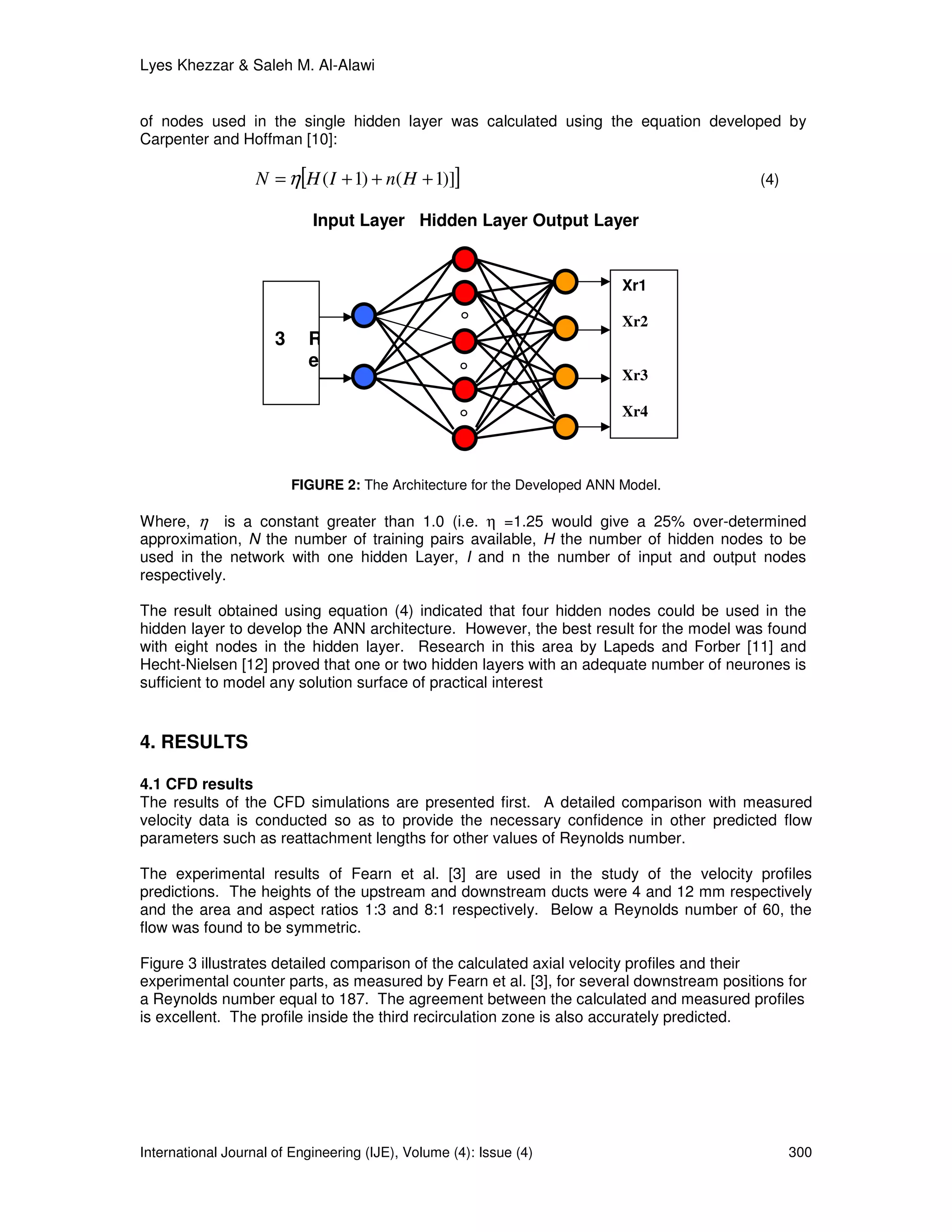 Lyes Khezzar & Saleh M. Al-Alawi


of nodes used in the single hidden layer was calculated using the equation developed by
Carpenter and Hoffman [10]:

                   N = η[H ( I + 1) + n( H + 1)]]                                         (4)

                             Input Layer Hidden Layer Output Layer


                                                                           Xr1

                                                                           Xr2
                      3     R
                            e
                                                                           Xr3

                                                                           Xr4



                          FIGURE 2: The Architecture for the Developed ANN Model.

Where, η is a constant greater than 1.0 (i.e. η =1.25 would give a 25% over-determined
approximation, N the number of training pairs available, H the number of hidden nodes to be
used in the network with one hidden Layer, I and n the number of input and output nodes
respectively.

The result obtained using equation (4) indicated that four hidden nodes could be used in the
hidden layer to develop the ANN architecture. However, the best result for the model was found
with eight nodes in the hidden layer. Research in this area by Lapeds and Forber [11] and
Hecht-Nielsen [12] proved that one or two hidden layers with an adequate number of neurones is
sufficient to model any solution surface of practical interest


4. RESULTS

4.1 CFD results
The results of the CFD simulations are presented first. A detailed comparison with measured
velocity data is conducted so as to provide the necessary confidence in other predicted flow
parameters such as reattachment lengths for other values of Reynolds number.

The experimental results of Fearn et al. [3] are used in the study of the velocity profiles
predictions. The heights of the upstream and downstream ducts were 4 and 12 mm respectively
and the area and aspect ratios 1:3 and 8:1 respectively. Below a Reynolds number of 60, the
flow was found to be symmetric.

Figure 3 illustrates detailed comparison of the calculated axial velocity profiles and their
experimental counter parts, as measured by Fearn et al. [3], for several downstream positions for
a Reynolds number equal to 187. The agreement between the calculated and measured profiles
is excellent. The profile inside the third recirculation zone is also accurately predicted.




International Journal of Engineering (IJE), Volume (4): Issue (4)                               300
 