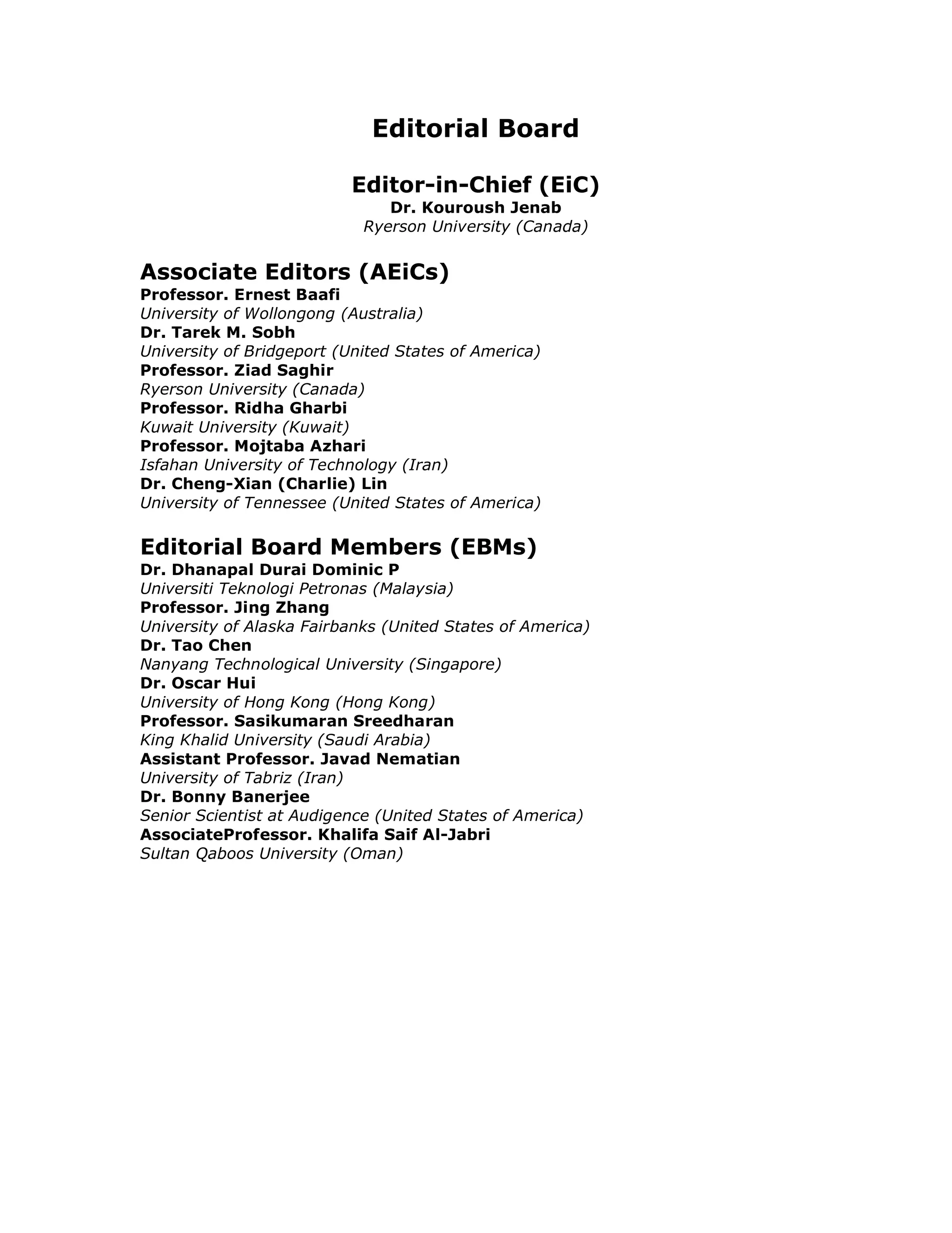 Editorial Board

                          Editor-in-Chief (EiC)
                               Dr. Kouroush Jenab
                            Ryerson University (Canada)


Associate Editors (AEiCs)
Professor. Ernest Baafi
University of Wollongong (Australia)
Dr. Tarek M. Sobh
University of Bridgeport (United States of America)
Professor. Ziad Saghir
Ryerson University (Canada)
Professor. Ridha Gharbi
Kuwait University (Kuwait)
Professor. Mojtaba Azhari
Isfahan University of Technology (Iran)
Dr. Cheng-Xian (Charlie) Lin
University of Tennessee (United States of America)

Editorial Board Members (EBMs)
Dr. Dhanapal Durai Dominic P
Universiti Teknologi Petronas (Malaysia)
Professor. Jing Zhang
University of Alaska Fairbanks (United States of America)
Dr. Tao Chen
Nanyang Technological University (Singapore)
Dr. Oscar Hui
University of Hong Kong (Hong Kong)
Professor. Sasikumaran Sreedharan
King Khalid University (Saudi Arabia)
Assistant Professor. Javad Nematian
University of Tabriz (Iran)
Dr. Bonny Banerjee
Senior Scientist at Audigence (United States of America)
AssociateProfessor. Khalifa Saif Al-Jabri
Sultan Qaboos University (Oman)
 