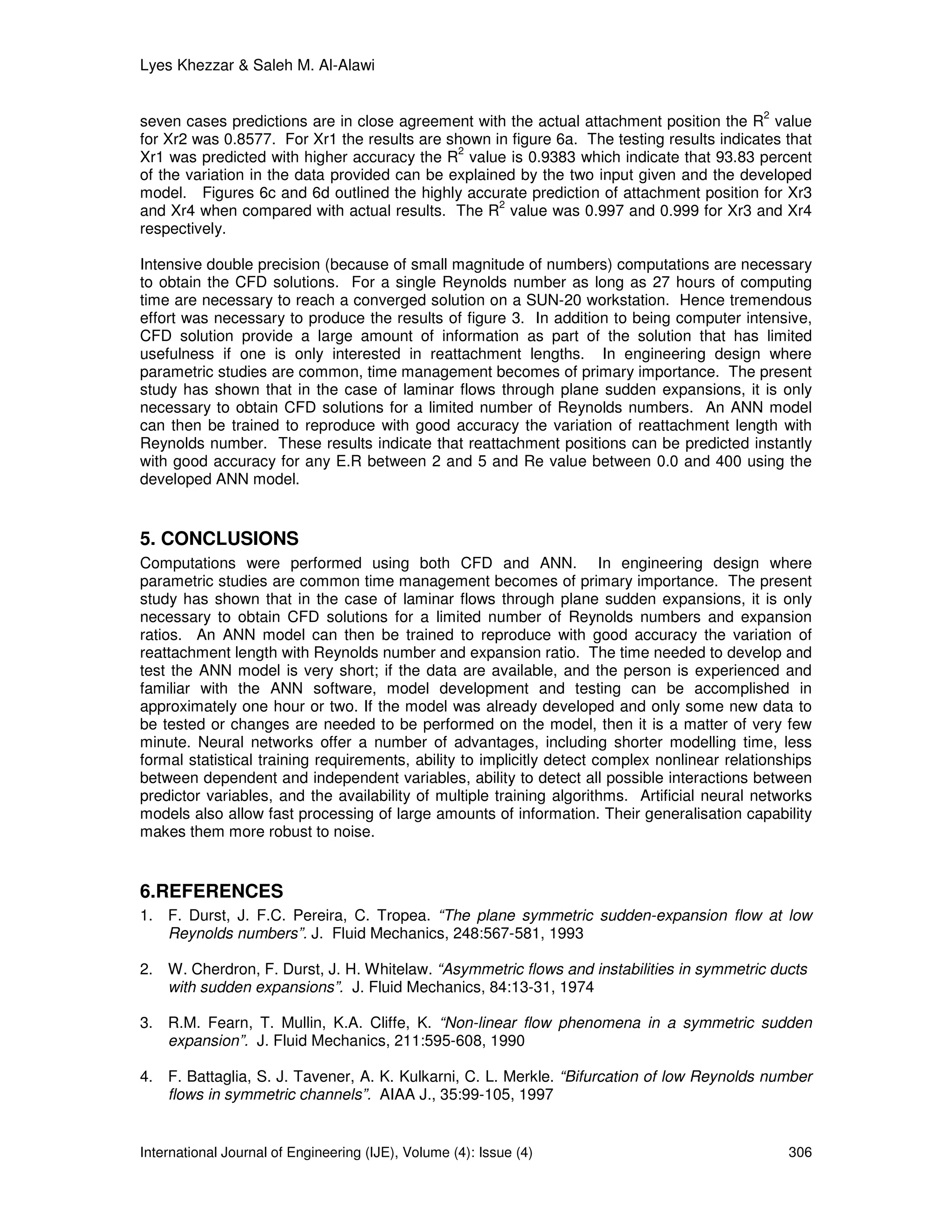 Lyes Khezzar & Saleh M. Al-Alawi


                                                                                              2
seven cases predictions are in close agreement with the actual attachment position the R value
for Xr2 was 0.8577. For Xr1 the results are shown in figure 6a. The testing results indicates that
                                              2
Xr1 was predicted with higher accuracy the R value is 0.9383 which indicate that 93.83 percent
of the variation in the data provided can be explained by the two input given and the developed
model. Figures 6c and 6d outlined the highly accurate prediction of attachment position for Xr3
                                                    2
and Xr4 when compared with actual results. The R value was 0.997 and 0.999 for Xr3 and Xr4
respectively.

Intensive double precision (because of small magnitude of numbers) computations are necessary
to obtain the CFD solutions. For a single Reynolds number as long as 27 hours of computing
time are necessary to reach a converged solution on a SUN-20 workstation. Hence tremendous
effort was necessary to produce the results of figure 3. In addition to being computer intensive,
CFD solution provide a large amount of information as part of the solution that has limited
usefulness if one is only interested in reattachment lengths. In engineering design where
parametric studies are common, time management becomes of primary importance. The present
study has shown that in the case of laminar flows through plane sudden expansions, it is only
necessary to obtain CFD solutions for a limited number of Reynolds numbers. An ANN model
can then be trained to reproduce with good accuracy the variation of reattachment length with
Reynolds number. These results indicate that reattachment positions can be predicted instantly
with good accuracy for any E.R between 2 and 5 and Re value between 0.0 and 400 using the
developed ANN model.


5. CONCLUSIONS
Computations were performed using both CFD and ANN. In engineering design where
parametric studies are common time management becomes of primary importance. The present
study has shown that in the case of laminar flows through plane sudden expansions, it is only
necessary to obtain CFD solutions for a limited number of Reynolds numbers and expansion
ratios. An ANN model can then be trained to reproduce with good accuracy the variation of
reattachment length with Reynolds number and expansion ratio. The time needed to develop and
test the ANN model is very short; if the data are available, and the person is experienced and
familiar with the ANN software, model development and testing can be accomplished in
approximately one hour or two. If the model was already developed and only some new data to
be tested or changes are needed to be performed on the model, then it is a matter of very few
minute. Neural networks offer a number of advantages, including shorter modelling time, less
formal statistical training requirements, ability to implicitly detect complex nonlinear relationships
between dependent and independent variables, ability to detect all possible interactions between
predictor variables, and the availability of multiple training algorithms. Artificial neural networks
models also allow fast processing of large amounts of information. Their generalisation capability
makes them more robust to noise.


6.REFERENCES
1. F. Durst, J. F.C. Pereira, C. Tropea. “The plane symmetric sudden-expansion flow at low
   Reynolds numbers”. J. Fluid Mechanics, 248:567-581, 1993

2. W. Cherdron, F. Durst, J. H. Whitelaw. “Asymmetric flows and instabilities in symmetric ducts
   with sudden expansions”. J. Fluid Mechanics, 84:13-31, 1974

3. R.M. Fearn, T. Mullin, K.A. Cliffe, K. “Non-linear flow phenomena in a symmetric sudden
   expansion”. J. Fluid Mechanics, 211:595-608, 1990

4. F. Battaglia, S. J. Tavener, A. K. Kulkarni, C. L. Merkle. “Bifurcation of low Reynolds number
   flows in symmetric channels”. AIAA J., 35:99-105, 1997


International Journal of Engineering (IJE), Volume (4): Issue (4)                                 306
 
