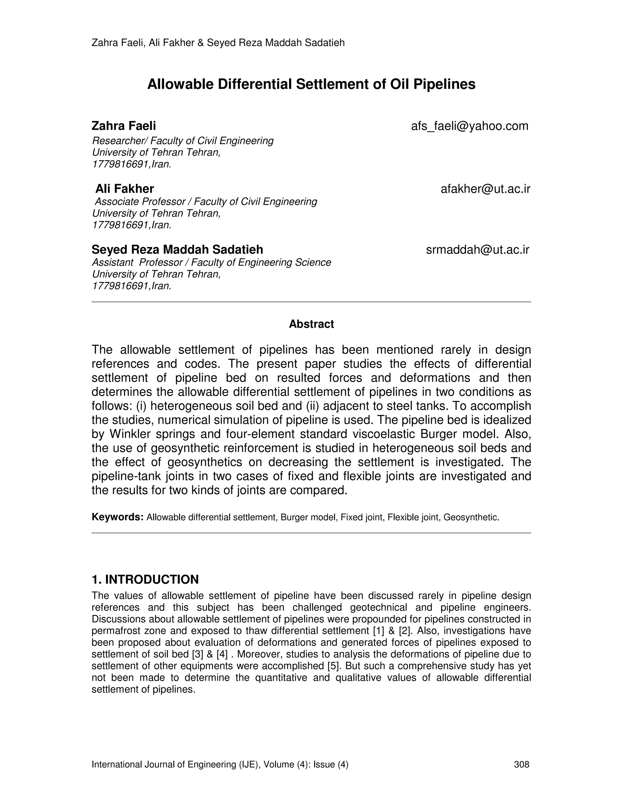 Zahra Faeli, Ali Fakher & Seyed Reza Maddah Sadatieh



              Allowable Differential Settlement of Oil Pipelines

Zahra Faeli                                                                    afs_faeli@yahoo.com
Researcher/ Faculty of Civil Engineering
University of Tehran Tehran,
1779816691,Iran.

Ali Fakher                                                                            afakher@ut.ac.ir
 Associate Professor / Faculty of Civil Engineering
University of Tehran Tehran,
1779816691,Iran.

Seyed Reza Maddah Sadatieh                                                        srmaddah@ut.ac.ir
Assistant Professor / Faculty of Engineering Science
University of Tehran Tehran,
1779816691,Iran.


                                                 Abstract

The allowable settlement of pipelines has been mentioned rarely in design
references and codes. The present paper studies the effects of differential
settlement of pipeline bed on resulted forces and deformations and then
determines the allowable differential settlement of pipelines in two conditions as
follows: (i) heterogeneous soil bed and (ii) adjacent to steel tanks. To accomplish
the studies, numerical simulation of pipeline is used. The pipeline bed is idealized
by Winkler springs and four-element standard viscoelastic Burger model. Also,
the use of geosynthetic reinforcement is studied in heterogeneous soil beds and
the effect of geosynthetics on decreasing the settlement is investigated. The
pipeline-tank joints in two cases of fixed and flexible joints are investigated and
the results for two kinds of joints are compared.

Keywords: Allowable differential settlement, Burger model, Fixed joint, Flexible joint, Geosynthetic.




1. INTRODUCTION
The values of allowable settlement of pipeline have been discussed rarely in pipeline design
references and this subject has been challenged geotechnical and pipeline engineers.
Discussions about allowable settlement of pipelines were propounded for pipelines constructed in
permafrost zone and exposed to thaw differential settlement [1] & [2]. Also, investigations have
been proposed about evaluation of deformations and generated forces of pipelines exposed to
settlement of soil bed [3] & [4] . Moreover, studies to analysis the deformations of pipeline due to
settlement of other equipments were accomplished [5]. But such a comprehensive study has yet
not been made to determine the quantitative and qualitative values of allowable differential
settlement of pipelines.




International Journal of Engineering (IJE), Volume (4): Issue (4)                                       308
 