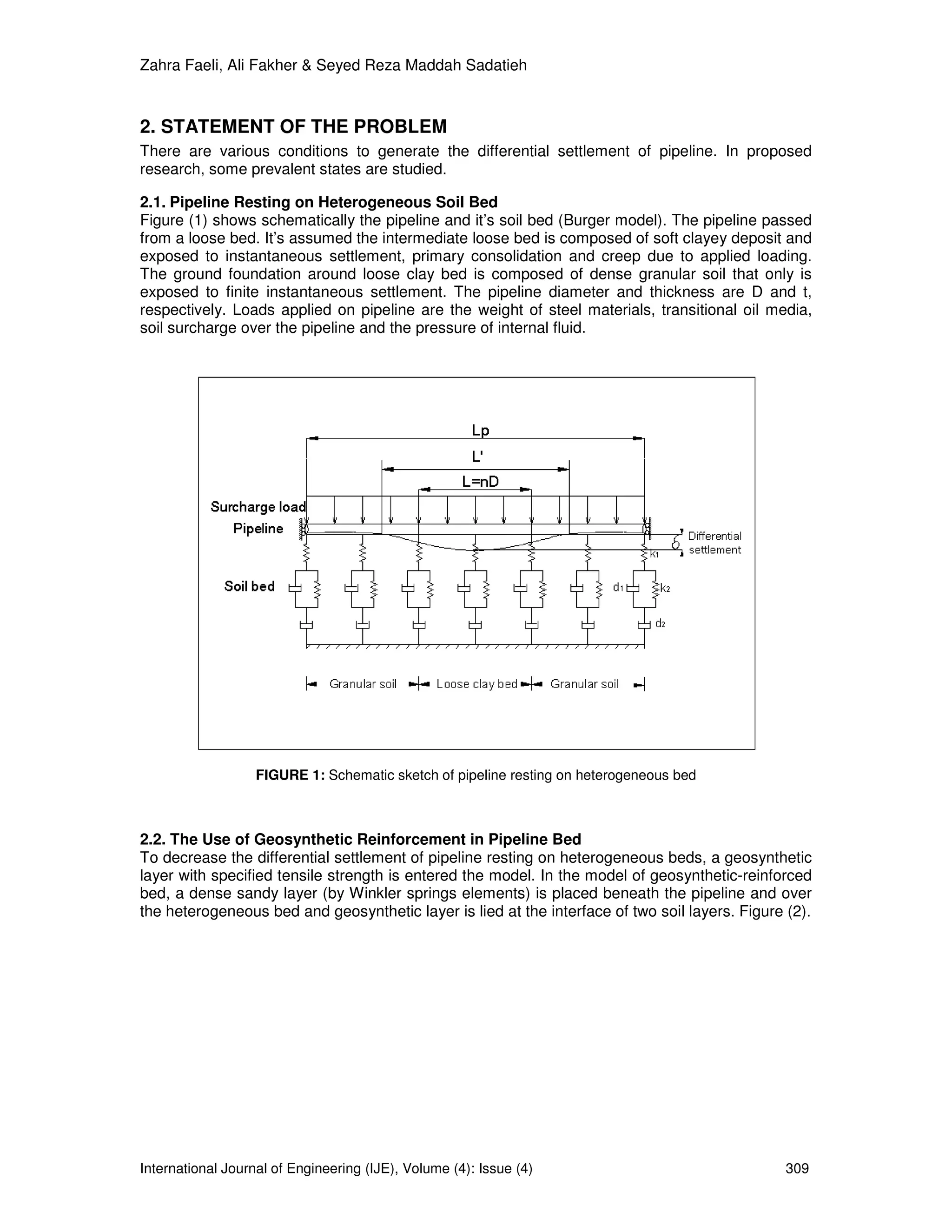 Zahra Faeli, Ali Fakher & Seyed Reza Maddah Sadatieh



2. STATEMENT OF THE PROBLEM
There are various conditions to generate the differential settlement of pipeline. In proposed
research, some prevalent states are studied.

2.1. Pipeline Resting on Heterogeneous Soil Bed
Figure (1) shows schematically the pipeline and it’s soil bed (Burger model). The pipeline passed
from a loose bed. It’s assumed the intermediate loose bed is composed of soft clayey deposit and
exposed to instantaneous settlement, primary consolidation and creep due to applied loading.
The ground foundation around loose clay bed is composed of dense granular soil that only is
exposed to finite instantaneous settlement. The pipeline diameter and thickness are D and t,
respectively. Loads applied on pipeline are the weight of steel materials, transitional oil media,
soil surcharge over the pipeline and the pressure of internal fluid.




                   FIGURE 1: Schematic sketch of pipeline resting on heterogeneous bed



2.2. The Use of Geosynthetic Reinforcement in Pipeline Bed
To decrease the differential settlement of pipeline resting on heterogeneous beds, a geosynthetic
layer with specified tensile strength is entered the model. In the model of geosynthetic-reinforced
bed, a dense sandy layer (by Winkler springs elements) is placed beneath the pipeline and over
the heterogeneous bed and geosynthetic layer is lied at the interface of two soil layers. Figure (2).




International Journal of Engineering (IJE), Volume (4): Issue (4)                                309
 