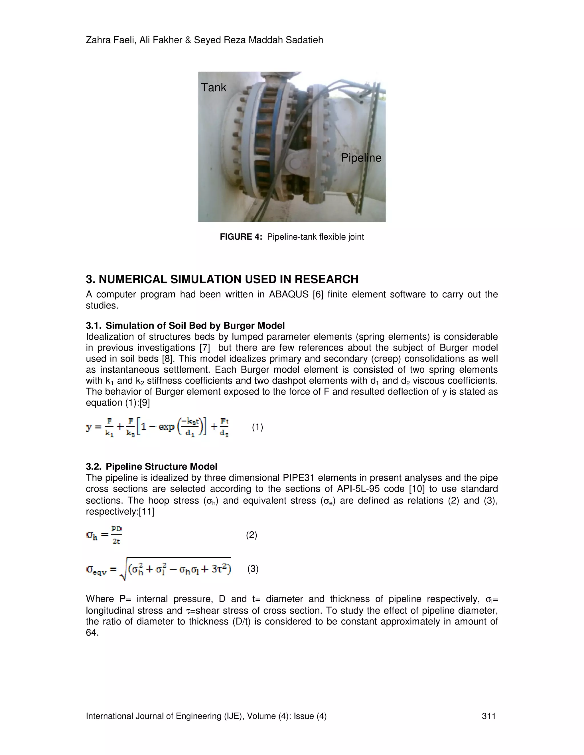 Zahra Faeli, Ali Fakher & Seyed Reza Maddah Sadatieh




                               Tank




                                                                    Pipeline




                                    FIGURE 4: Pipeline-tank flexible joint




3. NUMERICAL SIMULATION USED IN RESEARCH
A computer program had been written in ABAQUS [6] finite element software to carry out the
studies.

3.1. Simulation of Soil Bed by Burger Model
Idealization of structures beds by lumped parameter elements (spring elements) is considerable
in previous investigations [7] but there are few references about the subject of Burger model
used in soil beds [8]. This model idealizes primary and secondary (creep) consolidations as well
as instantaneous settlement. Each Burger model element is consisted of two spring elements
with k1 and k2 stiffness coefficients and two dashpot elements with d1 and d2 viscous coefficients.
The behavior of Burger element exposed to the force of F and resulted deflection of y is stated as
equation (1):[9]

                                            (1)



3.2. Pipeline Structure Model
The pipeline is idealized by three dimensional PIPE31 elements in present analyses and the pipe
cross sections are selected according to the sections of API-5L-95 code [10] to use standard
sections. The hoop stress (σh) and equivalent stress (σe) are defined as relations (2) and (3),
respectively:[11]

                                           (2)


                                           (3)


Where P= internal pressure, D and t= diameter and thickness of pipeline respectively, σl=
longitudinal stress and τ=shear stress of cross section. To study the effect of pipeline diameter,
the ratio of diameter to thickness (D/t) is considered to be constant approximately in amount of
64.




International Journal of Engineering (IJE), Volume (4): Issue (4)                              311
 