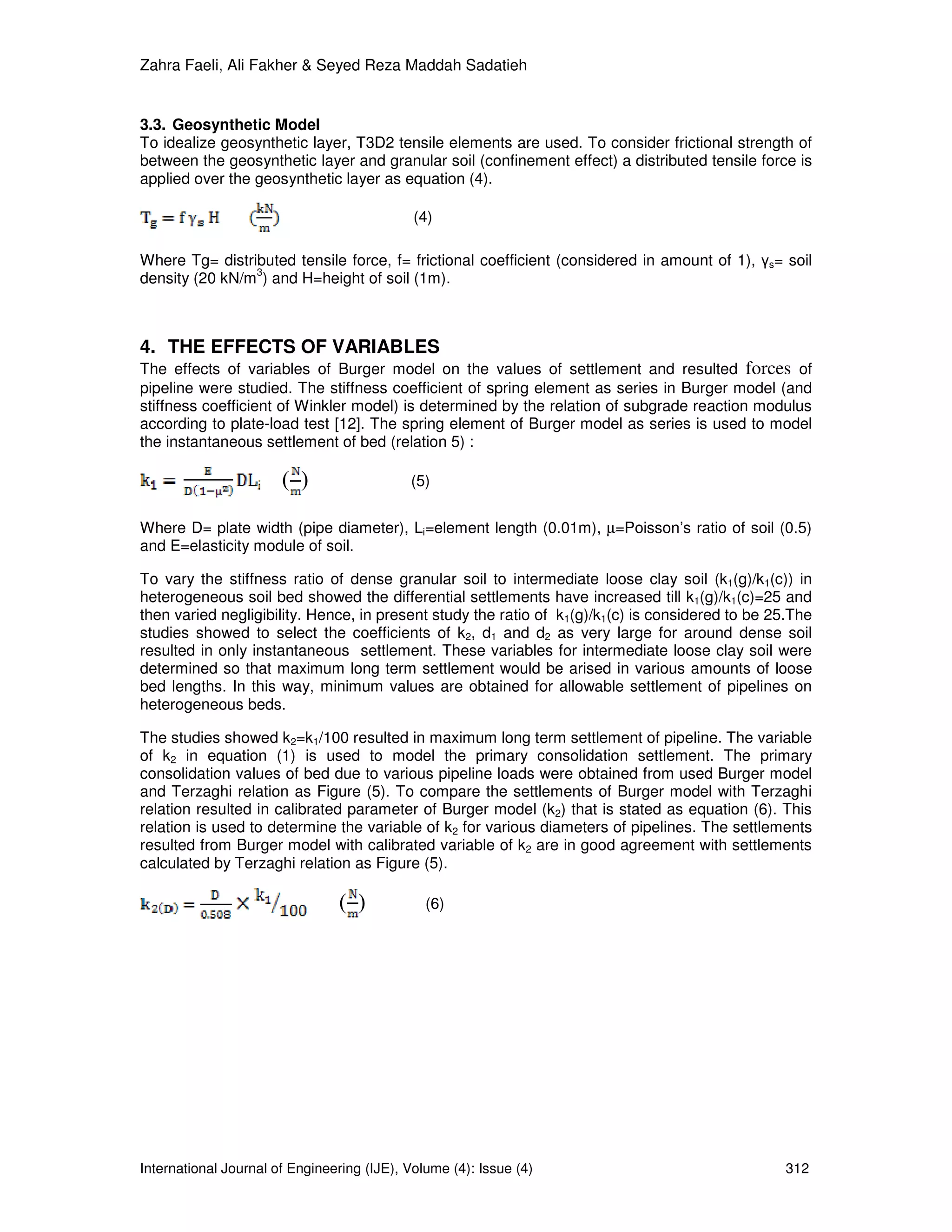 Zahra Faeli, Ali Fakher & Seyed Reza Maddah Sadatieh


3.3. Geosynthetic Model
To idealize geosynthetic layer, T3D2 tensile elements are used. To consider frictional strength of
between the geosynthetic layer and granular soil (confinement effect) a distributed tensile force is
applied over the geosynthetic layer as equation (4).

                                             (4)

Where Tg= distributed tensile force, f= frictional coefficient (considered in amount of 1), γs= soil
                3
density (20 kN/m ) and H=height of soil (1m).



4. THE EFFECTS OF VARIABLES
The effects of variables of Burger model on the values of settlement and resulted forces of
pipeline were studied. The stiffness coefficient of spring element as series in Burger model (and
stiffness coefficient of Winkler model) is determined by the relation of subgrade reaction modulus
according to plate-load test [12]. The spring element of Burger model as series is used to model
the instantaneous settlement of bed (relation 5) :

                       ( )                  (5)


Where D= plate width (pipe diameter), Li=element length (0.01m), µ=Poisson’s ratio of soil (0.5)
and E=elasticity module of soil.

To vary the stiffness ratio of dense granular soil to intermediate loose clay soil (k1(g)/k1(c)) in
heterogeneous soil bed showed the differential settlements have increased till k1(g)/k1(c)=25 and
then varied negligibility. Hence, in present study the ratio of k1(g)/k1(c) is considered to be 25.The
studies showed to select the coefficients of k2, d1 and d2 as very large for around dense soil
resulted in only instantaneous settlement. These variables for intermediate loose clay soil were
determined so that maximum long term settlement would be arised in various amounts of loose
bed lengths. In this way, minimum values are obtained for allowable settlement of pipelines on
heterogeneous beds.

The studies showed k2=k1/100 resulted in maximum long term settlement of pipeline. The variable
of k2 in equation (1) is used to model the primary consolidation settlement. The primary
consolidation values of bed due to various pipeline loads were obtained from used Burger model
and Terzaghi relation as Figure (5). To compare the settlements of Burger model with Terzaghi
relation resulted in calibrated parameter of Burger model (k2) that is stated as equation (6). This
relation is used to determine the variable of k2 for various diameters of pipelines. The settlements
resulted from Burger model with calibrated variable of k2 are in good agreement with settlements
calculated by Terzaghi relation as Figure (5).

                                ( )            (6)




International Journal of Engineering (IJE), Volume (4): Issue (4)                                312
 