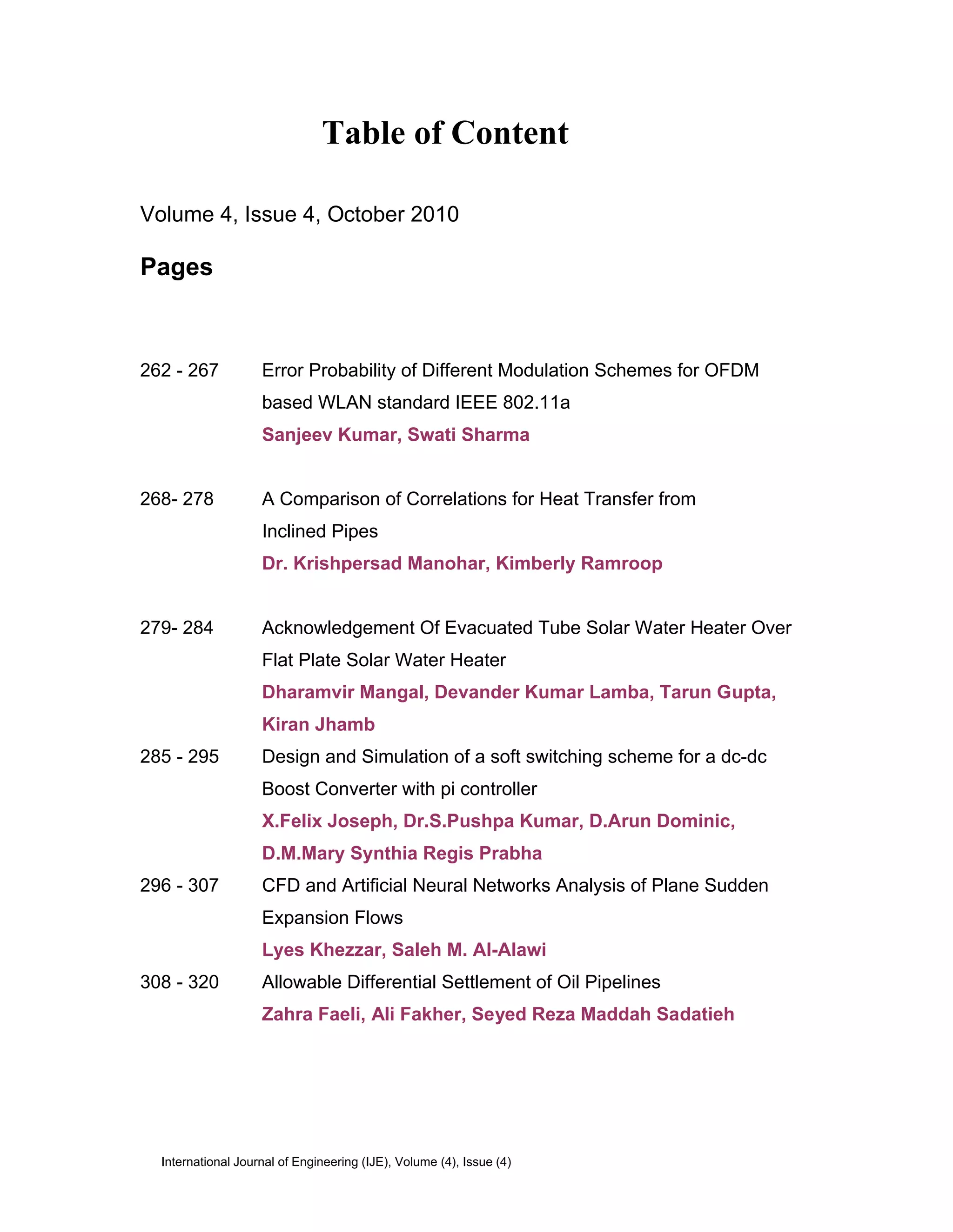 Table of Content

Volume 4, Issue 4, October 2010

Pages



262 - 267           Error Probability of Different Modulation Schemes for OFDM
                    based WLAN standard IEEE 802.11a
                    Sanjeev Kumar, Swati Sharma


268- 278            A Comparison of Correlations for Heat Transfer from
                    Inclined Pipes
                    Dr. Krishpersad Manohar, Kimberly Ramroop


279- 284            Acknowledgement Of Evacuated Tube Solar Water Heater Over
                    Flat Plate Solar Water Heater
                    Dharamvir Mangal, Devander Kumar Lamba, Tarun Gupta,
                    Kiran Jhamb
285 - 295           Design and Simulation of a soft switching scheme for a dc-dc
                    Boost Converter with pi controller
                    X.Felix Joseph, Dr.S.Pushpa Kumar, D.Arun Dominic,
                    D.M.Mary Synthia Regis Prabha
296 - 307           CFD and Artificial Neural Networks Analysis of Plane Sudden
                    Expansion Flows
                    Lyes Khezzar, Saleh M. Al-Alawi
308 - 320           Allowable Differential Settlement of Oil Pipelines
                    Zahra Faeli, Ali Fakher, Seyed Reza Maddah Sadatieh




  International Journal of Engineering (IJE), Volume (4), Issue (4)
 