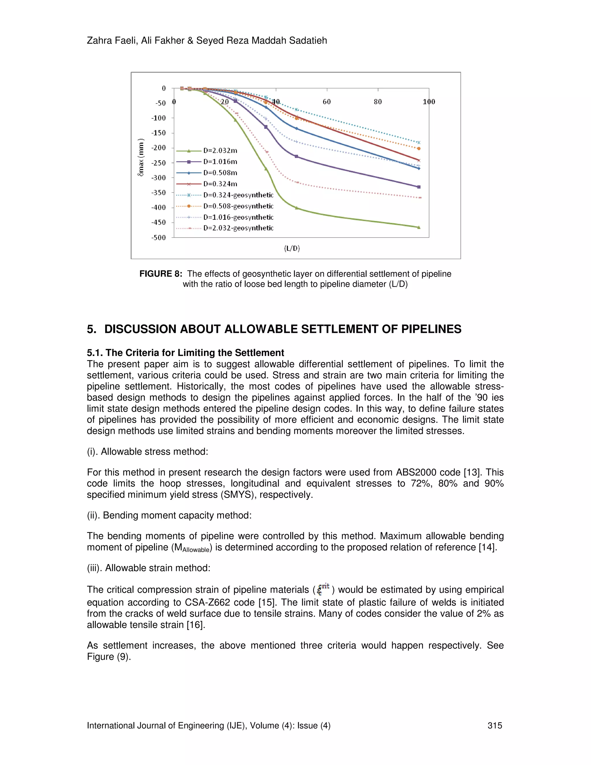 Zahra Faeli, Ali Fakher & Seyed Reza Maddah Sadatieh




             FIGURE 8: The effects of geosynthetic layer on differential settlement of pipeline
                      with the ratio of loose bed length to pipeline diameter (L/D)




5. DISCUSSION ABOUT ALLOWABLE SETTLEMENT OF PIPELINES
5.1. The Criteria for Limiting the Settlement
The present paper aim is to suggest allowable differential settlement of pipelines. To limit the
settlement, various criteria could be used. Stress and strain are two main criteria for limiting the
pipeline settlement. Historically, the most codes of pipelines have used the allowable stress-
based design methods to design the pipelines against applied forces. In the half of the ’90 ies
limit state design methods entered the pipeline design codes. In this way, to define failure states
of pipelines has provided the possibility of more efficient and economic designs. The limit state
design methods use limited strains and bending moments moreover the limited stresses.

(i). Allowable stress method:

For this method in present research the design factors were used from ABS2000 code [13]. This
code limits the hoop stresses, longitudinal and equivalent stresses to 72%, 80% and 90%
specified minimum yield stress (SMYS), respectively.

(ii). Bending moment capacity method:

The bending moments of pipeline were controlled by this method. Maximum allowable bending
moment of pipeline (MAllowable) is determined according to the proposed relation of reference [14].

(iii). Allowable strain method:

The critical compression strain of pipeline materials (   ) would be estimated by using empirical
equation according to CSA-Z662 code [15]. The limit state of plastic failure of welds is initiated
from the cracks of weld surface due to tensile strains. Many of codes consider the value of 2% as
allowable tensile strain [16].

As settlement increases, the above mentioned three criteria would happen respectively. See
Figure (9).




International Journal of Engineering (IJE), Volume (4): Issue (4)                                 315
 