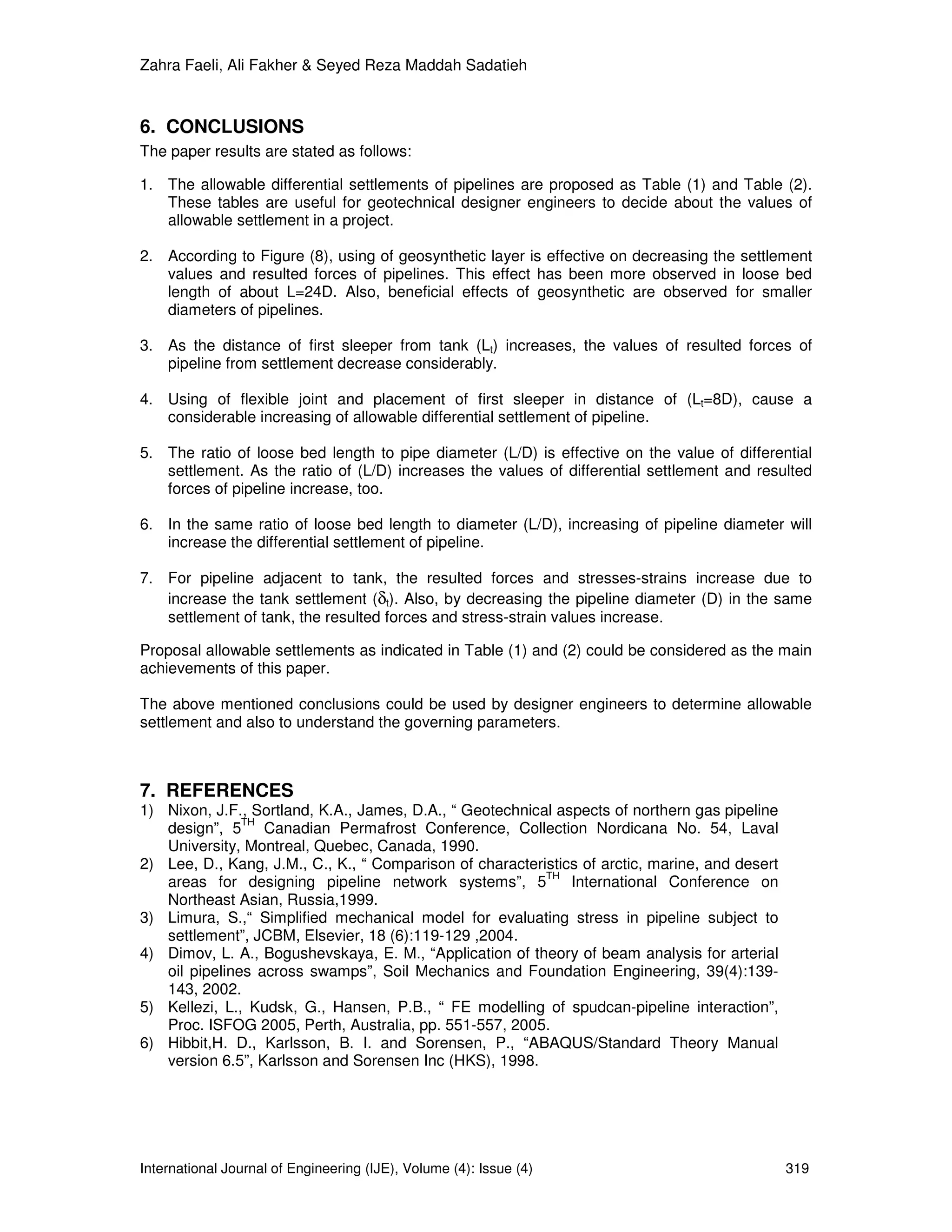 Zahra Faeli, Ali Fakher & Seyed Reza Maddah Sadatieh



6. CONCLUSIONS
The paper results are stated as follows:

1. The allowable differential settlements of pipelines are proposed as Table (1) and Table (2).
   These tables are useful for geotechnical designer engineers to decide about the values of
   allowable settlement in a project.

2. According to Figure (8), using of geosynthetic layer is effective on decreasing the settlement
   values and resulted forces of pipelines. This effect has been more observed in loose bed
   length of about L=24D. Also, beneficial effects of geosynthetic are observed for smaller
   diameters of pipelines.

3. As the distance of first sleeper from tank (Lt) increases, the values of resulted forces of
   pipeline from settlement decrease considerably.

4. Using of flexible joint and placement of first sleeper in distance of (Lt=8D), cause a
   considerable increasing of allowable differential settlement of pipeline.

5. The ratio of loose bed length to pipe diameter (L/D) is effective on the value of differential
   settlement. As the ratio of (L/D) increases the values of differential settlement and resulted
   forces of pipeline increase, too.

6. In the same ratio of loose bed length to diameter (L/D), increasing of pipeline diameter will
   increase the differential settlement of pipeline.

7. For pipeline adjacent to tank, the resulted forces and stresses-strains increase due to
   increase the tank settlement (δt). Also, by decreasing the pipeline diameter (D) in the same
   settlement of tank, the resulted forces and stress-strain values increase.

Proposal allowable settlements as indicated in Table (1) and (2) could be considered as the main
achievements of this paper.

The above mentioned conclusions could be used by designer engineers to determine allowable
settlement and also to understand the governing parameters.



7. REFERENCES
1) Nixon, J.F., Sortland, K.A., James, D.A., “ Geotechnical aspects of northern gas pipeline
               TH
   design”, 5 Canadian Permafrost Conference, Collection Nordicana No. 54, Laval
   University, Montreal, Quebec, Canada, 1990.
2) Lee, D., Kang, J.M., C., K., “ Comparison of characteristics of arctic, marine, and desert
                                                          TH
   areas for designing pipeline network systems”, 5           International Conference on
   Northeast Asian, Russia,1999.
3) Limura, S.,“ Simplified mechanical model for evaluating stress in pipeline subject to
   settlement”, JCBM, Elsevier, 18 (6):119-129 ,2004.
4) Dimov, L. A., Bogushevskaya, E. M., “Application of theory of beam analysis for arterial
   oil pipelines across swamps”, Soil Mechanics and Foundation Engineering, 39(4):139-
   143, 2002.
5) Kellezi, L., Kudsk, G., Hansen, P.B., “ FE modelling of spudcan-pipeline interaction”,
   Proc. ISFOG 2005, Perth, Australia, pp. 551-557, 2005.
6) Hibbit,H. D., Karlsson, B. I. and Sorensen, P., “ABAQUS/Standard Theory Manual
   version 6.5”, Karlsson and Sorensen Inc (HKS), 1998.




International Journal of Engineering (IJE), Volume (4): Issue (4)                               319
 
