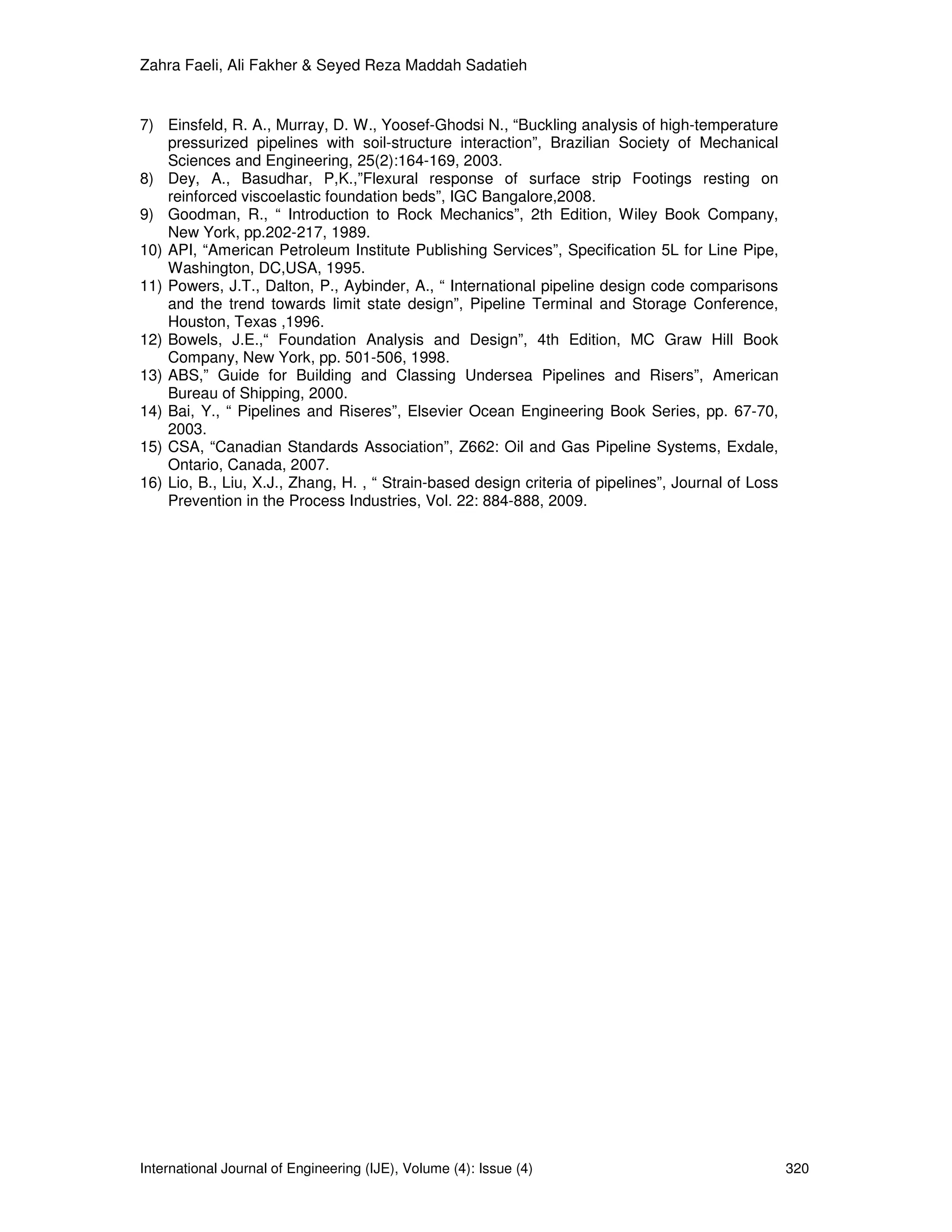 Zahra Faeli, Ali Fakher & Seyed Reza Maddah Sadatieh


7) Einsfeld, R. A., Murray, D. W., Yoosef-Ghodsi N., “Buckling analysis of high-temperature
    pressurized pipelines with soil-structure interaction”, Brazilian Society of Mechanical
    Sciences and Engineering, 25(2):164-169, 2003.
8) Dey, A., Basudhar, P,K.,”Flexural response of surface strip Footings resting on
    reinforced viscoelastic foundation beds”, IGC Bangalore,2008.
9) Goodman, R., “ Introduction to Rock Mechanics”, 2th Edition, Wiley Book Company,
    New York, pp.202-217, 1989.
10) API, “American Petroleum Institute Publishing Services”, Specification 5L for Line Pipe,
    Washington, DC,USA, 1995.
11) Powers, J.T., Dalton, P., Aybinder, A., “ International pipeline design code comparisons
    and the trend towards limit state design”, Pipeline Terminal and Storage Conference,
    Houston, Texas ,1996.
12) Bowels, J.E.,“ Foundation Analysis and Design”, 4th Edition, MC Graw Hill Book
    Company, New York, pp. 501-506, 1998.
13) ABS,” Guide for Building and Classing Undersea Pipelines and Risers”, American
    Bureau of Shipping, 2000.
14) Bai, Y., “ Pipelines and Riseres”, Elsevier Ocean Engineering Book Series, pp. 67-70,
    2003.
15) CSA, “Canadian Standards Association”, Z662: Oil and Gas Pipeline Systems, Exdale,
    Ontario, Canada, 2007.
16) Lio, B., Liu, X.J., Zhang, H. , “ Strain-based design criteria of pipelines”, Journal of Loss
    Prevention in the Process Industries, Vol. 22: 884-888, 2009.




International Journal of Engineering (IJE), Volume (4): Issue (4)                                   320
 