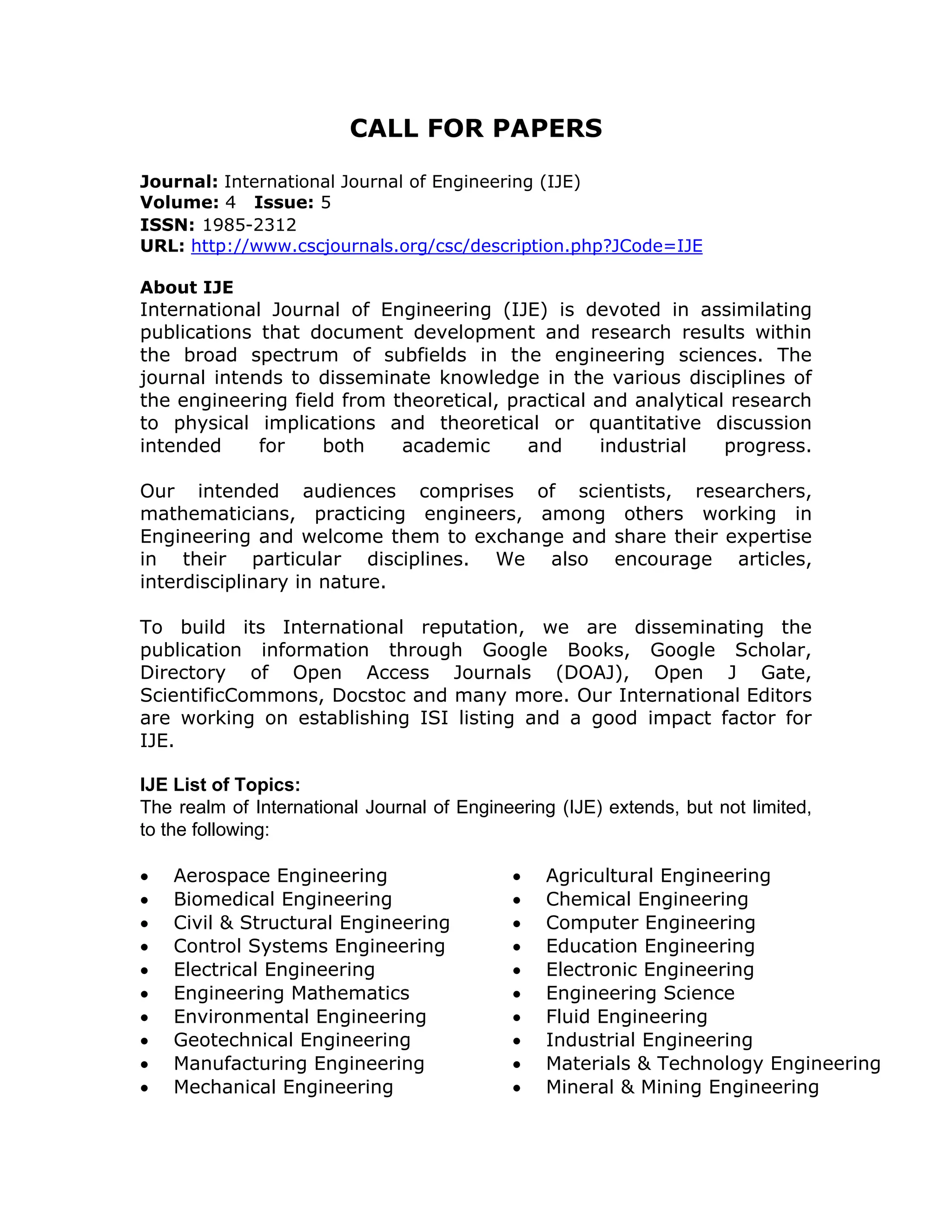 CALL FOR PAPERS

Journal: International Journal of Engineering (IJE)
Volume: 4 Issue: 5
ISSN: 1985-2312
URL: http://www.cscjournals.org/csc/description.php?JCode=IJE

About IJE
International Journal of Engineering (IJE) is devoted in assimilating
publications that document development and research results within
the broad spectrum of subfields in the engineering sciences. The
journal intends to disseminate knowledge in the various disciplines of
the engineering field from theoretical, practical and analytical research
to physical implications and theoretical or quantitative discussion
intended     for    both    academic      and      industrial   progress.

Our intended audiences comprises of scientists, researchers,
mathematicians, practicing engineers, among others working in
Engineering and welcome them to exchange and share their expertise
in their particular disciplines. We also encourage articles,
interdisciplinary in nature.

To build its International reputation, we are disseminating the
publication information through Google Books, Google Scholar,
Directory of Open Access Journals (DOAJ), Open J Gate,
ScientificCommons, Docstoc and many more. Our International Editors
are working on establishing ISI listing and a good impact factor for
IJE.

IJE List of Topics:
The realm of International Journal of Engineering (IJE) extends, but not limited,
to the following:

   Aerospace Engineering                      Agricultural Engineering
   Biomedical Engineering                     Chemical Engineering
   Civil & Structural Engineering             Computer Engineering
   Control Systems Engineering                Education Engineering
   Electrical Engineering                     Electronic Engineering
   Engineering Mathematics                    Engineering Science
   Environmental Engineering                  Fluid Engineering
   Geotechnical Engineering                   Industrial Engineering
   Manufacturing Engineering                  Materials & Technology Engineering
   Mechanical Engineering                     Mineral & Mining Engineering
 