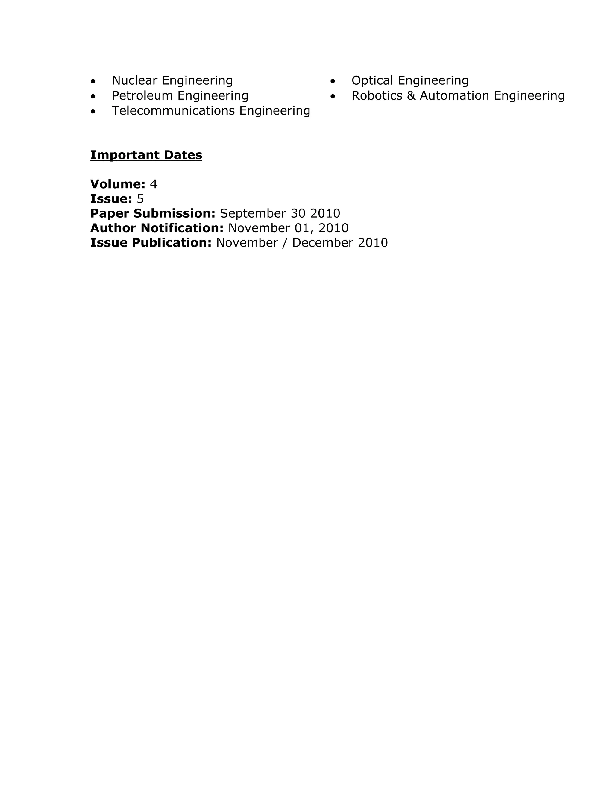    Nuclear Engineering                 Optical Engineering
   Petroleum Engineering               Robotics & Automation Engineering
   Telecommunications Engineering


Important Dates

Volume: 4
Issue: 5
Paper Submission: September 30 2010
Author Notification: November 01, 2010
Issue Publication: November / December 2010
 