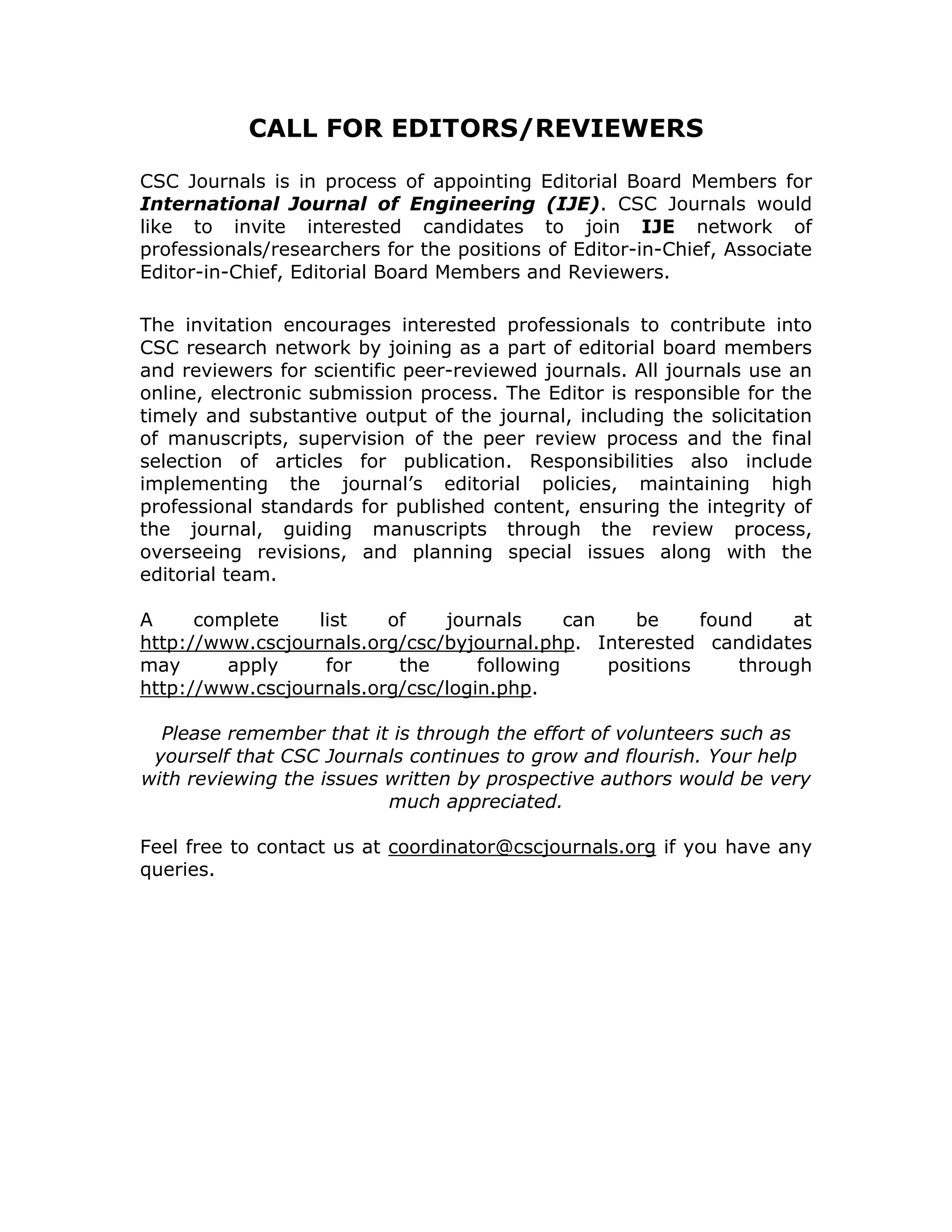 CALL FOR EDITORS/REVIEWERS

CSC Journals is in process of appointing Editorial Board Members for
International Journal of Engineering (IJE). CSC Journals would
like to invite interested candidates to join IJE network of
professionals/researchers for the positions of Editor-in-Chief, Associate
Editor-in-Chief, Editorial Board Members and Reviewers.

The invitation encourages interested professionals to contribute into
CSC research network by joining as a part of editorial board members
and reviewers for scientific peer-reviewed journals. All journals use an
online, electronic submission process. The Editor is responsible for the
timely and substantive output of the journal, including the solicitation
of manuscripts, supervision of the peer review process and the final
selection of articles for publication. Responsibilities also include
implementing the journal’s editorial policies, maintaining high
professional standards for published content, ensuring the integrity of
the journal, guiding manuscripts through the review process,
overseeing revisions, and planning special issues along with the
editorial team.

A     complete    list   of    journals      can    be     found    at
http://www.cscjournals.org/csc/byjournal.php. Interested candidates
may      apply     for    the      following     positions     through
http://www.cscjournals.org/csc/login.php.

  Please remember that it is through the effort of volunteers such as
 yourself that CSC Journals continues to grow and flourish. Your help
with reviewing the issues written by prospective authors would be very
                          much appreciated.

Feel free to contact us at coordinator@cscjournals.org if you have any
queries.
 