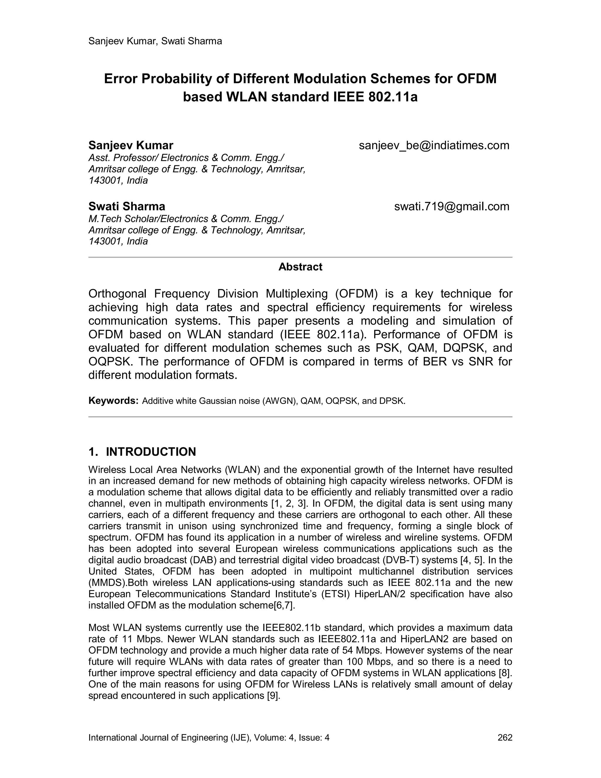 Sanjeev Kumar, Swati Sharma


    Error Probability of Different Modulation Schemes for OFDM
               based WLAN standard IEEE 802.11a


Sanjeev Kumar                                                     sanjeev_be@indiatimes.com
Asst. Professor/ Electronics & Comm. Engg./
Amritsar college of Engg. & Technology, Amritsar,
143001, India

Swati Sharma                                                            swati.719@gmail.com
M.Tech Scholar/Electronics & Comm. Engg./
Amritsar college of Engg. & Technology, Amritsar,
143001, India

                                                 Abstract

Orthogonal Frequency Division Multiplexing (OFDM) is a key technique for
achieving high data rates and spectral efficiency requirements for wireless
communication systems. This paper presents a modeling and simulation of
OFDM based on WLAN standard (IEEE 802.11a). Performance of OFDM is
evaluated for different modulation schemes such as PSK, QAM, DQPSK, and
OQPSK. The performance of OFDM is compared in terms of BER vs SNR for
different modulation formats.

Keywords: Additive white Gaussian noise (AWGN), QAM, OQPSK, and DPSK.




1. INTRODUCTION
Wireless Local Area Networks (WLAN) and the exponential growth of the Internet have resulted
in an increased demand for new methods of obtaining high capacity wireless networks. OFDM is
a modulation scheme that allows digital data to be efficiently and reliably transmitted over a radio
channel, even in multipath environments [1, 2, 3]. In OFDM, the digital data is sent using many
carriers, each of a different frequency and these carriers are orthogonal to each other. All these
carriers transmit in unison using synchronized time and frequency, forming a single block of
spectrum. OFDM has found its application in a number of wireless and wireline systems. OFDM
has been adopted into several European wireless communications applications such as the
digital audio broadcast (DAB) and terrestrial digital video broadcast (DVB-T) systems [4, 5]. In the
United States, OFDM has been adopted in multipoint multichannel distribution services
(MMDS).Both wireless LAN applications-using standards such as IEEE 802.11a and the new
European Telecommunications Standard Institute’s (ETSI) HiperLAN/2 specification have also
installed OFDM as the modulation scheme[6,7].

Most WLAN systems currently use the IEEE802.11b standard, which provides a maximum data
rate of 11 Mbps. Newer WLAN standards such as IEEE802.11a and HiperLAN2 are based on
OFDM technology and provide a much higher data rate of 54 Mbps. However systems of the near
future will require WLANs with data rates of greater than 100 Mbps, and so there is a need to
further improve spectral efficiency and data capacity of OFDM systems in WLAN applications [8].
One of the main reasons for using OFDM for Wireless LANs is relatively small amount of delay
spread encountered in such applications [9].



International Journal of Engineering (IJE), Volume: 4, Issue: 4                                 262
 