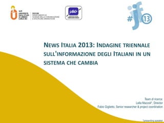 Team di ricerca:
Lella Mazzoli*, Director
Fabio Giglietto, Senior researcher & project coordination
*presenting speaker
NEWS ITALIA 2013: INDAGINE TRIENNALE
SULL'INFORMAZIONE DEGLI ITALIANI IN UN
SISTEMA CHE CAMBIA
 