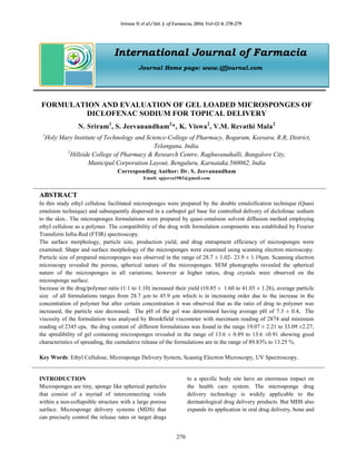 Sriram N et al / Int. J. of Farmacia, 2016; Vol-(2) 4: 270-279
270
International Journal of Farmacia
Journal Home page: www.ijfjournal.com
FORMULATION AND EVALUATION OF GEL LOADED MICROSPONGES OF
DICLOFENAC SODIUM FOR TOPICAL DELIVERY
N. Sriram1
, S. Jeevanandham2
*, K. Viswa2
, V.M. Revathi Mala2
1
Holy Mary Institute of Technology and Science-College of Pharmacy, Bogaram, Keesara, R.R, District,
Telangana, India.
2
Hillside College of Pharmacy & Research Centre, Raghuvanahalli, Bangalore City,
Municipal Corporation Layout, Bengaluru, Karnataka 560062, India
Corresponding Author: Dr. S. Jeevanandham
Email: spjeeva1983@gmail.com
ABSTRACT
In this study ethyl cellulose facilitated microsponges were prepared by the double emulsification technique (Quasi
emulsion technique) and subsequently dispersed in a carbopol gel base for controlled delivery of diclofenac sodium
to the skin.. The microsponges formulations were prepared by quasi-emulsion solvent diffusion method employing
ethyl cellulose as a polymer. The compatibility of the drug with formulation components was established by Fourier
Transform Infra-Red (FTIR) spectroscopy.
The surface morphology, particle size, production yield, and drug entrapment efficiency of microsponges were
examined. Shape and surface morphology of the microsponges were examined using scanning electron microscopy.
Particle size of prepared microsponges was observed in the range of 28.7 ± 1.02- 23.9 ± 1.19μm. Scanning electron
microscopy revealed the porous, spherical nature of the microsponges. SEM photographs revealed the spherical
nature of the microsponges in all variations; however at higher ratios, drug crystals were observed on the
microsponge surface.
Increase in the drug/polymer ratio (1:1 to 1:10) increased their yield (10.85 ± 1.60 to 41.03 ± 1.26), average particle
size of all formulations ranges from 28.7 µm to 45.9 µm which is in increasing order due to the increase in the
concentration of polymer but after certain concentration it was observed that as the ratio of drug to polymer was
increased, the particle size decreased, The pH of the gel was determined having average pH of 7.3 ± 0.4, The
viscosity of the formulation was analysed by Brookfield viscometer with maximum reading of 2874 and minimum
reading of 2345 cps, the drug content of different formulations was found in the range 19.07 ± 2.21 to 33.09 ±2.27,
the spredibility of gel containing microsponges revealed in the range of 13.6 ± 0.89 to 13.6 ±0.91 showing good
characteristics of spreading, the cumulative release of the formulations are in the range of 89.83% to 13.25 %.
Key Words: Ethyl Cellulose, Microsponge Delivery System, Scannig Electron Microscopy, UV Spectroscopy.
INTRODUCTION
Microsponges are tiny, sponge like spherical particles
that consist of a myriad of interconnecting voids
within a non-collapsible structure with a large porous
surface. Microsponge delivery systems (MDS) that
can precisely control the release rates or target drugs
to a specific body site have an enormous impact on
the health care system. The microsponge drug
delivery technology is widely applicable to the
dermatological drug delivery products. But MDS also
expands its application in oral drug delivery, bone and
 