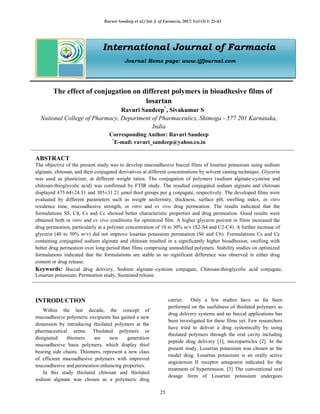 Ravuri Sandeep et al / Int. J. of Farmacia, 2017; Vol-(3) 1: 25-43
25
International Journal of Farmacia
Journal Home page: www.ijfjournal.com
The effect of conjugation on different polymers in bioadhesive films of
losartan
Ravuri Sandeep*
, Sivakumar S
National College of Pharmacy, Department of Pharmaceutics, Shimoga - 577 201 Karnataka,
India
Corresponding Author: Ravuri Sandeep
*
E-mail: ravuri_sandeep@yahoo.co.in
ABSTRACT
The objective of the present study was to develop mucoadhesive buccal films of losartan potassium using sodium
alginate, chitosan, and their conjugated derivatives at different concentrations by solvent casting technique. Glycerin
was used as plasticizer, at different weight ratios. The conjugation of polymers (sodium alginate-cysteine and
chitosan-thioglycolic acid) was confirmed by FTIR study. The resulted conjugated sodium alginate and chitosan
displayed 475.64±24.31 and 305±31.21 μmol thiol groups per g conjugate, respectively. The developed films were
evaluated by different parameters such as weight uniformity, thickness, surface pH, swelling index, in vitro
residence time, mucoadhesive strength, in vitro and ex vivo drug permeation. The results indicated that the
formulations S5, C4, Cs and Cc showed better characteristic properties and drug permeation. Good results were
obtained both in vitro and ex vivo conditions for optimized film. A higher glycerin percent in films increased the
drug permeation, particularly at a polymer concentration of 10 to 30% w/v (S2-S4 and C2-C4). A further increase of
glycerin (40 to 50% w/v) did not improve losartan potassium permeation (S6 and C6). Formulations Cs and Cc
containing conjugated sodium alginate and chitosan resulted in a significantly higher bioadhesion, swelling with
better drug permeation over long period than films comprising unmodified polymers. Stability studies on optimized
formulations indicated that the formulations are stable as no significant difference was observed in either drug
content or drug release.
Keywords: Buccal drug delivery, Sodium alginate–cysteine conjugate, Chitosan-thioglycolic acid conjugate,
Losartan potassium, Permeation study, Sustained release.
INTRODUCTION
Within the last decade, the concept of
mucoadhesive polymeric excipients has gained a new
dimension by introducing thiolated polymers at the
pharmaceutical arena. Thiolated polymers or
designated thiomers are new generation
mucoadhesive basis polymers, which display thiol
bearing side chains. Thiomers, represent a new class
of efficient mucoadhesive polymers with improved
mucoadhesive and permeation enhancing properties.
In this study thiolated chitosan and thiolated
sodium alginate was chosen as a polymeric drug
carrier. Only a few studies have so far been
performed on the usefulness of thiolated polymers as
drug delivery systems and no buccal applications has
been investigated for these films yet. Few researchers
have tried to deliver a drug systemically by using
thiolated polymers through the oral cavity including
peptide drug delivery [1], microparticles [2]. In the
present study, Losartan potassium was chosen as the
model drug. Losartan potassium is an orally active
angiotensin II receptor antagonist indicated for the
treatment of hypertension. [3] The conventional oral
dosage form of Losartan potassium undergoes
 