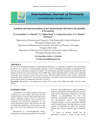 Srikanth L et al / Int. J. of Farmacia, 2017; Vol-(3) 2: 65-72
65
International Journal of Farmacia
Journal Home page: www.ijfjournal.com
Synthesis and characterization of new benzotriazole derivatives for possible
CNS activity
P. Swarnalatha1
, L. Srikanth*2
, G. Sridhar Babu3
, J. Venkateshwar Rao2
, P. S. Malathy2
,
B.Srinivas2
1
Department of Pharmaceutical Chemistry, Talla Padmavathi College of Pharmacy,
Warangal,Telangana State, India
2
Department of Pharmaceutical Chemistry, SVS School of Pharmacy, Warangal,
Telangana State, India
3
Department of Pharmaceutical Chemistry, Sri Shivani College of Pharmacy,
Warangal,Telangana State, India
Corresponding Author: L. Srikanth
*
E-mail:srikanth802@gmail.com
ABSTRACT
In view of the biological prominence of benzotriazole derivatives, it is planned to synthesize new benzotriazole
derivatives. So, some new 2-(1H-benzo[d][1,2,3]triazol-1-yl)-N'-(2-substituted benzylidene) acetohydrazides (Va-
Vg) have been synthesized as depicted in scheme-I. The intermediates and final compounds were purified and their
chemical structures have been confirmed by IR, 1
H NMR, Mass and by elemental analysis. All the newly synthesized
compounds were screened for their CNS activity (Gross behavioral studies and loco motor activity). Among the
compounds tested, compound Vb with 4-Chloro substitution on the phenyl ring showed more promising depressant
activity among all the test compounds followed by Vg and Ve.
Keywords: Benzotriazole, Anti-inflammatory agents, CNS activity, Gross behavioral studies and loco motor
activity.
INTRODUCTION
A heterocyclic is an organic compound with a ring
containing one or more carbons and at least one other
element, namely O, S and N. About half of the known
organic compounds contain at least one heterocyclic
component, thus heterocyclic compounds are very
widely distributed in nature. Their functions are often
of fundamental importance to living systems as they
play a vital role in the metabolism of all living cells
[1].
Benzotriazole is a benzofusedtriazole moiety.
Benzotriazole containing compounds have been found
to possess varied applications in organic synthesis in
medicines and industry as biologically active systems,
as dye stuffs and fluorescent compounds, as corrosion
inhibitors, as photostabilizers [2]. They show
anticancer, antimicrobial, antifungal, anticonvulsants
and antinociceptive activity. The fungicides
containing triazoles are known germicides absorbed
inside by plants basing on the high efficiency and the
qualities of disinfecting the plants, the triazolone,
triazolol have become important type of fungicides
[3].
A survey of literature reveals that the
benzotriazole nucleus is found to have various
 