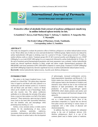 Sumithira G et al / Int. J. of Farmacia, 2017; Vol-(3) 2 (73-83)
73
International Journal of Farmacia
Journal Home page: www.ijfjournal.com
Protective effect of alcoholic fruit extract of mallotus philippensis muell.Arg
in aniline induced spleen toxicity in rats.
G.Sumithira⃰, V.Kavya, Emil Mariya Shaji, V. Safrooq, V. Sakthivel, P. Sangeetha Mol,
T. Shyamjith.
The Erode College of Pharmacy, Erode, Tamilnadu.
Corresponding Author: G. Sumithira
ABSTRACT
This study was designed to evaluate the protective effect of Mallotus philippensis on aniline induced spleen toxicity
in rats. Wister albino rats of either sex were used and divided into 5 different groups. Spleen toxicity was induced by
aniline hydrochloride (100 ppm) in drinking water for a period of 30 days. Control group received 1% carboxy
methyl cellulose orally as vehicle. Treatment groups (III, IV &V) received ascorbic acid (40mg/kg b.w p.o), EEMP
(200mg/kg b.w p.o) and EEMP (400 mg/kg b.w p.o) respectively followed by aniline hydrochloride for 30 days. At
the end of treatment period haematological parameters and tissue parameters were evaluated. Aniline hydrochloride
treated rats showed significant alteration in Body weight and spleen weight, Haematological parameters (Hb,
RBC&WBC) and tissue parameters (LPO, GSH &NO) compared to control group. Treatment of EEMP (200mg/kg)
and EEMP (400mg/kg) respectively showed a significant recovery in aniline hydrochloride induced spleen toxicity.
Keywords: Aniline hydrochloride, Spleen toxicity, Ascorbic acid, Mallotus philippensis.
INTRODUCTION
The spleen is the largest lymphoid tissue, it acts
primarily as a blood filter. The spleen plays important
roles in regard to red blood cells (also referred to as
erythrocytes) and the immune system [1]. It removes
old red blood cells and holds a reserve of blood,
which can be valuable in case of hemorrhagic shock,
and also recycles iron. The spleen synthesizes
antibodies in its white pulp; the red pulp of the spleen
forms a reservoir that contains over half of the body's
monocyts2
. These monocytes, upon moving to injured
tissue (such as the heart after myocardial infarction),
turn into dendritic cells and macrophages while
promoting tissue healing. [2, 3, 4]
Aniline, a toxic aromatic amine, is widely used in
industry for the manufacturing of dyes, resins,
varnishes, perfumes, pesticides, explosives,
isocyanates, hydroquinone, and rubber chemicals [5].
Chronic exposure to aniline leads to the development
of splenomegaly, increased erythropoietic activity,
hyper pigmentation, hyperplasia, and fibrosis [6, 7, 8].
Earlier studies have shown that aniline hydrochloride
(AH) exposure leads to the formation of oxidative and
nitrosative stress which are due to iron overload and
induction of lipid peroxidation. AH enhance the
production of reactive oxygen/nitrogen species
(ROS/RNS) which attacks proteins and nucleic acid
leading to the structural and functional changes in the
spleen [9].
Antioxidant compounds in food play an important
role as a health protecting factor. Most of the
antioxidant compounds in a typical diet are derived
from plant sources and belong to various classes of
compounds with a wide variety of physical and
chemical properties.
In addition, they have a potential for substantial
saving in the cost of healthcare delivery [10].
Mallotus philippinensis Muell. It is one of the
common plants used in Indian system of medicine.
 