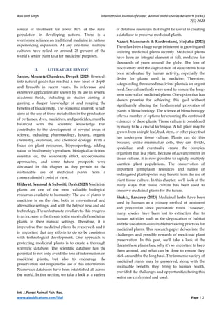 Rao and Singh International Journal of Forest, Animal and Fisheries Research (IJFAF)
7(5)-2023
Int. J. Forest Animal Fish. Res.
www.aipublications.com/ijfaf Page | 2
source of treatment for about 80% of the rural
population in developing nations. There is a
worrisome reliance on traditional medicine in nations
experiencing expansion. At any one-time, multiple
cultures have relied on around 25 percent of the
world's senior plant taxa for medicinal purposes.
II. LITERATURE REVIEW
Santos, Maura & Chandran, Deepak (2023) Research
into natural goods has reached a new level of depth
and breadth in recent years. Its relevance and
extensive application are shown by its use in several
academic fields, including as studies aiming at
gaining a deeper knowledge of and reaping the
benefits of biodiversity. The economic interest, which
aims at the use of these metabolites in the production
of perfumes, dyes, medicines, and pesticides, must be
balanced with the scientific knowledge that
contributes to the development of several areas of
science, including pharmacology, botany, organic
chemistry, evolution, and chemical ecology. With a
focus on plant resources, bioprospecting, adding
value to biodiversity's products, biological activities,
essential oil, the seasonality effect, socioeconomic
approaches, and some future prospects were
discussed in this chapter as they pertain to the
sustainable use of medicinal plants from a
conservationist's point of view.
Hidayat, Syamsul & Subositi, Dyah (2023) Medicinal
plants are one of the most valuable biological
resources available to humanity. The use of plants in
medicine is on the rise, both in conventional and
alternative settings, and with the help of new and old
technology. The unfortunate corollary to this progress
is an increase in the threats to the survival of medicinal
plants in their natural settings. Therefore, it is
imperative that medicinal plants be preserved, and it
is important that any efforts to do so be consistent
with technological development. One approach to
protecting medicinal plants is to create a thorough
scientific database. The scientific database has the
potential to not only avoid the loss of information on
medicinal plants, but also to encourage the
preservation and responsible use of this information.
Numerous databases have been established all across
the world. In this section, we take a look at a variety
of database resources that might be useful in creating
a database to preserve medicinal plants.
Nazari, Mansoureh & Kordrostami, Mojtaba (2023)
There has been a huge surge in interest in growing and
utilizing medicinal plants recently. Medicinal plants
have been an integral element of folk medicine for
thousands of years around the globe. The loss of
biodiversity and the degradation of ecosystems have
been accelerated by human activity, especially the
desire for plants used in medicine. Therefore,
safeguarding threatened medicinal plants is an urgent
need. Several methods were used to ensure the long-
term survival of medicinal plants. One option that has
shown promise for achieving this goal without
significantly altering the fundamental properties of
plants is biotechnology. The science of biotechnology
offers a number of options for ensuring the continued
existence of these plants. Tissue culture is considered
by many to be a crucial technique. A full plant may be
grown from a single leaf, bud, stem, or other piece that
has undergone tissue culture. Plants can do this
because, unlike mammalian cells, they can divide,
specialize, and eventually create the complex
organism that is a plant. Because of advancements in
tissue culture, it is now possible to rapidly multiply
identical plant populations. The conservation of
important germplasm resources and native or
endangered plant species may benefit from the use of
plant tissue culture. In this chapter, we'll look at the
many ways that tissue culture has been used to
conserve medicinal plants for the future.
Shukla, Sandeep (2023) Medicinal herbs have been
used by humans as a primary method of treatment
and prevention since prehistoric times. However,
many species have been lost to extinction due to
human activities such as the degradation of habitat
and the use of non-sustainable harvesting practices for
medicinal plants. This research paper delves into the
challenges and possible rewards of medicinal plant
preservation. In this post, we'll take a look at the
threats these plants face, why it's so important to keep
them around, and what can be done to ensure they
stick around for the long haul. The immense variety of
medicinal plants may be preserved, along with the
invaluable benefits they bring to human health,
provided the challenges and opportunities facing this
sector are confronted and used.
 