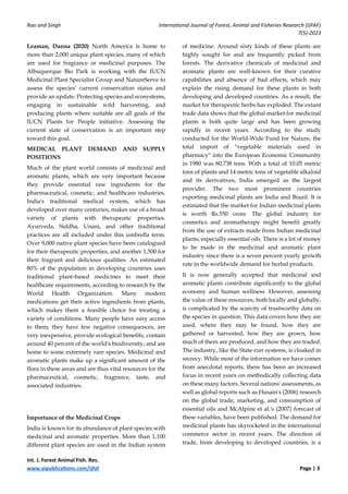Rao and Singh International Journal of Forest, Animal and Fisheries Research (IJFAF)
7(5)-2023
Int. J. Forest Animal Fish. Res.
www.aipublications.com/ijfaf Page | 3
Leaman, Danna (2020) North America is home to
more than 2,000 unique plant species, many of which
are used for fragrance or medicinal purposes. The
Albuquerque Bio Park is working with the IUCN
Medicinal Plant Specialist Group and NatureServe to
assess the species' current conservation status and
provide an update. Protecting species and ecosystems,
engaging in sustainable wild harvesting, and
producing plants where suitable are all goals of the
IUCN Plants for People initiative. Assessing the
current state of conservation is an important step
toward this goal.
MEDICAL PLANT DEMAND AND SUPPLY
POSITIONS
Much of the plant world consists of medicinal and
aromatic plants, which are very important because
they provide essential raw ingredients for the
pharmaceutical, cosmetic, and healthcare industries.
India's traditional medical system, which has
developed over many centuries, makes use of a broad
variety of plants with therapeutic properties.
Ayurveda, Siddha, Unani, and other traditional
practices are all included under this umbrella term.
Over 9,000 native plant species have been catalogued
for their therapeutic properties, and another 1,500 for
their fragrant and delicious qualities. An estimated
80% of the population in developing countries uses
traditional plant-based medicines to meet their
healthcare requirements, according to research by the
World Health Organization. Many modern
medications get their active ingredients from plants,
which makes them a feasible choice for treating a
variety of conditions. Many people have easy access
to them, they have few negative consequences, are
very inexpensive, provide ecological benefits, contain
around 40 percent of the world's biodiversity, and are
home to some extremely rare species. Medicinal and
aromatic plants make up a significant amount of the
flora in these areas and are thus vital resources for the
pharmaceutical, cosmetic, fragrance, taste, and
associated industries.
Importance of the Medicinal Crops
India is known for its abundance of plant species with
medicinal and aromatic properties. More than 1,100
different plant species are used in the Indian system
of medicine. Around sixty kinds of these plants are
highly sought for and are frequently picked from
forests. The derivative chemicals of medicinal and
aromatic plants are well-known for their curative
capabilities and absence of bad effects, which may
explain the rising demand for these plants in both
developing and developed countries. As a result, the
market for therapeutic herbs has exploded. The extant
trade data shows that the global market for medicinal
plants is both quite large and has been growing
rapidly in recent years. According to the study
conducted for the World-Wide Fund for Nature, the
total import of "vegetable materials used in
pharmacy" into the European Economic Community
in 1980 was 80,738 tons. With a total of 10.05 metric
tons of plants and 14 metric tons of vegetable alkaloid
and its derivatives, India emerged as the largest
provider. The two most prominent countries
exporting medicinal plants are India and Brazil. It is
estimated that the market for Indian medicinal plants
is worth Rs.550 crore. The global industry for
cosmetics and aromatherapy might benefit greatly
from the use of extracts made from Indian medicinal
plants, especially essential oils. There is a lot of money
to be made in the medicinal and aromatic plant
industry since there is a seven percent yearly growth
rate in the worldwide demand for herbal products.
It is now generally accepted that medicinal and
aromatic plants contribute significantly to the global
economy and human wellness. However, assessing
the value of these resources, both locally and globally,
is complicated by the scarcity of trustworthy data on
the species in question. This data covers how they are
used, where they may be found, how they are
gathered or harvested, how they are grown, how
much of them are produced, and how they are traded.
The industry, like the State-run systems, is cloaked in
secrecy. While most of the information we have comes
from anecdotal reports, there has been an increased
focus in recent years on methodically collecting data
on these many factors. Several nations' assessments, as
well as global reports such as Husain's (2006) research
on the global trade, marketing, and consumption of
essential oils and McAlpine et al.'s (2007) forecast of
these variables, have been published. The demand for
medicinal plants has skyrocketed in the international
commerce sector in recent years. The direction of
trade, from developing to developed countries, is a
 
