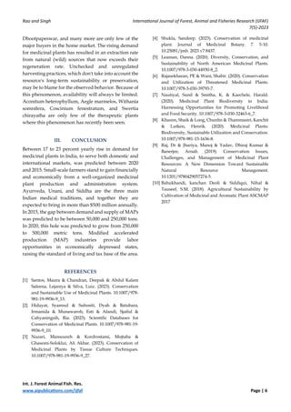Rao and Singh International Journal of Forest, Animal and Fisheries Research (IJFAF)
7(5)-2023
Int. J. Forest Animal Fish. Res.
www.aipublications.com/ijfaf Page | 6
Dhootpapeswar, and many more are only few of the
major buyers in the home market. The rising demand
for medicinal plants has resulted in an extraction rate
from natural (wild) sources that now exceeds their
regeneration rate. Unchecked and unregulated
harvesting practices, which don't take into account the
resource's long-term sustainability or preservation,
may be to blame for the observed behavior. Because of
this phenomenon, availability will always be limited.
Aconitum heterophyllum, Aegle marmelos, Withania
somnifera, Coscinium fenestratum, and Swertia
chirayatha are only few of the therapeutic plants
where this phenomenon has recently been seen.
III. CONCLUSION
Between 17 to 23 percent yearly rise in demand for
medicinal plants in India, to serve both domestic and
international markets, was predicted between 2020
and 2015. Small-scale farmers stand to gain financially
and economically from a well-organized medicinal
plant production and administration system.
Ayurveda, Unani, and Siddha are the three main
Indian medical traditions, and together they are
expected to bring in more than $500 million annually.
In 2015, the gap between demand and supply of MAPs
was predicted to be between 50,000 and 250,000 tons.
In 2020, this hole was predicted to grow from 250,000
to 500,000 metric tons. Modified accelerated
production (MAP) industries provide labor
opportunities in economically depressed states,
raising the standard of living and tax base of the area.
REFERENCES
[1] Santos, Maura & Chandran, Deepak & Abdul Kalam
Saleena, Lejaniya & Silva, Luiz. (2023). Conservation
and Sustainable Use of Medicinal Plants. 10.1007/978-
981-19-9936-9_13.
[2] Hidayat, Syamsul & Subositi, Dyah & Batubara,
Irmanida & Munawaroh, Esti & Afandi, Sjaiful &
Cahyaningsih, Ria. (2023). Scientific Databases for
Conservation of Medicinal Plants. 10.1007/978-981-19-
9936-9_10.
[3] Nazari, Mansoureh & Kordrostami, Mojtaba &
Ghasemi-Soloklui, Ali Akbar. (2023). Conservation of
Medicinal Plants by Tissue Culture Techniques.
10.1007/978-981-19-9936-9_27.
[4] Shukla, Sandeep. (2023). Conservation of medicinal
plant. Journal of Medicinal Botany. 7. 5-10.
10.25081/jmb. 2023.v7.8437.
[5] Leaman, Danna. (2020). Diversity, Conservation, and
Sustainability of North American Medicinal Plants.
10.1007/978-3-030-44930-8_2.
[6] Rajasekharan, PE & Wani, Shabir. (2020). Conservation
and Utilization of Threatened Medicinal Plants.
10.1007/978-3-030-39793-7.
[7] Nautiyal, Sunil & Smitha, K. & Kaechele, Harald.
(2020). Medicinal Plant Biodiversity in India:
Harnessing Opportunities for Promoting Livelihood
and Food Security. 10.1007/978-3-030-32463-6_7.
[8] Khasim, Shaik & Long, Chunlin & Thammasiri, Kanchit
& Lutken, Henrik. (2020). Medicinal Plants:
Biodiversity, Sustainable Utilization and Conservation.
10.1007/978-981-15-1636-8.
[9] Raj, Dr & Jhariya, Manoj & Yadav, Dhiraj Kumar &
Banerjee, Arnab. (2019). Conservation Issues,
Challenges, and Management of Medicinal Plant
Resources: A New Dimension Toward Sustainable
Natural Resource Management.
10.1201/9780429057274-5.
[10] Bahukhandi, kanchan Deoli & Siddiqui, Nihal &
Tauseef, S.M. (2018). Agricultural Sustainability by
Cultivation of Medicinal and Aromatic Plant ASCMAP
2017
 