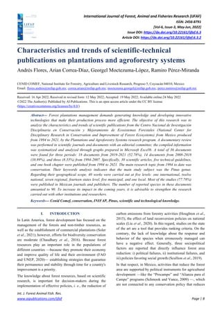 International Journal of Forest, Animal and Fisheries Research (IJFAF)
ISSN: 2456-8791
[Vol-6, Issue-3, May-Jun, 2022]
Issue DOI: https://dx.doi.org/10.22161/ijfaf.6.3
Article DOI: https://dx.doi.org/10.22161/ijfaf.6.3.2
Int. J. Forest Animal Fish. Res.
www.aipublications.com/ijfaf Page | 8
Characteristics and trends of scientific-technical
publications on plantations and agroforestry systems
Andrés Flores, Arian Correa-Díaz, Georgel Moctezuma-López, Ramiro Pérez-Miranda
CENID COMEF, National Institute for Forestry, Agriculture and Livestock Research, Progreso 5, Coyoacán 04010, Mexico
Email: flores.andres@inifap.gob.mx; correa.arian@inifap.gob.mx; moctezuma.georgel@inifap.gob.mx; perez.ramiro@inifap.gob.mx
Received: 16 Apr 2022; Received in revised form: 12 May 2022; Accepted: 19 May 2022; Available online:24 May 2022
©2022 The Author(s). Published by AI Publications. This is an open access article under the CC BY license
(https://creativecommons.org/licenses/by/4.0/)
Abstract— Forest plantations management demands generating knowledge and developing innovative
technologies that make their production process more efficient. The objective of this research was to
analyze the characteristics and trends of scientific publications from the Centro Nacional de Investigación
Disciplinaria en Conservación y Mejoramiento de Ecosistemas Forestales (National Center for
Disciplinary Research in Conservation and Improvement of Forest Ecosystems) from Mexico produced
from 1994 to 2021, by the Plantations and Agroforestry Systems research program. A documentary review
was performed in scientific journals and documents with an editorial committee; the compiled information
was systematized and analyzed through graphs prepared in Microsoft Excel®. A total of 36 documents
were found for three periods: 18 documents from 2019-2021 (52.78%), 14 documents from 2008-2018
(38.89%), and three (8.33%) from 1994-2007. Specifically, 30 scientific articles, five technical guidelines,
and one book chapter were published from 1994 to 2021. The main research topic from 1994 to date was
conservation. Their keywords analysis indicates that the main study subject was the Pinus genus.
Regarding their geographical scope, 40 works were carried out at five levels: one international, twelve
national, seven regional, fourteen states level, five municipal, and one local. Most of the studies (77.78%)
were published in Mexican journals and publishers. The number of reported species in these documents
amounted to 90. To increase its impact in the coming years, it is advisable to strengthen the research
carried out with other institutions and researchers.
Keywords— Cenid Comef, conservation, INIFAP, Pinus, scientific and technological knowledge.
I. INTRODUCTION
In Latin America, forest development has focused on the
management of the forests and non-timber resources, as
well as the establishment of commercial plantations (Soler
et al., 2021); however, efforts for biodiversity conservation
are moderate (Chaudhary et al., 2016). Because forest
resources play an important role in the populations of
different countries —because they promote their economy
and improve quality of life and their environment (FAO
and UNEP, 2020)— establishing strategies that guarantee
their permanence and stability through time for a country's
improvement is a priority.
The knowledge about forest resources, based on scientific
research, is important for decision-makers during the
implementation of effective policies, i. e., the reduction of
carbon emissions from forestry activities (Houghton et al.,
2015), the effect of land reconversion policies on national
scales (Liu et al., 2020). In this regard, studies on the state
of the art are a tool that provides ranking criteria. On the
contrary, the lack of knowledge about the response and
behavior of the species when erroneously managed can
have a negative effect. Generally, three sociopolitical
factors are reported that directly influence forest area
reduction: i) political failures, ii) institutional failures, and
iii) policies favoring social growth (Scullion et al., 2019).
In that respect, in Mexico, activities that reduce the forest
area are supported by political instruments for agricultural
development —like the “Procampo” and “Alianza para el
Campo” programs (Schmook and Vance, 2009) —, which
are not connected to any conservation policy that reduces
 