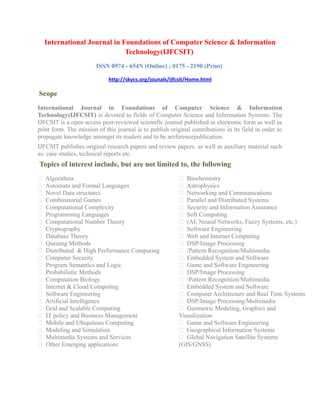International Journal in Foundations of Computer Science & Information
Technology(IJFCSIT)
ISSN 0974 - 654N (Online) ; 0175 - 2190 (Print)
http://skycs.org/jounals/ijfcsit/Home.html
Scope
International Journal in Foundations of Computer Science & Information
Technology(IJFCSIT) is devoted to fields of Computer Science and Information Systems. The
IJFCSIT is a open access peer-reviewed scientific journal published in electronic form as well as
print form. The mission of this journal is to publish original contributions in its field in order to
propagate knowledge amongst its readers and to be areferencepublication.
IJFCSIT publishes original research papers and review papers, as well as auxiliary material such
as: case studies, technical reports etc.
Topics of interest include, but are not limited to, the following
 Algorithms
 Automata and Formal Languages
 Novel Data structures
 Combinatorial Games
 Computational Complexity
 Programming Languages
 Computational Number Theory
 Cryptography
 Database Theory
 Queuing Methods
 Distributed & High Performance Computing
 Computer Security
 Program Semantics and Logic
 Probabilistic Methods
 Computation Biology
 Internet & Cloud Computing
 Software Engineering
 Artificial Intelligence
 Grid and Scalable Computing
 IT policy and Business Management
 Mobile and Ubiquitous Computing
 Modeling and Simulation
 Multimedia Systems and Services
 Other Emerging applications
 Biochemistry
 Astrophysics
 Networking and Communications
 Parallel and Distributed Systems
 Security and Information Assurance
 Soft Computing
 (AI, Neural Networks, Fuzzy Systems, etc.)
 Software Engineering
 Web and Internet Computing
 DSP/Image Processing
 /Pattern Recognition/Multimedia
 Embedded System and Software
 Game and Software Engineering
 DSP/Image Processing
 /Pattern Recognition/Multimedia
 Embedded System and Software
 Computer Architecture and Real Time Systems
 DSP/Image Processing/Multimedia
 Geometric Modeling, Graphics and
Visualization
 Game and Software Engineering
 Geographical Information Systems
 Global Navigation Satellite Systems
(GIS/GNSS)
 