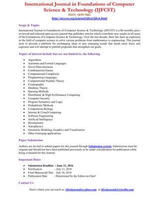 International Journal in Foundations of Computer
Science & Technology (IJFCST)
ISSN: 1839-7662
http://airccse.org/journal/ijfcst/ijfcst.html
Scope & Topics
International Journal in Foundations of Computer Science & Technology (IJFCST) is a Bi-monthly peer-
reviewed and refereed open access journal that publishes articles which contribute new results in all areas
of the Foundations of Computer Science & Technology. Over the last decade, there has been an explosion
in the field of computer science to solve various problems from mathematics to engineering. This journal
aims to provide a platform for exchanging ideas in new emerging trends that needs more focus and
exposure and will attempt to publish proposals that strengthen our goals.
Topics of interest include but are not limited to, the following
 Algorithms
 Automata and Formal Languages
 Novel Data structures
 Combinatorial Games
 Computational Complexity
 Programming Languages
 Computational Number Theory
 Cryptography
 Database Theory
 Queuing Methods
 Distributed & High Performance Computing
 Computer Security
 Program Semantics and Logic
 Probabilistic Methods
 Computation Biology
 Internet & Cloud Computing
 Software Engineering
 Artificial Intelligence
 Biochemistry
 Astrophysics
 Geometric Modeling, Graphics and Visualization
 Other Emerging applications
Paper Submission
Authors are invited to submit papers for this journal through Submission system. Submissions must be
original and should not have been published previously or be under consideration for publication while
being evaluated for this Journal.
Important Dates
 Submission Deadline : June 11, 2016
 Notification : July 11, 2016
 Final Manuscript Due : July 18, 2016
 Publication Date : Determined by the Editor-in-Chief
Contact Us
Here's where you can reach us: ijfcstjournal@yahoo.com or ijfcstjournal@wireilla.com
 