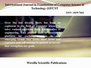 International Journal in Foundations of Computer Science &
Technology (IJFCST)
ISSN :1839-7662
AIRCC Publishing Corporation
Over the last decade, there has been an
explosion in the field of computer science to
solve various problems from mathematics to
engineering. This journal aims to provide a
platform for exchanging ideas in new
emerging trends that needs more focus and
exposure and will attempt to publish proposals
that strengthen our goals.
 