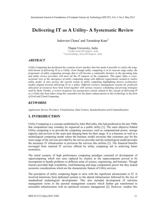 International Journal in Foundations of Computer Science & Technology (IJFCST), Vol. 3, No.3, May 2013
DOI:10.5121/ijfcst.2013.3302 11
Delivering IT as A Utility- A Systematic Review
Inderveer Chana1
and Tarandeep Kaur2
Thapar University, India
1
inderveer@thapar.edu
2
tarandeep.kaur@thapar.edu
ABSTRACT
Utility Computing has facilitated the creation of new markets that has made it possible to realize the long-
held dream of delivering IT as a Utility. Even though utility computing is in its nascent stage today, the
proponents of utility computing envisage that it will become a commodity business in the upcoming time
and utility service providers will meet all the IT requests of the companies. This paper takes a cross-
sectional view at the emergence of utility computing along with different requirements needed to realize
utility model. It also surveys the current trends in utility computing highlighting diverse architecture
models aligned towards delivering IT as a utility. Different resource management systems for proficient
allocation of resources have been listed together with various resource scheduling and pricing strategies
used by them. Further, a review of generic key perspectives closely related to the concept of delivering IT
as a Utility has been taken citing the contenders for the future enhancements in this technology in the form
of Grid and Cloud Computing.
KEYWORDS
Application Service Providers, Virtualization, Data Centres, Standardization and Commoditization
1. INTRODUCTION
Utility Computing is a concept established by John McCarthy who had predicted in the late 1960s
that computation may someday be organized as a public utility [1]. The main objective behind
Utility computing is to provide the computing resources, such as computational power, storage
capacity and services to the users and charging them for their usage. It is a business as well as a
technological computing model where the business model envisions that customers pay for the
exact usage of the services provided by the service provider and the technological model provides
the necessary IT infrastructure to provision the services like utilities [2]. The financial benefits
envisaged from metered IT services offered by utility computing aid in achieving better
economics.
The initial scenario of high performance computing paradigm consisted of development of
supercomputing which was soon replaced by clusters as the supercomputers proved to be
incompetent to handle problems in different areas of science, engineering, and business. Though
clusters provided high availability, load-balancing and large computation power but they lacked
economic considerations which are the characteristic feature of Utility services.
The perception of utility computing began to arise with the significant advancement in IT. It
involved transitions from dedicated systems to the shared infrastructure followed by the rise of
standardized technological developments. This also included development of real-time
management views in the assisted management scenario which further got transformed to
actionable infrastructures with an optimized resource management [2]. However, vendors like
 